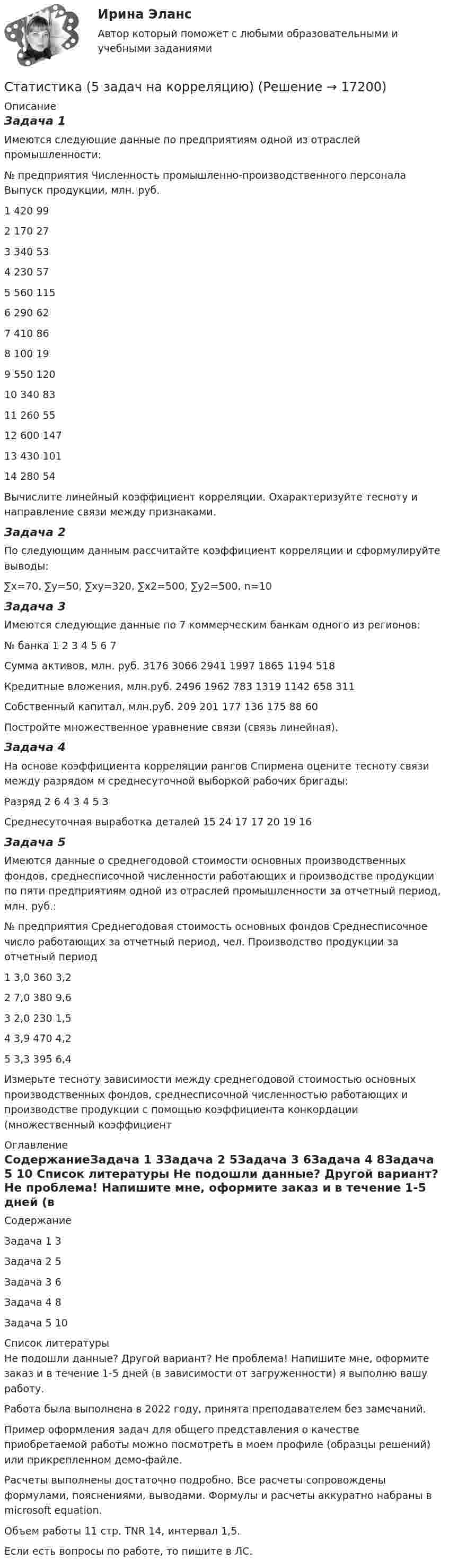     
          Описание
          Задача 1Имеются следующие данные по предприятиям одной из отраслей промышленности:№ предприятия	Численность промышленно-производственного персонала	Выпуск продукции, млн. руб.1	420	992	170	273	340	534	230	575	560	1156	290	627	410	868	100	199	550	12010	340	8311	260	5512	600	14713	430	10114	280	54Вычислите линейный коэффициент корреляции. Охарактеризуйте тесноту и направление связи между признаками.Задача 2По следующим данным рассчитайте коэффициент корреляции и сформулируйте выводы:∑х=70, ∑у=50, ∑ху=320, ∑х2=500, ∑у2=500, n=10Задача 3Имеются следующие данные по 7 коммерческим банкам одного из регионов:№ банка	1	2	3	4	5	6	7Сумма активов, млн. руб.	3176	3066	2941	1997	1865	1194	518Кредитные вложения, млн.руб.	2496	1962	783	1319	1142	658	311Собственный капитал, млн.руб. 	209	201	177	136	175	88	60Постройте множественное уравнение связи (связь линейная).Задача 4На основе коэффициента корреляции рангов Спирмена оцените тесноту связи между разрядом м среднесуточной выборкой рабочих бригады:Разряд	2	6	4	3	4	5	3Среднесуточная выработка деталей	15	24	17	17	20	19	16Задача 5Имеются данные о среднегодовой стоимости основных производственных фондов, среднесписочной численности работающих и производстве продукции по пяти предприятиям одной из отраслей промышленности за отчетный период, млн. руб.:№ предприятия	Среднегодовая стоимость основных фондов	Среднесписочное число работающих за отчетный период, чел.	Производство продукции за отчетный период1	3,0	360	3,22	7,0	380	9,63	2,0	230	1,54	3,9	470	4,25	3,3	395	6,4Измерьте тесноту зависимости между среднегодовой стоимостью основных производственных фондов, среднесписочной численностью работающих и производстве продукции с помощью коэффициента конкордации (множественный коэффициент 
          Оглавление
          СодержаниеЗадача 1	3Задача 2	5Задача 3	6Задача 4	8Задача 5	10 
          Список литературы
          Не подошли данные? Другой вариант? Не проблема! Напишите мне, оформите заказ и в течение 1-5 дней (в зависимости от загруженности) я выполню вашу работу.Работа была выполнена в 2022 году, принята преподавателем без замечаний.Пример оформления задач для общего представления о качестве приобретаемой работы можно посмотреть в моем профиле (образцы решений) или прикрепленном демо-файле.Расчеты выполнены достаточно подробно. Все расчеты сопровождены формулами, пояснениями, выводами. Формулы и расчеты аккуратно набраны в microsoft equation.Объем работы 11 стр. TNR 14, интервал 1,5.Если есть вопросы по работе, то пишите в ЛС.
            
            
            Статистика (4 задачи) Произведена группировка рабочих предприятия по уровню выполнения норм выработки. Определить количественные статистические показатели:  Статистика (5 задач на корреляцию)Статистика 6 сем СИНЕРГИЯ ТЕСТ ✅ Статистика 70 вопросов СИНЕРГИЯ МТИ 2022✅ Статистика 71 вопрос СИНЕРГИЯ МТИ 2022Статистика (АлтГПУ)Статистика Вариант 1СтатистикаСтатистикаСтатистикаСтатистика СТАТИСТИКАстатистика 2022 готовые ответы синергияСтатистика (2023.г) тест с ответами Синергия/МОИ/ МТИ /МОСАП