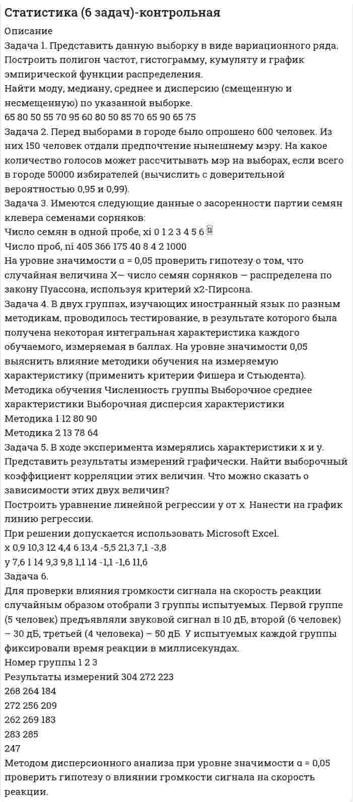 




Описание


Полный текст задания приложен в демо-файле.
Задача 1
Приводятся данные по территориям Северного и Северо-Западного районов за 2005 год.
Числен-ность насе-ления на 1.01.2006, млн. чел. Валовой региональ-ный про-дукт, млрд. руб. Среднеме-сячная зар-плата рабо-тающего в экономике, тыс.руб. Численность (среднегодовая) занятых в эконо-мике Основные фонды в экономике (на конец года), млрд. руб.
Всего, млн. чел. В % от чис-ленности населения
A U1 U2 U3 U4 U5 U6
1 Карелия 0,8 11,3 1,8 0,312 40,8 81,3
2 Коми 1,1 28,4 2,4 0,495 43,5 179,6
3 Архангельская 1,5 22,8 1,8 0,567 38,9 170,5
4 Вологодская 1,3 24,1 1,7 0,572 43,4 123,7
5 Мурманская 1,0 23,8 2,7 0,423 42,3 142,1
6 СПб 4,7 89,8 1,9 2,330 50,0 425,3
7 Ленинградская 1,7 21,2 1,5 0,671 40,3 185,3
8 Новгородская 0,7 9,4 1,3 0,303 41,7 61,1
9 Псковская 0,8 6,5 1,0 0,302 37,7 69,1
Задание: Постройте групповую таблицу, выделив группы территорий со среднемесячной заработной платой работающего в экономике: «до 1,600 тыс. руб.»; «1,600 тыс. руб. и более».
В сказуемом рассчитайте число территорий, в т.ч., в % к итогу, показатели обеспеченности ресурсами 1-ой территории, показатели доли занятых, фондовооружённости, фондоотдачи, выработки. Оформите таблицу с соблюдением известных правил. Проанализируйте результаты и основные выводы изложите в краткой аналитической записке.
 
Задача 2
Приводятся фактические статистические данные за 2006 год по феде-ральным округам Российской Федерации.
ЮФО ПФО ЦФО
Численность занятых, млн. чел. Z 8,14 14,27 17,1
Численность занятых, в процентах от численности экономически активного населения, %. P 84,9 90,4 92,2
Численность незанятых, зарегистриро-ванных в учреждениях службы занято-сти, в процентах от экономически актив-ного населения, %. U 16,3 15,7 14,6
Численность незанятых, официально за-регистрированных в службе занятости и получивших статус безработного, в про-центах от численности экономически активного населения, %. F 1,4 2,8 1,1
Численность зарегистрированных неза-нятых в среднем на одну заявленную вакансию, человек. S 2 3,1 0,9
Задание: Необходимо рассчитать средние значения каждого из приведённых признаков, привести расчётные формулы, указать вид и форму использованных средних и проверить правильность полученных результатов.
 
Задача 3
Приводятся данные за 2006 год о распределении территорий РФ по стоимости валового регионального продукта в среднем на 1-го работника, занятого в экономике, тыс. руб. (w) — выработка.
Группы территорий РФ по стоимости валового регионального продукта в среднем на 1-го работника, занятого в экономике, тыс. руб., Wi Число территорий в каж-дой группе, fi
От 12,5 до 22,4 17
От 22,4 до 32,3 33
От 32,3 до 42,2 14
От 42,2 до 52,1 10
От 52,1 и более 3
Итого: 77
Задание: Выполните расчёт абсолютных и относительных показателей вариации (RE, , LE, ), коэффициент асимметрии и показатель моды, постройте на одном графике гистограмму и полигон распределения частот; выполните анализ полученных результатов и оформите его в аналитической записке.
 
Задача 4
Структура расходов домашних хозяйств (семей) на конечное потребление в 2006 году в федеральных округах Российской Федерации ( в процентах от общего объёма расходов на потребление).
. Дотации и льготы на: Федеральные округа
Центральный,
Дальневосточный.
1. питание 89 185
2. оплату транспортных расходов 78 128
3. оплату жилья и коммунальных услуг 61 130
4. оплату отдыха 893 889
5. оплату медицинских услуг 206 560
6. содержание и обучение детей 415 227
7. другие цели 54 125
Задание: Проанализируйте особенности структур, используя оценочные показатели различий структуры.




Оглавление


Содержание
Задание 1 3
Задание 2 7
Задание 3 10
Задание 4 15
Задание 5 18
Задание 6 21
Задание 7 23
Задание 8 25
Задание 9 29
Задание 10 36
Задание 11 40
Список использованных источников 44




Список литературы


Не подошли данные? Другой вариант? Не проблема! Напишите мне, оформите заказ и в течение 1-5 дней (в зависимости от загруженности) я выполню вашу работу.
Работа была выполнена в 2020 году, принята преподавателем без замечаний.
Пример оформления задач для общего представления о качестве приобретаемой работы можно посмотреть в моем профиле (образцы решения).
Расчеты выполнены достаточно подробно. Все расчеты сопровождены формулами, пояснениями и выводами. Объем работы 44 стр. TNR 14, интервал 1,5.
В демо-файле прикреплен полный текст всех 11-ти заданий работы)



            
            
            Задача 1 Предприятие «Т» анализирует проект, предусматривающий строительство фабрики по производству продукта «Н». При этом был составлен следующий план капиталовложений.Задача 1. Представить данную выборку в виде вариационного ряда. Построить полигон частот, гистограмму, кумуляту и график эмпирической функции распределения. Найти моду, медиану, среднее и дисперсию (смещенную и несмещенную) по указанной выборке. 65 80 50 55 70 95 60 80 50 85 70 65 90 65 75Задача 1. При вложении капитала в мероприятие А из 100 случаев была получена прибыль: 400 млн. руб. - в 30 случаях; 200 млн. руб. - в 40 случаях; 250 млн. руб. - в 30 случаях. При вложении капитала в мероприятие В из 120 случаев была получена прибыль: 50 млн. руб. - в 40 случаях; 100 млн. руб. - в 15 случаях; 150 млн. руб. - в 20 случаях; 220 млн. руб. - в 25 случаях; 300 млн. руб. - в 20 случаях.Задача 1 Приводятся данные по территориям Волго-Вятского, Центрально-Чернозёмного и Поволжского районов РФ за 2005 год. Среднедушевые расходы в месяц, тыс. руб. Численность занятых в экономике, млн. чел. Валовой региональный продукт, млрд. руб. Основные фонды в экономике, млрд. руб. Инвестиции в основной капитал, млрд. руб. Среднедушевые доходы в месяц, тыс. руб.Задача 1 Приводятся данные по территориям Северного и Северо-Западного районов за 2005 год. Числен-ность насе-ления на 1.01.2006, млн. чел. Валовой региональ-ный про-дукт, млрд. руб. Среднеме-сячная зар-плата рабо-тающего в экономике, тыс.руб. Численность (среднегодовая) занятых в эконо-мике Основные фонды в экономике (на конец года), млрд. руб.Задача 1 Применив приём сравнения, проанализировать плановое задание, выполнение плана и динамику производительности труда на предприятии. Указать, есть ли анализируемом предприятии неиспользованные резервы роста производительности труда по сравнению с передовым предприятием отрасли, если известно, что они оба выпускают аналогичную продукцию и работа осуществляется в одинаковых производственных условиях.Задача 1 При ставке 3% годовых 10.02.2008 на счет положена сумма 60 000 руб. С 01.04.2008 ставка процентов по вкладу 5% годовых. 10.04.2008 на счет добавлена сумма 20 000 руб. 15.05.2008 со счета снята сумма 5000 руб. 20.05.2008 счет закрыт. Найти конечную стоимость вклада.Задача 1 Предприятие ввело новое оборудование стоимостью 900 тыс. р., за счет этого годовая дополнительная прибыль составит 235 тыс. р. Эффективны ли капитальные вложения, если нормативный срок окупаемости составляет 4 года?. 2Задача 1 Предприятие может работать по пяти технологическим процессам, причем количество единиц выпускаемой продукции по разным технологическим процессам за 1 ед. времени соответственно равно 300, 260, 400, 430, 450 и 470 шт.Задача 1 Предприятие намеревается использовать разные источники финансирования при реализации инвестиционного проекта: -банковский кредит – в объеме 400 млн. руб. под 23 % годовых, расходы – 4 %; -эмиссия привилегированных акций – 40 млн. руб., дивиденд – 200 руб., цена акции на рынке – 1250 руб., затраты на эмиссию 3 %;Задача 1 Предприятие «Океан» реализовало в отчетном месяце (без НДС): – минтай мороженый на 17 300 руб.; – консервы «Сайра в масле» на 2 850 руб.;Задача 1 Предприятие «Океан» реализовало в отчетном месяце (без НДС): –минтай мороженый на 17 300 руб.; –консервы «Сайра в масле» на 2 850 руб.;Задача 1 Предприятие «Океан» реализовало в отчетном месяце (без НДС): – минтай мороженый на 17 300 руб.; – консервы «Сайра в масле» на 2 850 руб.; – осетр мороженый на 8 900 руб.; – икру лососевую на 5 600 руб.;Задача 1 Предприятие «Океан» реализовало в отчетном месяце (без НДС): – минтай мороженый на 17 300 руб.; – консервы «Сайра в масле» на 2 850 руб.; – осетр мороженый на 8 900 руб.; – икру лососевую на 5 600 руб.;. 2