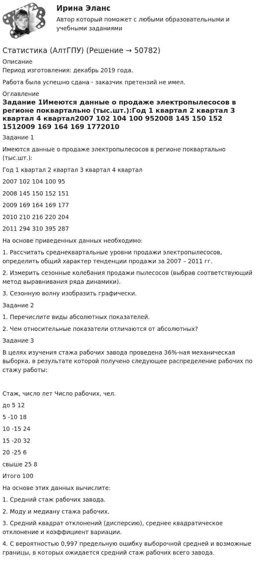      
            Описание
             Период изготовления:  декабрь 2019 года. Работа была успешно сдана - заказчик претензий не имел. 
            Оглавление
            Задание 1Имеются данные о продаже электропылесосов в регионе поквартально (тыс.шт.):Год 1 квартал 2 квартал 3 квартал 4 квартал2007 102 104 100 952008 145 150 152 1512009 169 164 169 1772010 210 216 220 2042011 294 310 395 287На основе приведенных данных необходимо:1. Рассчитать среднеквартальные уровни продажи электропылесосов, определить общий характер тенденции продажи за 2007 – 2011 гг.2. Измерить сезонные колебания продажи пылесосов (выбрав соответствующий метод выравнивания ряда динамики).3. Сезонную волну изобразить графически.Задание 21. Перечислите виды абсолютных показателей.2. Чем относительные показатели отличаются от абсолютных?Задание 3В целях изучения стажа рабочих завода проведена 36%-ная механическая выборка, в результате которой получено следующее распределение рабочих по стажу работы:Стаж, число лет Число рабочих, чел.до 5 125 -10 1810 -15 2415 -20 3220 -25 6свыше 25 8Итого 100На основе этих данных вычислите:1. Средний стаж рабочих завода.2. Моду и медиану стажа рабочих.3. Средний квадрат отклонений (дисперсию), среднее квадратическое отклонение и коэффициент вариации.4. С вероятностью 0,997 предельную ошибку выборочной средней и возможные границы, в которых ожидается средний стаж рабочих всего завода. 
            
            
            ✅ Статистика 71 вопрос СИНЕРГИЯ МТИ 2022Статистика (АлтГПУ)Статистика Вариант 1Статистика Вариант 10 (3 задания) Имеются данные о продаже мяса на рынке городаСтатистика Вариант 10 (3 задачи) Имеются данные о заработной плате работников локомотивного депоСтатистика Вариант 1 (2 вопроса + 2 задачи) Предмет, методы и задачи статистики. Особенности статистической методологии. Система государственной статистики РФ. Статистическое наблюдениеСтатистика Вариант 13 (8 задач) По 20 овцам имеются данные о настриге шерстиСТАТИСТИКАстатистика 2022 готовые ответы синергияСтатистика (2023.г) тест с ответами Синергия/МОИ/ МТИ /МОСАПСтатистика 2 вариант Рейтинговая работаСтатистика (4 задачи) Произведена группировка рабочих предприятия по уровню выполнения норм выработки. Определить количественные статистические показатели:  Статистика (5 задач на корреляцию)Статистика 6 сем СИНЕРГИЯ ТЕСТ 