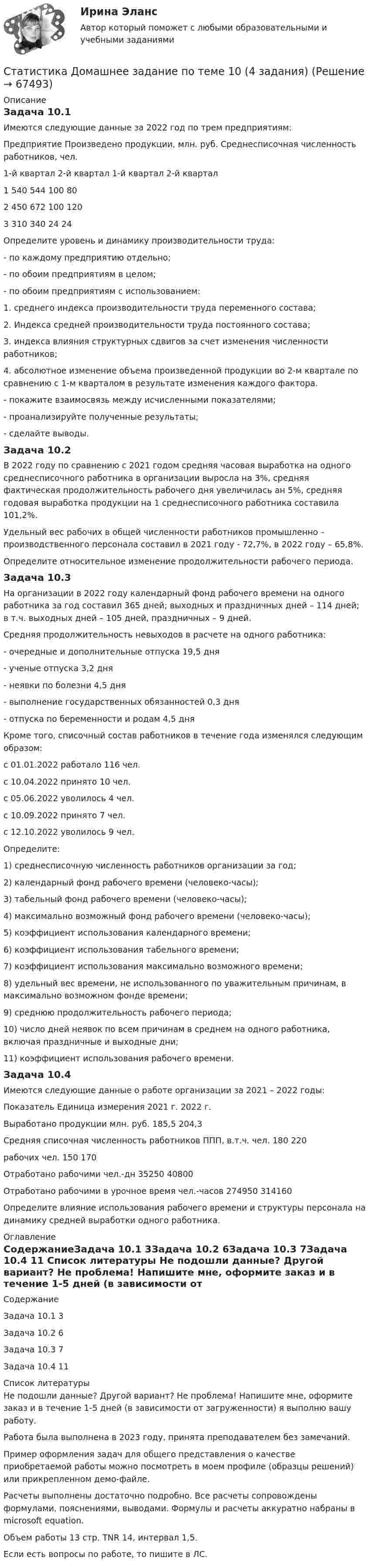     
            Описание
            Задача 10.1	Имеются следующие данные за 2022 год по трем предприятиям:Предприятие	Произведено продукции, млн. руб.	Среднесписочная численность работников, чел.	1-й квартал	2-й квартал	1-й квартал	2-й квартал1	540	544	100	802	450	672	100	1203	310	340	24	24	Определите уровень и динамику производительности труда:	- по каждому предприятию отдельно;	- по обоим предприятиям в целом;	- по обоим предприятиям с использованием:	1. среднего индекса производительности труда переменного состава;	2. Индекса средней производительности труда постоянного состава;	3. индекса влияния структурных сдвигов за счет изменения численности работников;	4. абсолютное изменение объема произведенной продукции во 2-м квартале по сравнению с 1-м кварталом в результате изменения каждого фактора.	- покажите взаимосвязь между исчисленными показателями;	- проанализируйте полученные результаты;	- сделайте выводы.Задача 10.2	В 2022 году по сравнению с 2021 годом средняя часовая выработка на одного среднесписочного работника в организации выросла на 3%, средняя фактическая продолжительность рабочего дня увеличилась ан 5%, средняя годовая выработка продукции на 1 среднесписочного работника составила 101,2%.	Удельный вес рабочих в общей численности работников промышленно – производственного персонала составил в 2021 году - 72,7%, в 2022 году – 65,8%.	Определите относительное изменение продолжительности рабочего периода.Задача 10.3	На организации в 2022 году календарный фонд рабочего времени на одного работника за год составил 365 дней; выходных и праздничных дней – 114 дней; в т.ч. выходных дней – 105 дней, праздничных – 9 дней.	Средняя продолжительность невыходов в расчете на одного работника:	- очередные и дополнительные отпуска			19,5 дня	- ученые отпуска							3,2 дня	- неявки по болезни						4,5 дня	- выполнение государственных обязанностей		0,3 дня	- отпуска по беременности и родам				4,5 дня	Кроме того, списочный состав работников в течение года изменялся следующим образом:		с 01.01.2022 работало	116 чел.		с 10.04.2022 принято 10 чел.с 05.06.2022 уволилось 4 чел.с 10.09.2022 принято 7 чел.с 12.10.2022 уволилось 9 чел.Определите:1) среднесписочную численность работников организации за год;2) календарный фонд рабочего времени (человеко-часы);3) табельный фонд рабочего времени (человеко-часы);4) максимально возможный фонд рабочего времени (человеко-часы);5) коэффициент использования календарного времени;6) коэффициент использования табельного времени;7) коэффициент использования максимально возможного времени;8) удельный вес времени, не использованного по уважительным причинам, в максимально возможном фонде времени;9) среднюю продолжительность рабочего периода;10) число дней неявок по всем причинам в среднем на одного работника, включая праздничные и выходные дни;11) коэффициент использования рабочего времени.	Задача 10.4	Имеются следующие данные о работе организации за 2021 – 2022 годы:Показатель	Единица измерения	2021 г.	2022 г.Выработано продукции	млн. руб.	185,5	204,3Средняя списочная численность работников ППП, в.т.ч.	чел.	180	220  рабочих	чел.	150	170Отработано рабочими	чел.-дн	35250	40800Отработано рабочими в урочное время	чел.-часов	274950	314160	Определите влияние использования рабочего времени и структуры персонала на динамику средней выработки одного работника. 
            Оглавление
            СодержаниеЗадача 10.1	3Задача 10.2	6Задача 10.3	7Задача 10.4	11 
            Список литературы
            Не подошли данные? Другой вариант? Не проблема! Напишите мне, оформите заказ и в течение 1-5 дней (в зависимости от загруженности) я выполню вашу работу.Работа была выполнена в 2023 году, принята преподавателем без замечаний.Пример оформления задач для общего представления о качестве приобретаемой работы можно посмотреть в моем профиле (образцы решений) или прикрепленном демо-файле.Расчеты выполнены достаточно подробно. Все расчеты сопровождены формулами, пояснениями, выводами. Формулы и расчеты аккуратно набраны в microsoft equation.Объем работы 13 стр. TNR 14, интервал 1,5.Если есть вопросы по работе, то пишите в ЛС. 
            
            
            СТАТИСТИКА. Готовые задания 1-6. ТГУ РосдистантСтатистика Домашнее задание по теме 10 (4 задания)Статистика Домашнее задание по теме 11 (7 задач)Статистика Домашняя работа (10 задач) Производство электроэнергии В РФ в 2014 г. составило 1159 млрд кВтч, 2015 г. - 1162 млрд кВтч, а в 2016 г. – 1175 млрд кВтч. Статистика ЗаданиеСтатистика ЗаданиеСтатистика Задание Задача 1💯 Статистика (все ответы на тест Синергия / МТИ / МосАП, июль 2022)💯 Статистика (все ответы на тест Синергия / МТИ / МосАП, июнь 2022)💯 Статистика (все ответы на тест Синергия / МТИ / МосАП, май 2023)💯 Статистика (все ответы на тест Синергия / МТИ / МосАП, март 2023)💯 Статистика (все ответы на тест Синергия / МТИ / МосАП, сентябрь 2022)💯 Статистика (все ответы на тест Синергия / МТИ / МосАП, февраль 2023)💯 Статистика (все ответы на тест Синергия / МТИ / МосАП, январь 2023)