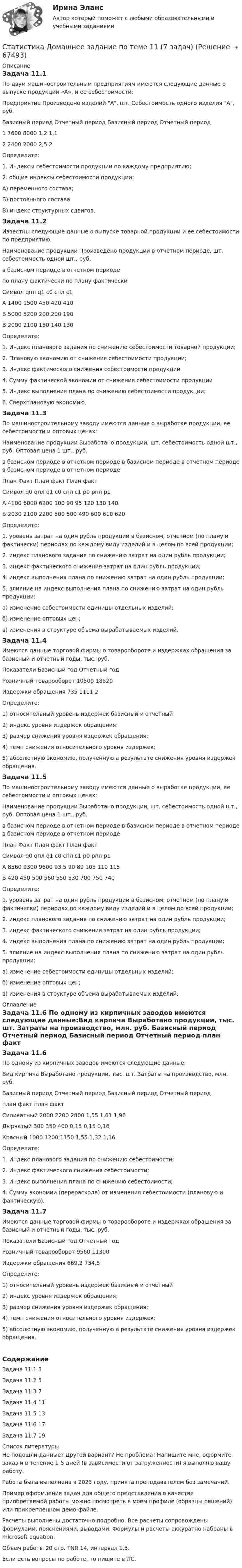     
            Описание
            Задача 11.1	По двум машиностроительным предприятиям имеются следующие данные о выпуске продукции «А», и ее себестоимости:Предприятие	Произведено изделий А, шт.	Себестоимость одного изделия А, руб.	Базисный период	Отчетный период	Базисный период	Отчетный период1	7600	8000	1,2	1,12	2400	2000	2,5	2	Определите:	1. Индексы себестоимости продукции по каждому предприятию;	2. общие индексы себестоимости продукции:	А) переменного состава;	Б) постоянного состава	В) индекс структурных сдвигов.Задача 11.2	Известны следующие данные о выпуске товарной продукции и ее себестоимости по предприятию.Наименование продукции	Произведено продукции в отчетном периоде, шт.	себестоимость одной шт., руб.		в базисном периоде	в отчетном периоде	по плану	фактически		по плану	фактическиСимвол	qпл	q1	c0	cпл	с1А	1400	1500	450	420	410Б	5000	5200	200	200	190В	2000	2100	150	140	130	Определите:1.	Индекс планового задания по снижению себестоимости товарной продукции;2.	Плановую экономию от снижения себестоимости продукции;3.	Индекс фактического снижения себестоимости продукции4.	Сумму фактической экономии от снижения себестоимости продукции5.	Индекс выполнения плана по снижению себестоимости продукции;6.	Сверхплановую экономию.Задача 11.3	По машиностроительному заводу имеются данные о выработке продукции, ее себестоимости и оптовых ценах:Наименование продукции	Выработано продукции, шт.	себестоимость одной шт., руб.	Оптовая цена 1 шт., руб.	в базисном периоде	в отчетном периоде	в базисном периоде	в отчетном периоде	в базисном периоде	в отчетном периоде		План	Факт		План	факт		План	фактСимвол	q0	qпл	q1	с0	спл	с1	р0	рпл	р1А	4100	6000	6200	100	90	95	120	130	140Б	2030	2100	2200	500	500	490	600	610	620	Определите:	1. уровень затрат на один рубль продукции в базисном, отчетном (по плану и фактически) периодах по каждому виду изделий и в целом по всей продукции;	2. индекс планового задания по снижению затрат на один рубль продукции;	3. индекс фактического снижения затрат на один рубль продукции;	4. индекс выполнения плана по снижению затрат на один рубль продукции;	5. влияние на индекс выполнения плана по снижению затрат на один рубль продукции:	а) изменение себестоимости единицы отдельных изделий;	б) изменение оптовых цен;	в) изменения в структуре объема вырабатываемых изделий.Задача 11.4	Имеются данные торговой фирмы о товарообороте и издержках обращения за базисный и отчетный годы, тыс. руб.Показатели	Базисный год	Отчетный годРозничный товарооборот	10500	18520Издержки обращения	735	1111,2	Определите:	1) относительный уровень издержек базисный и отчетный	2) индекс уровня издержек обращения;	3) размер снижения уровня издержек обращения;	4) темп снижения относительного уровня издержек;	5) абсолютную экономию, полученную а результате снижения уровня издержек обращения.Задача 11.5По машиностроительному заводу имеются данные о выработке продукции, ее себестоимости и оптовых ценах:Наименование продукции	Выработано продукции, шт.	себестоимость одной шт., руб.	Оптовая цена 1 шт., руб.	в базисном периоде	в отчетном периоде	в базисном периоде	в отчетном периоде	в базисном периоде	в отчетном периоде		План	Факт		План	факт		План	фактСимвол	q0	qпл	q1	с0	спл	с1	р0	рпл	р1А	8560	9300	9600	93,5	90	89	105	110	115Б	420	450	500	560	550	530	700	750	740	Определите:	1. уровень затрат на один рубль продукции в базисном, отчетном (по плану и фактически) периодах по каждому виду изделий и в целом по всей продукции;	2. индекс планового задания по снижению затрат на один рубль продукции;	3. индекс фактического снижения затрат на один рубль продукции;	4. индекс выполнения плана по снижению затрат на один рубль продукции;	5. влияние на индекс выполнения плана по снижению затрат на один рубль продукции:	а) изменение себестоимости единицы отдельных изделий;	б) изменение оптовых цен;	в) изменения в структуре объема вырабатываемых изделий. 
            Оглавление
            Задача 11.6	По одному из кирпичных заводов имеются следующие данные:Вид кирпича	Выработано продукции, тыс. шт.	Затраты на производство, млн. руб.	Базисный период	Отчетный период	Базисный период	Отчетный период		план	факт		план	фактСиликатный	2000	2200	2800	1,55	1,61	1,96Дырчатый	300	350	400	0,15	0,15	0,16Красный	1000	1200	1150	1,55	1,32	1,16Определите:1.	Индекс планового задания по снижению себестоимости;2.	Индекс фактического снижения себестоимости;3.	Индекс выполнения плана по снижению себестоимости;4.	Сумму экономии (перерасхода) от изменения себестоимости (плановую и фактическую).Задача 11.7	Имеются данные торговой фирмы о товарообороте и издержках обращения за базисный и отчетный годы, тыс. руб.Показатели	Базисный год	Отчетный годРозничный товарооборот	9560	11300Издержки обращения	669,2	734,5	Определите:	1) относительный уровень издержек базисный и отчетный	2) индекс уровня издержек обращения;	3) размер снижения уровня издержек обращения;	4) темп снижения относительного уровня издержек;	5) абсолютную экономию, полученную а результате снижения уровня издержек обращения.СодержаниеЗадача 11.1	3Задача 11.2	5Задача 11.3	7Задача 11.4	11Задача 11.5	13Задача 11.6	17Задача 11.7	19 
            Список литературы
            Не подошли данные? Другой вариант? Не проблема! Напишите мне, оформите заказ и в течение 1-5 дней (в зависимости от загруженности) я выполню вашу работу.Работа была выполнена в 2023 году, принята преподавателем без замечаний.Пример оформления задач для общего представления о качестве приобретаемой работы можно посмотреть в моем профиле (образцы решений) или прикрепленном демо-файле.Расчеты выполнены достаточно подробно. Все расчеты сопровождены формулами, пояснениями, выводами. Формулы и расчеты аккуратно набраны в microsoft equation.Объем работы 20 стр. TNR 14, интервал 1,5.Если есть вопросы по работе, то пишите в ЛС. 
            
            
            Статистика Домашнее задание по теме 10 (4 задания)Статистика Домашнее задание по теме 11 (7 задач)Статистика Домашняя работа (10 задач) Производство электроэнергии В РФ в 2014 г. составило 1159 млрд кВтч, 2015 г. - 1162 млрд кВтч, а в 2016 г. – 1175 млрд кВтч. Статистика ЗаданиеСтатистика ЗаданиеСтатистика Задание Задача 1Статистика Задание Задача 1 В таблице представлены данные об обороте магазинов за два периода, тыс. руб.:💯 Статистика (все ответы на тест Синергия / МТИ / МосАП, июнь 2022)💯 Статистика (все ответы на тест Синергия / МТИ / МосАП, май 2023)💯 Статистика (все ответы на тест Синергия / МТИ / МосАП, март 2023)💯 Статистика (все ответы на тест Синергия / МТИ / МосАП, сентябрь 2022)💯 Статистика (все ответы на тест Синергия / МТИ / МосАП, февраль 2023)💯 Статистика (все ответы на тест Синергия / МТИ / МосАП, январь 2023)Статистика в управлении персоналом (1/2) ММУ 2024г