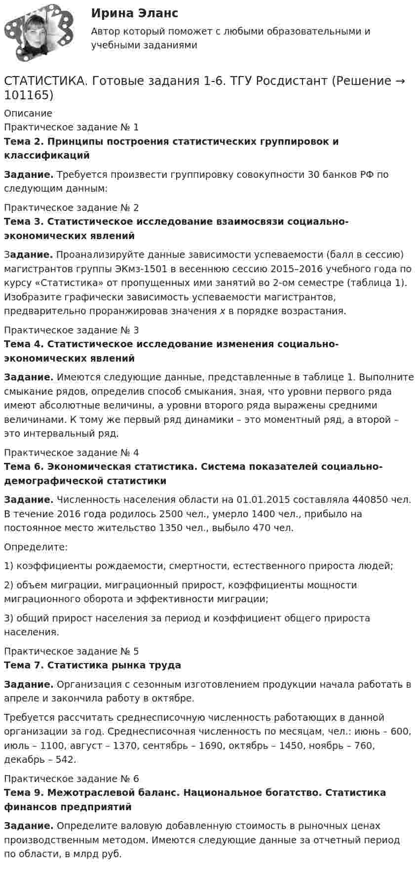      
            Описание
            Практическое задание № 1Тема 2. Принципы построения статистических группировок и классификацийЗадание. Требуется произвести группировку совокупности 30 банков РФ по следующим данным:Практическое задание № 2Тема 3. Статистическое исследование взаимосвязи социально-экономических явленийЗадание. Проанализируйте данные зависимости успеваемости (балл в сессию) магистрантов группы ЭКмз-1501 в весеннюю сессию 2015–2016 учебного года по курсу «Статистика» от пропущенных ими занятий во 2-ом семестре (таблица 1). Изобразите графически зависимость успеваемости магистрантов, предварительно проранжировав значения х в порядке возрастания. Практическое задание № 3Тема 4. Статистическое исследование изменения социально-экономических явленийЗадание. Имеются следующие данные, представленные в таблице 1. Выполните смыкание рядов, определив способ смыкания, зная, что уровни первого ряда имеют абсолютные величины, а уровни второго ряда выражены средними величинами. К тому же первый ряд динамики – это моментный ряд, а второй – это интервальный ряд. Практическое задание № 4Тема 6. Экономическая статистика. Система показателей социально-демографической статистикиЗадание. Численность населения области на 01.01.2015 составляла 440850 чел. В течение 2016 года родилось 2500 чел., умерло 1400 чел., прибыло на постоянное место жительство 1350 чел., выбыло 470 чел.Определите: 1) коэффициенты рождаемости, смертности, естественного прироста людей; 2) объем миграции, миграционный прирост, коэффициенты мощности миграционного оборота и эффективности миграции; 3) общий прирост населения за период и коэффициент общего прироста населения.Практическое задание № 5Тема 7. Статистика рынка трудаЗадание. Организация с сезонным изготовлением продукции начала работать в апреле и закончила работу в октябре.Требуется рассчитать среднесписочную численность работающих в данной организации за год. Среднесписочная численность по месяцам, чел.: июнь – 600, июль – 1100, август – 1370, сентябрь – 1690, октябрь – 1450, ноябрь – 760, декабрь – 542.Практическое задание № 6Тема 9. Межотраслевой баланс. Национальное богатство. Статистика финансов предприятийЗадание. Определите валовую добавленную стоимость в рыночных ценах производственным методом. Имеются следующие данные за отчетный период по области, в млрд руб.   
            
            
            Статистика в управлении персоналом (1/2) ММУ 2024гСТАТИСТИКА. Готовые задания 1-6. ТГУ РосдистантСтатистика Домашнее задание по теме 10 (4 задания)Статистика Домашнее задание по теме 11 (7 задач)Статистика Домашняя работа (10 задач) Производство электроэнергии В РФ в 2014 г. составило 1159 млрд кВтч, 2015 г. - 1162 млрд кВтч, а в 2016 г. – 1175 млрд кВтч. Статистика ЗаданиеСтатистика Задание💯 Статистика (все ответы на тест Синергия / МТИ / МосАП, декабрь 2022)💯 Статистика (все ответы на тест Синергия / МТИ / МосАП, июль 2022)💯 Статистика (все ответы на тест Синергия / МТИ / МосАП, июнь 2022)💯 Статистика (все ответы на тест Синергия / МТИ / МосАП, май 2023)💯 Статистика (все ответы на тест Синергия / МТИ / МосАП, март 2023)💯 Статистика (все ответы на тест Синергия / МТИ / МосАП, сентябрь 2022)💯 Статистика (все ответы на тест Синергия / МТИ / МосАП, февраль 2023)