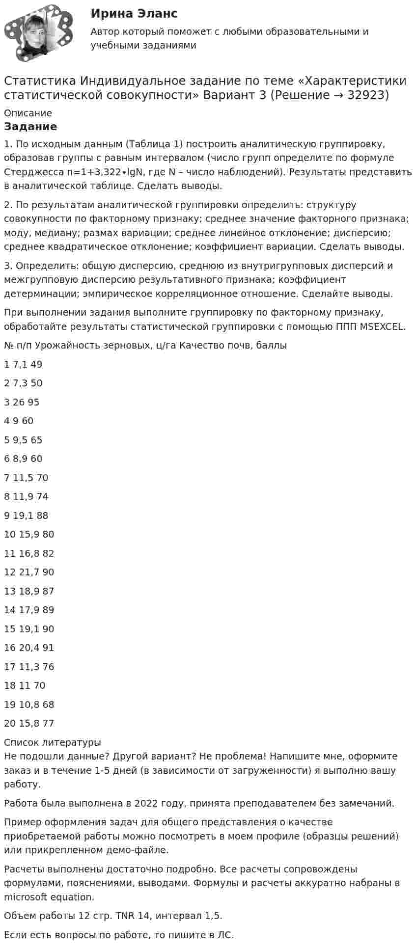     
          Описание
          Задание1. По исходным данным (Таблица 1) построить аналитическую группировку, образовав группы с равным интервалом (число групп определите по формуле Стерджесса n=1+3,322∙lgN, где N – число наблюдений). Результаты представить в аналитической таблице. Сделать выводы.2. По результатам аналитической группировки определить: структуру совокупности по факторному признаку; среднее значение факторного признака; моду, медиану; размах вариации; среднее линейное отклонение; дисперсию; среднее квадратическое отклонение; коэффициент вариации. Сделать выводы.3. Определить: общую дисперсию, среднюю из внутригрупповых дисперсий и межгрупповую дисперсию результативного признака; коэффициент детерминации; эмпирическое корреляционное отношение. Сделайте выводы.При выполнении задания выполните группировку по факторному признаку, обработайте результаты статистической группировки с помощью ППП MSEXCEL. № п/п	 Урожайность зерновых, ц/га	Качество почв, баллы1	7,1	492	7,3	503	26	954	9	605	9,5	656	8,9	607	11,5	708	11,9	749	19,1	8810	15,9	8011	16,8	8212	21,7	9013	18,9	8714	17,9	8915	19,1	9016	20,4	9117	11,3	7618	11	7019	10,8	6820	15,8	77  
          Список литературы
          Не подошли данные? Другой вариант? Не проблема! Напишите мне, оформите заказ и в течение 1-5 дней (в зависимости от загруженности) я выполню вашу работу.Работа была выполнена в 2022 году, принята преподавателем без замечаний.Пример оформления задач для общего представления о качестве приобретаемой работы можно посмотреть в моем профиле (образцы решений) или прикрепленном демо-файле.Расчеты выполнены достаточно подробно. Все расчеты сопровождены формулами, пояснениями, выводами. Формулы и расчеты аккуратно набраны в microsoft equation.Объем работы 12 стр. TNR 14, интервал 1,5.Если есть вопросы по работе, то пишите в ЛС.
            
            
            Статистика изучает явления и процессы посредством изучения ...Статистика Индивидуальное задание по теме «Характеристики статистической совокупности» Вариант 3статистика инфокоммуникации 3 вариант💯 Статистика [итоговая аттестация] (правильные ответы на тесты Синергия / МОИ / МТИ / МосАП, август 2023)Статистика итоговоеСтатистика Итоговое задание СИБУПК 2 курсСтатистика Итоговый тестСтатистика Задание тема 4. Абсолютные, относительные и средние величины  Вариант 1  (6 заданий) По плану завод должен был выпустить в отчетном периоде продукции на 12,5 млн. руб. при средней численности работающих 250 чел. Статистика - задача №41 и 59Статистика Задачи 3,13,23,33 Данные о движении населения области в 2009 году, тыс. чел:Статистика Задачи 4,14,24,33,42,53Статистика. Задачи по теме корреляции. Методами параллельных рядов, корреляционной и групповой таблиц, а также графическим методом выявить наличие корреляционной связи между признакамиСтатистика заработной платыСтатистика Здание  по теме 9 «Экономические индексы» (5 задач) 