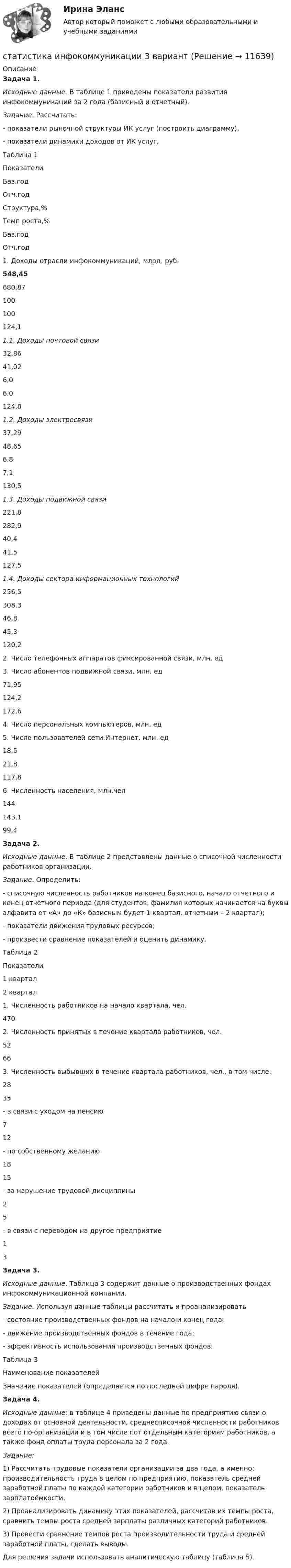      
          Описание
           Задача 1.                                     Исходные данные. В таблице 1 приведены показатели развития инфокоммуникаций за 2 года (базисный и отчетный).  Задание. Рассчитать: 	- показатели рыночной структуры ИК услуг (построить диаграмму), 	- показатели динамики доходов от ИК услуг,	Таблица 1  Показатели Баз.год Отч.год Структура,% Темп роста,%      Баз.год Отч.год      1. Доходы отрасли инфокоммуникаций,  млрд. руб. 548,45 680,87 100 100 124,1 1.1. Доходы почтовой связи 32,86 41,02 6,0 6,0 124,8 1.2. Доходы электросвязи 37,29 48,65 6,8 7,1 130,5 1.3. Доходы подвижной связи 221,8 282,9 40,4 41,5 127,5 1.4. Доходы сектора информационных технологий 256,5 308,3 46,8 45,3 120,2      2. Число телефонных аппаратов фиксированной связи, млн. ед           3. Число абонентов подвижной связи, млн. ед 71,95 124,2   172,6      4. Число персональных компьютеров, млн. ед           5. Число пользователей сети Интернет, млн. ед 18,5 21,8   117,8      6. Численность населения, млн.чел 144 143,1   99,4 Задача 2. Исходные данные. В таблице 2 представлены данные о списочной численности работников организации.  Задание. Определить:	- списочную численность работников на конец базисного, начало отчетного и конец отчетного периода (для студентов, фамилия которых начинается на буквы алфавита от «А» до «К» базисным будет 1 квартал, отчетным – 2 квартал);	- показатели движения трудовых ресурсов; 	- произвести сравнение показателей и оценить динамику.	Таблица 2  Показатели 1 квартал 2 квартал   1. Численность работников на начало квартала, чел. 470    2. Численность принятых в течение квартала работников, чел. 52 66   3. Численность выбывших в течение квартала работников, чел., в том числе: 28 35   - в связи с уходом на пенсию 7 12   - по собственному желанию 18 15   - за нарушение трудовой дисциплины 2 5   - в связи с переводом на другое предприятие 1 3   Задача 3. Исходные данные. Таблица 3 содержит данные о производственных фондах инфокоммуникационной компании.  Задание. Используя данные таблицы рассчитать и проанализировать 	- состояние производственных фондов на начало и конец года;	- движение производственных фондов в течение года;	- эффективность использования производственных фондов. Таблица 3  Наименование показателей Значение показателей (определяется по последней цифре пароля). Задача 4. Исходные данные: в таблице 4 приведены данные по предприятию связи о доходах от основной деятельности, среднесписочной численности работников всего по организации и в том числе пот отдельным категориям работников, а также фонд оплаты труда персонала за 2 года. Задание:	1) Рассчитать трудовые показатели организации за два года, а именно: производительность труда в целом по предприятию, показатель средней заработной платы по каждой категории работников и в целом, показатель зарплатоёмкости.	2) Проанализировать динамику этих показателей, рассчитав их темпы роста, сравнить темпы роста средней зарплаты различных категорий работников.	3) Провести сравнение темпов роста производительности труда и средней заработной платы, сделать выводы.	Для решения задачи использовать аналитическую таблицу (таблица 5).  
            
            
            Статистика Индивидуальное задание по теме «Характеристики статистической совокупности» Вариант 3статистика инфокоммуникации 3 вариант💯 Статистика [итоговая аттестация] (правильные ответы на тесты Синергия / МОИ / МТИ / МосАП, август 2023)Статистика итоговоеСтатистика Итоговое задание СИБУПК 2 курсСтатистика Итоговый тест💯 Статистика > Итоговый тест (правильные ответы на тест Синергия / МОИ / МТИ / МосАП)Статистика - задача №41 и 59Статистика Задачи 3,13,23,33 Данные о движении населения области в 2009 году, тыс. чел:Статистика Задачи 4,14,24,33,42,53Статистика. Задачи по теме корреляции. Методами параллельных рядов, корреляционной и групповой таблиц, а также графическим методом выявить наличие корреляционной связи между признакамиСтатистика заработной платыСтатистика Здание  по теме 9 «Экономические индексы» (5 задач) Статистика и вероятность Вариант 10 (12 заданий) Найдите вероятность того, что при случайной расстановке двух ладей а шахматной доске эти ладьи будут угрожать друг другу.