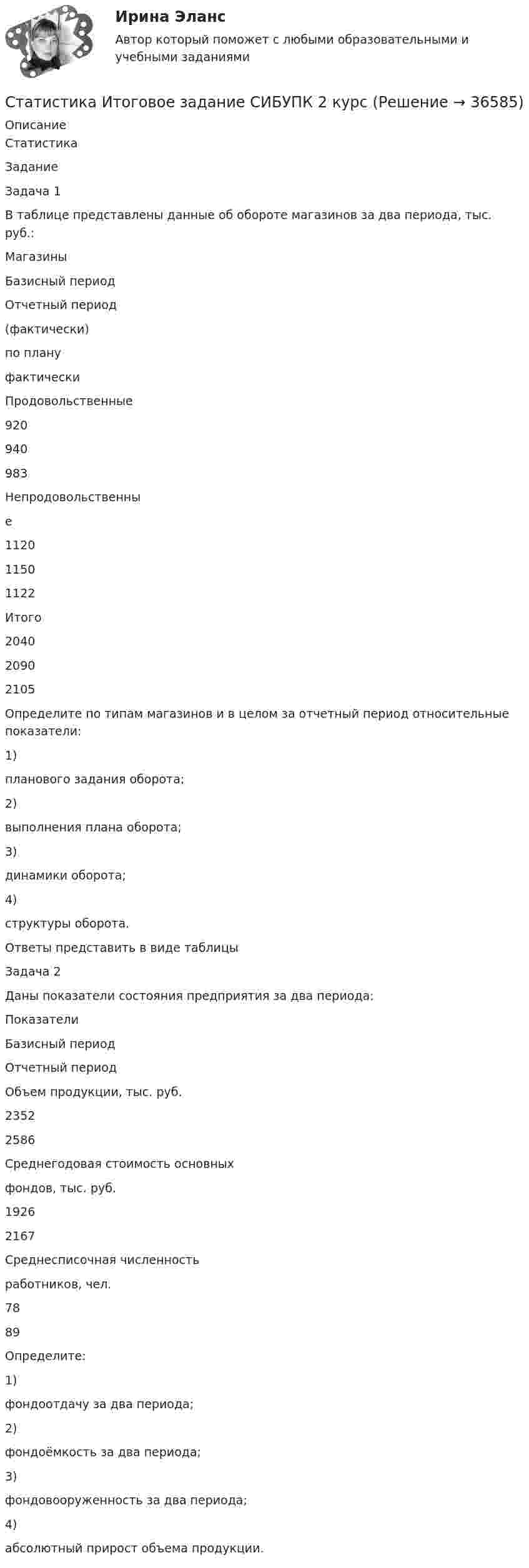      
          Описание
          СтатистикаЗаданиеЗадача 1В таблице представлены данные об обороте магазинов за два периода, тыс. руб.:МагазиныБазисный периодОтчетный период(фактически)по плануфактическиПродовольственные920940983Непродовольственные112011501122Итого204020902105Определите по типам магазинов и в целом за отчетный период относительные показатели:1)планового задания оборота;2)выполнения плана оборота;3)динамики оборота;4)структуры оборота.Ответы представить в виде таблицыЗадача 2Даны показатели состояния предприятия за два периода:ПоказателиБазисный периодОтчетный периодОбъем продукции, тыс. руб.23522586Среднегодовая стоимость основныхфондов, тыс. руб.19262167Среднесписочная численностьработников, чел.7889Определите:1)фондоотдачу за два периода;2)фондоёмкость за два периода;3)фондовооруженность за два периода;4)абсолютный прирост объема продукции.  
            
            
            Статистика итоговоеСтатистика Итоговое задание СИБУПК 2 курсСтатистика Итоговый тест💯 Статистика > Итоговый тест (правильные ответы на тест Синергия / МОИ / МТИ / МосАП)Статистика как наука изучает ...Статистика Кобзеева💯 Статистика > Компетентностный тест (правильные ответы на тест Синергия / МОИ / МТИ / МосАП)Статистика. Задачи по теме корреляции. Методами параллельных рядов, корреляционной и групповой таблиц, а также графическим методом выявить наличие корреляционной связи между признакамиСтатистика заработной платыСтатистика Здание  по теме 9 «Экономические индексы» (5 задач) Статистика и вероятность Вариант 10 (12 заданий) Найдите вероятность того, что при случайной расстановке двух ладей а шахматной доске эти ладьи будут угрожать друг другу.Статистика изучает явления и процессы посредством изучения ...Статистика Индивидуальное задание по теме «Характеристики статистической совокупности» Вариант 3статистика инфокоммуникации 3 вариант