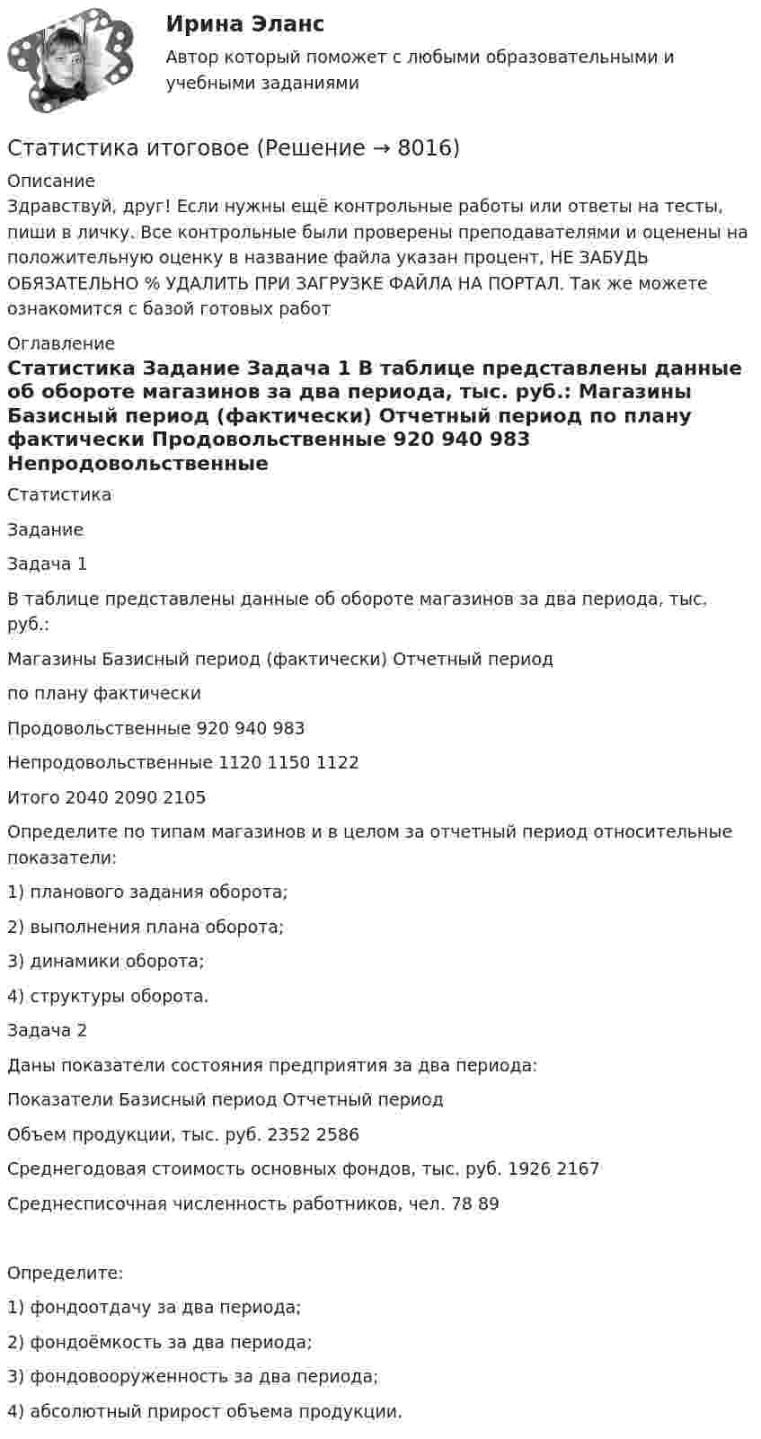      
          Описание
          Здравствуй, друг! Если нужны ещё контрольные работы или ответы на тесты, пиши в личку. Все контрольные были проверены преподавателями и оценены на положительную оценку в название файла указан процент, НЕ ЗАБУДЬ ОБЯЗАТЕЛЬНО % УДАЛИТЬ ПРИ ЗАГРУЗКЕ ФАЙЛА НА ПОРТАЛ. Так же можете ознакомится с базой готовых работ  
          Оглавление
          Статистика
Задание
Задача 1   
В таблице представлены данные об обороте магазинов за два периода, тыс. руб.:
Магазины	Базисный период (фактически)	Отчетный период
		по плану	фактически
Продовольственные	920	940	983
Непродовольственные	1120	1150	1122
Итого	2040	2090	2105

Определите по типам магазинов и в целом за отчетный период относительные показатели:
1)	планового задания оборота;
2) 	выполнения плана оборота;
3)	динамики оборота;
4)	структуры оборота.
Задача 2  Даны показатели состояния предприятия за два периода:Показатели	Базисный период	Отчетный периодОбъем продукции, тыс. руб.	2352	2586Среднегодовая стоимость основных фондов, тыс. руб.	1926	2167Среднесписочная численность работников, чел.	78	89Определите:1)	фондоотдачу за два периода;2) 	фондоёмкость за два периода;3)	фондовооруженность за два периода;4)	абсолютный прирост объема продукции. 
            
            
            💯 Статистика [итоговая аттестация] (правильные ответы на тесты Синергия / МОИ / МТИ / МосАП, август 2023)Статистика итоговоеСтатистика Итоговое задание СИБУПК 2 курсСтатистика Итоговый тест💯 Статистика > Итоговый тест (правильные ответы на тест Синергия / МОИ / МТИ / МосАП)Статистика как наука изучает ...Статистика КобзееваСтатистика Задачи 4,14,24,33,42,53Статистика. Задачи по теме корреляции. Методами параллельных рядов, корреляционной и групповой таблиц, а также графическим методом выявить наличие корреляционной связи между признакамиСтатистика заработной платыСтатистика Здание  по теме 9 «Экономические индексы» (5 задач) Статистика и вероятность Вариант 10 (12 заданий) Найдите вероятность того, что при случайной расстановке двух ладей а шахматной доске эти ладьи будут угрожать друг другу.Статистика изучает явления и процессы посредством изучения ...Статистика Индивидуальное задание по теме «Характеристики статистической совокупности» Вариант 3