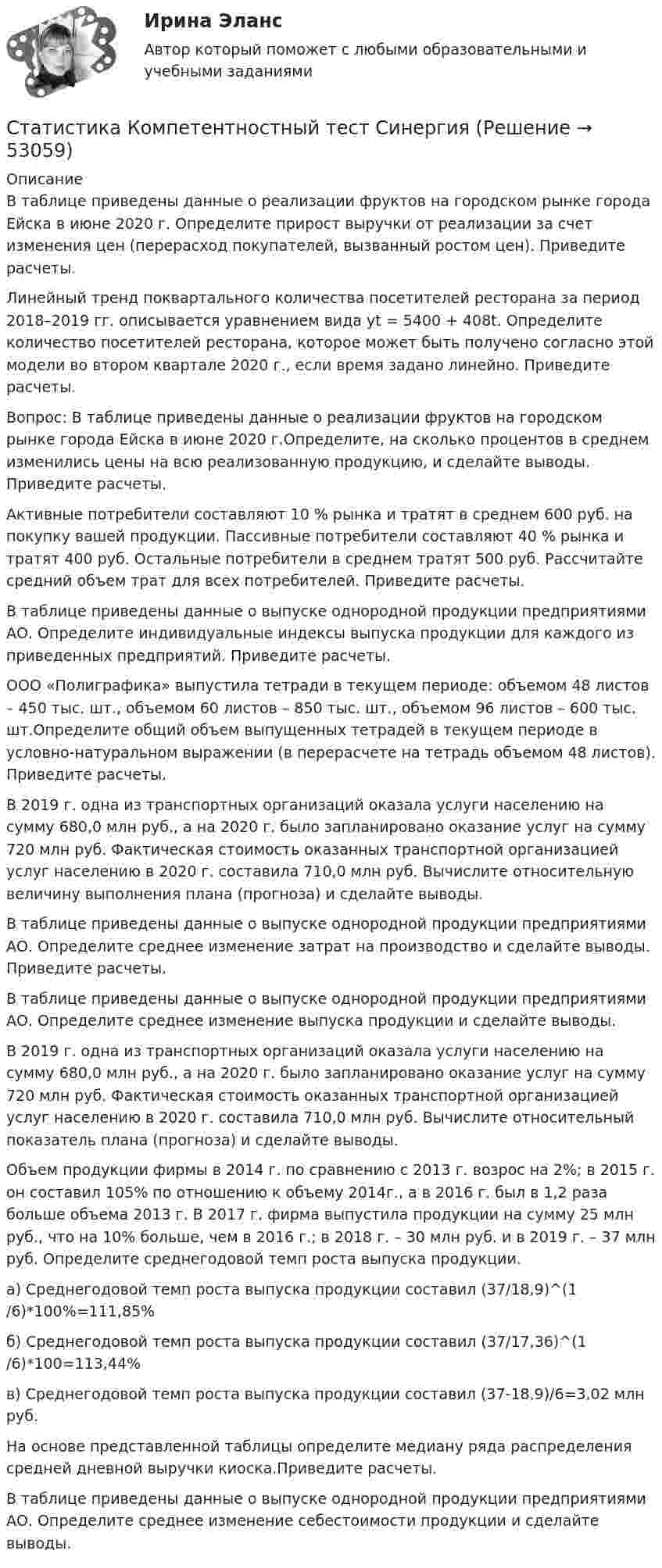      
            Описание
            В таблице приведены данные о реализации фруктов на городском рынке города Ейска в июне 2020 г. Определите прирост выручки от реализации за счет изменения цен (перерасход покупателей, вызванный ростом цен). Приведите расчеты.Линейный тренд поквартального количества посетителей ресторана за период 2018–2019 гг. описывается уравнением вида yt = 5400 + 408t. Определите количество посетителей ресторана, которое может быть получено согласно этой модели во втором квартале 2020 г., если время задано линейно. Приведите расчеты.Вопрос: В таблице приведены данные о реализации фруктов на городском рынке города Ейска в июне 2020 г.Определите, на сколько процентов в среднем изменились цены на всю реализованную продукцию, и сделайте выводы. Приведите расчеты.Активные потребители составляют 10 % рынка и тратят в среднем 600 руб. на покупку вашей продукции. Пассивные потребители составляют 40 % рынка и тратят 400 руб. Остальные потребители в среднем тратят 500 руб. Рассчитайте средний объем трат для всех потребителей. Приведите расчеты.В таблице приведены данные о выпуске однородной продукции предприятиями АО. Определите индивидуальные индексы выпуска продукции для каждого из приведенных предприятий. Приведите расчеты.ООО «Полиграфика» выпустила тетради в текущем периоде: объемом 48 листов – 450 тыс. шт., объемом 60 листов – 850 тыс. шт., объемом 96 листов – 600 тыс. шт.Определите общий объем выпущенных тетрадей в текущем периоде в условно-натуральном выражении (в перерасчете на тетрадь объемом 48 листов). Приведите расчеты.В 2019 г. одна из транспортных организаций оказала услуги населению на сумму 680,0 млн руб., а на 2020 г. было запланировано оказание услуг на сумму 720 млн руб. Фактическая стоимость оказанных транспортной организацией услуг населению в 2020 г. составила 710,0 млн руб. Вычислите относительную величину выполнения плана (прогноза) и сделайте выводы.В таблице приведены данные о выпуске однородной продукции предприятиями АО. Определите среднее изменение затрат на производство и сделайте выводы. Приведите расчеты.В таблице приведены данные о выпуске однородной продукции предприятиями АО. Определите среднее изменение выпуска продукции и сделайте выводы.В 2019 г. одна из транспортных организаций оказала услуги населению на сумму 680,0 млн руб., а на 2020 г. было запланировано оказание услуг на сумму 720 млн руб. Фактическая стоимость оказанных транспортной организацией услуг населению в 2020 г. составила 710,0 млн руб. Вычислите относительный показатель плана (прогноза) и сделайте выводы.Объем продукции фирмы в 2014 г. по сравнению с 2013 г. возрос на 2%; в 2015 г. он составил 105% по отношению к объему 2014г., а в 2016 г. был в 1,2 раза больше объема 2013 г. В 2017 г. фирма выпустила продукции на сумму 25 млн руб., что на 10% больше, чем в 2016 г.; в 2018 г. – 30 млн руб. и в 2019 г. – 37 млн руб. Определите среднегодовой темп роста выпуска продукции.а) Среднегодовой темп роста выпуска продукции составил (37/18,9)^(1/6)*100%=111,85%б) Среднегодовой темп роста выпуска продукции составил (37/17,36)^(1/6)*100=113,44%в) Среднегодовой темп роста выпуска продукции составил (37-18,9)/6=3,02 млн руб.На основе представленной таблицы определите медиану ряда распределения средней дневной выручки киоска.Приведите расчеты.В таблице приведены данные о выпуске однородной продукции предприятиями АО. Определите среднее изменение себестоимости продукции и сделайте выводы.  
            
            
            💯 Статистика > Компетентностный тест (правильные ответы на тест Синергия / МОИ / МТИ / МосАП)Статистика Компетентностный тест Синергиястатистика контрольнаяСтатистика (контрольная)Статистика Контрольная работа  Вариант 2 (7 заданий) Предприятие планировало увеличить выпуск продукции в 2013 году по сравнению с 2012 г. на 18%. Статистика Лог - Z//ИНСТИТУТ БИЗНЕСА БГУСтатистика Лог - Z//ИНСТИТУТ БИЗНЕСА БГУстатистика инфокоммуникации 3 вариант💯 Статистика [итоговая аттестация] (правильные ответы на тесты Синергия / МОИ / МТИ / МосАП, август 2023)Статистика итоговоеСтатистика Итоговое задание СИБУПК 2 курсСтатистика Итоговый тест💯 Статистика > Итоговый тест (правильные ответы на тест Синергия / МОИ / МТИ / МосАП)Статистика как наука изучает ...