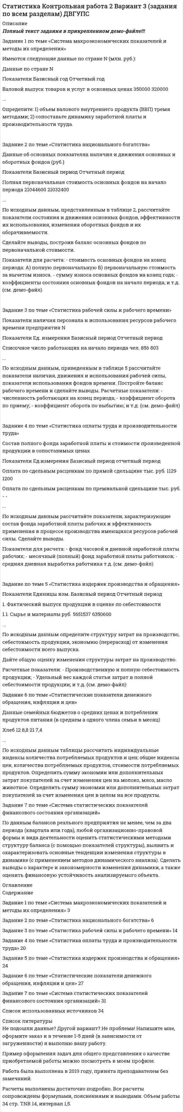 




Описание


Полный текст задания в прикрепленном демо-файле!!!
Задание 1 по теме «Система макроэкономических показателей и методы их определения»
Имеются следующие данные по стране N (млн. руб.):
Данные по стране N
Показатели Базисный год Отчетный год
Валовой выпуск товаров и услуг в основных ценах 350000 320000
...
Определите: 1) объем валового внутреннего продукта (ВВП) тремя методами; 2) сопос-тавьте динамику заработной платы и производительности труда.
 
Задание 2 по теме «Статистика национального богатства»
Данные об основных показателях наличия и движения основных и оборотных фондов (руб.)
Показатели Базисный период Отчетный период
Полная первоначальная стоимость основных фондов на начало периода 21044600 21032400
...
По исходным данным, представленным в таблице 2, рассчитайте показатели состояния и движения основных фондов, эффективности их использования, изменения оборотных фондов и их оборачиваемости.
Сделайте выводы, построив баланс основных фондов по первоначальной стоимости.
Показатели для расчета: - стоимость основных фондов на конец периода: А) полную пер-воначальную Б) первоначальную стоимость за вычетом износа. - сумму износа основных фондов на конец года; - коэффициенты состояния основных фондов на начало периода; и т.д. (см. демо-файл)
 
Задание 3 по теме «Статистика рабочей силы и рабочего времени»
Показатели наличия персонала и использования ресурсов рабочего времени предприятия N
Показатели Ед. измерения Базисный период Отчетный период
Списочное число работающих на начало периода чел. 856 803
...
По исходным данным, приведенным в таблице 5 рассчитайте показатели наличия, движе-ния и использования рабочей силы, показатели использования фондов времени. Построй-те баланс рабочего времени и сделайте выводы. Расчетные показатели: - численность ра-ботающих на конец периода; - коэффициент оборота по приему; - коэффициент оборота по выбытию; и т.д. (см. демо-файл)
 
Задание 4 по теме «Статистика оплаты труда и производительности труда»
Состав полного фонда заработной платы и стоимости произведенной продукции в сопос-тавимых ценах
Показатели Ед.измерения Базисный период отчетный период
Оплата по сдельным расценкам по прямой сдельщине тыс. руб. 1129 1200
Оплата по сдельным расценкам по премиальной сдельщине тыс. руб. - -
...
По исходным данным рассчитайте показатели, характеризующие состав фонда заработной платы рабочих и эффективность применения в процессе производства имеющихся ресурсов рабочей силы. Сделайте выводы.
Показатели для расчета: - фонд часовой и дневной заработной платы рабочих; - месячный (полный) фонд заработной платы работников; - средняя дневная выработка работника т.д. (см. демо-файл)
 
Задание по теме 5 «Статистика издержек производства и обращения»
Показатели Единицы изм. Базисный период Отчетный период
1. Фактический выпуск продукции в оценке по себестоимости
1.1. Сырье и материалы руб. 5651537 6350600
...
По исходным данным определите структуру затрат на производство, себестоимость про-дукции, экономию (перерасход) от изменения себестоимости всего выпуска.
Дайте общую оценку изменения структуры затрат на производство.
Расчетные показатели: - Производственную и полную себестоимость продукции; - Удель-ный вес каждой статьи затрат в полной себестоимости продукции; и т.д. (см. демо-файл)
Задание 6 по теме «Статистические показатели денежного обращения, инфляции и цен»
Данные семейных бюджетов о средних ценах и потреблении продуктов питания (в сред-нем а одного члена семьи в месяц)
Хлеб 12 8,8 21 7,4
...
По исходным данным таблицы рассчитать индивидуальные индексы количества потреб-ляемых продуктов и цен; общие индексы цен, количества потребляемых продуктов, стои-мости потребляемых продуктов. Определить сумму экономии или дополнительных затрат покупателей за счет изменения цен на молоко, мясо, масло животное. Определить сумму экономии или дополнительных затрат покупателей за счет изменения цен в целом на все продукты.
Задание 7 по теме «Система статистических показателей финансового состояния органи-заций»
По данным балансов реального предприятия не менее, чем за два периода (квартала или года), любой организационно-правовой формы и вида деятельности оценить статистиче-скими методами структуру баланса (с помощью показателей структуры), выявить и оха-рактеризовать основные тенденции изменения структуры в динамике (с применением ме-тодов динамического анализа). Сделать выводы о характере и закономерности изменения динамики, а также оценить финансовую устойчивость анализируемого объекта.




Оглавление


Содержание
Задание 1 по теме «Система макроэкономических показателей и методы их определения» 3
Задание 2 по теме «Статистика национального богатства» 6
Задание 3 по теме «Статистика рабочей силы и рабочего времени» 14
Задание 4 по теме «Статистика оплаты труда и производительности труда» 20
Задание 5 по теме «Статистика издержек производства и обращения» 24
Задание 6 по теме «Статистические показатели денежного обращения, инфляции и цен» 27
Задание 7 по теме «Система статистических показателей финансового состояния организаций» 31
Список использованных источников 34




Список литературы


Не подошли данные? Другой вариант? Не проблема! Напишите мне, оформите заказ и в течение 1-5 дней (в зависимости от загруженности) я выполню вашу работу.
Пример оформления задач для общего представления о качестве приобретаемой работы можно посмотреть в моем профиле.
Работа была выполнена в 2019 году, принята преподавателем без замечаний.
Расчеты выполнены достаточно подробно. Все расчеты сопровождены формулами, пояснениями и выводами. Объем работы 34 стр. TNR 14, интервал 1,5.



            
            
            Задание 1 по теме «Сводка и группировка статистических данных» Представлены значения возраста покупателей магазина «Гала»: 35, 29, 41, 36, 38, 41, 39, 29, 35, 39, 36, 27, 25, 29, 41, 38, 54, 41, 29, 51, 23, 47, 59, 45, 29, 29, 35, 36, 51, 26. - Построить дискретный ряд распределенияЗадание 1 по теме «Система макроэкономических показателей и методы их определения» Имеются следующие данные по стране N (млн. руб.): Данные по стране N Показатели Базисный год Отчетный год Валовой выпуск товаров и услуг в основных ценах 350000 320000Задание 1 по теме «Система макроэкономических показателей и методы их определения» Имеются следующие данные по стране N (млн. руб.): Данные по стране N Показатели Базисный год Отчетный год Валовой выпуск товаров и услуг в основных ценах 350000 320000. 2Задание 1 по теме «Система макроэкономических показателей и методы их определения» Имеются следующие данные по стране N (млн. руб.): Показатели Базисный год Отчетный год Валовой выпуск товаров и услуг в основных ценах 350000 320000 Промежуточное потребление 50200 51100Задание 1 по теме «Статистические ряды распределения» Имеются данные о количестве продукции, произведенной 20 работниками предприятия за смену (шт.): 5 8 10 7 15 19 18 14 11 10 9 11 8 13 14 15 12 10 9 11. Требуется: 1. Построить интервальный ряд распределения. 2. Изобразить полученный ряд графически. 3. Определить статистические характеристики исходного ряда: моду и медиану; среднюю арифметическую; показатели вариации (дисперсию, среднее квадратическое отклонение); коэффициент вариации; коэффициенты асимметрии и эксцесса. Сделать выводы.Задание 1 По территории Дальневосточного района известны данные за ноябрь 1997 года: Данные по районам Район Потребительские расходы на душу населения, тыс. руб., у Денежные доходы на душу населения, тыс. руб., х Республика Саха (Якутия) 899 1989Задание 1 по ТНКЗАДАНИЕ 1 Построить структуру представления о проведении аварийно-спасательных работ при пожаре в виде таблицы. ЗАДАНИЕ 2 Построить структуру представления о системе комплектования и обеспечения нештатных аварийно-спасательных формирований организации в виде таблицы.Задание 1. Построить таблицу истинности для следующих выражений и представить их в СДНФ и СКНФ. Задание 2. Упростить логическое выражение. Осуществить переход к стандартному базису (отрицание только над логическими переменными) и построить схему из функциональных элементов.Задание 1. Постройте дерево выбора товара «Куртка» для другой покупательницы – женщины средних лет, работающей на производстве, с доходом 25 тыс. руб. Задание 2. Разделите на уровни (класс/группа/категория, либо группа/категория) ассортимент специализированного магазина «Напитки».Задание 1 Поступившие денежные средства в счет оплаты вклада в уставный капитал, были распределены следующим образом: внесено при открытии расчетного счета в банк 32 500 руб.; оставлено в кассе 5 000 руб. Отразить данную операцию на счетах бухгалтерского учета.Задание 1 Поступило предложение торговым организациям взять в аренду площади под офисы и магазины, во вновь построенном торговом центре. Торговый центр находится в центре города. Аренда дорогая, но проходимость довольно большая, за счет расположенных вокруг учебных заведений, банков, больницы, удобного подъезда, парковки.Задание 1. По счету «Касса» подсчитайте обороты и определите конечный остаток. Данные для решения задачи: 1. Остаток денег в кассе 31 августа 200_ г. 2 100ЗАДАНИЕ 1 по теме: Деньги, их сущность, роль и эволюция. Законы денежного обращения. Денежная система государства Вариант 2 Найдите статистические данные об уровне инфляции в России, используя информационные материалы Банка России и Росстата РФ за период 5 последних лет, а также об инфляции в другой стране (на выбор)