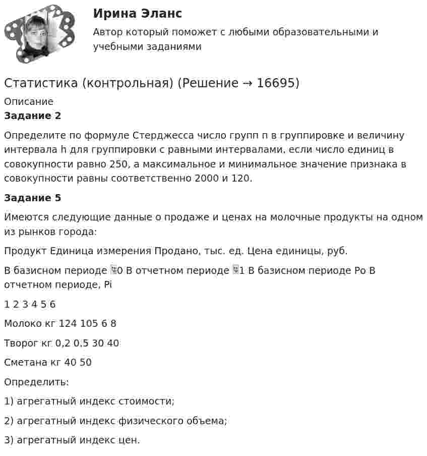      
          Описание
          Задание 2Определите по формуле Стерджесса число групп п в группировке и величину интервала h для группировки с равными интервалами, если число единиц в совокупности равно 250, а максимальное и минимальное значение признака в совокупности равны соответственно 2000 и 120.Задание 5Имеются следующие данные о продаже и ценах на молочные продукты на одном из рынков города:Продукт	Единица измерения	Продано, тыс. ед.	Цена единицы, руб.		В базисном периоде 0	В отчетном периоде 1 	В базисном периоде Ро	В отчетном периоде, Pi1	2	3	4	5	6Молоко	кг	124	105	6	8Творог	кг	0,2	0,5	30	40Сметана	кг			40	50Определить:1)	агрегатный индекс стоимости;2)	агрегатный индекс физического объема;3)	агрегатный индекс цен.  
            
            
            статистика контрольнаяСтатистика (контрольная)Статистика Контрольная работа  Вариант 2 (7 заданий) Предприятие планировало увеличить выпуск продукции в 2013 году по сравнению с 2012 г. на 18%. Статистика Лог - Z//ИНСТИТУТ БИЗНЕСА БГУСтатистика Лог - Z//ИНСТИТУТ БИЗНЕСА БГУСтатистика Лог - Z//ИНСТИТУТ БИЗНЕСА БГУСтатистика Лог - Z//ИНСТИТУТ БИЗНЕСА БГУСтатистика итоговоеСтатистика Итоговое задание СИБУПК 2 курсСтатистика Итоговый тест💯 Статистика > Итоговый тест (правильные ответы на тест Синергия / МОИ / МТИ / МосАП)Статистика как наука изучает ...Статистика Кобзеева💯 Статистика > Компетентностный тест (правильные ответы на тест Синергия / МОИ / МТИ / МосАП)