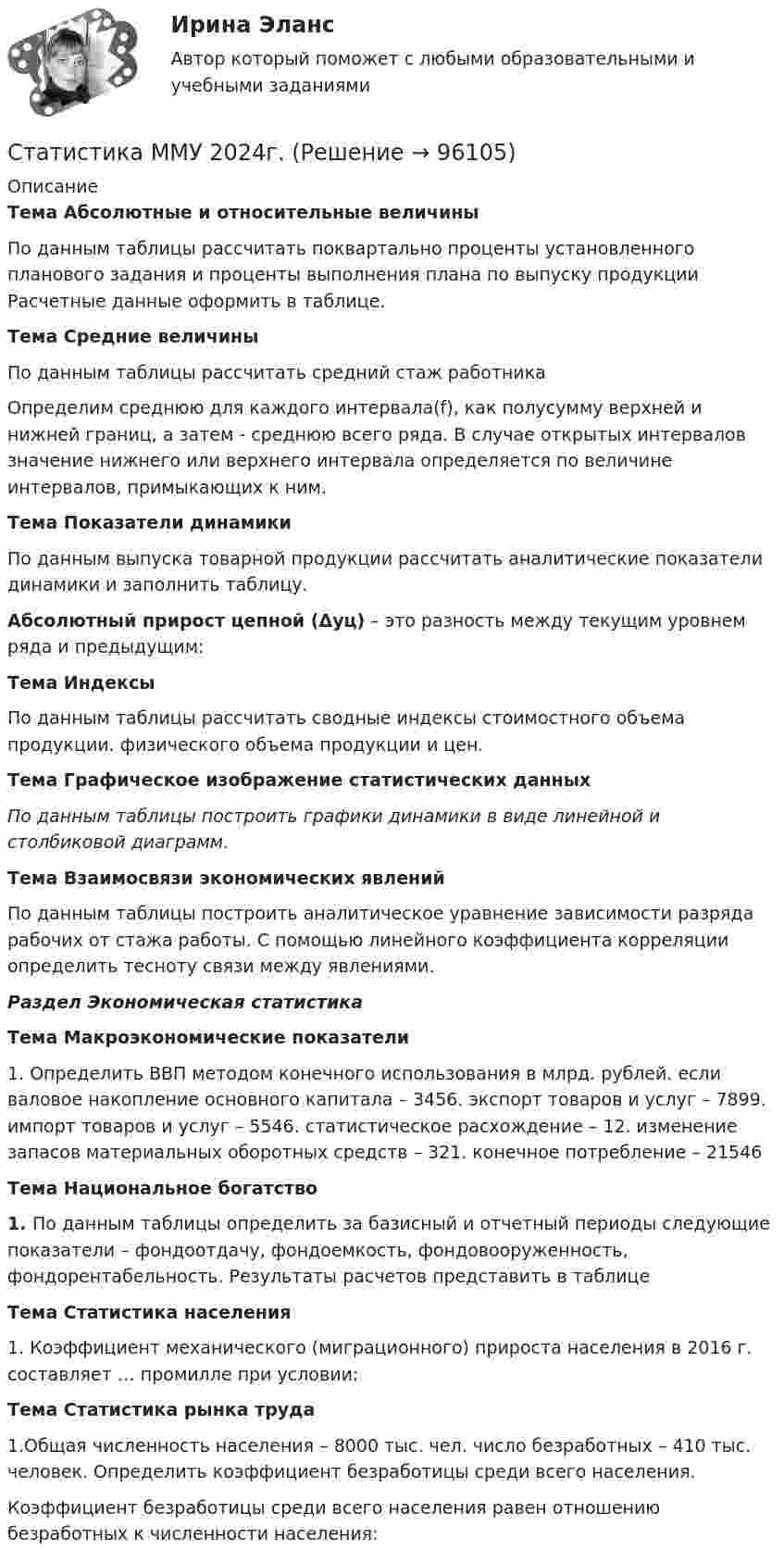      
            Описание
             Тема Абсолютные и относительные величины	По данным таблицы рассчитать поквартально проценты установленного планового задания и проценты выполнения плана по выпуску продукции Расчетные данные оформить в таблице. Тема Средние величины	По данным таблицы рассчитать средний стаж работника 	Определим среднюю для каждого интервала(f), как полусумму верхней и нижней границ, а затем - среднюю всего ряда. В случае открытых интервалов значение нижнего или верхнего интервала определяется по величине интервалов, примыкающих к ним. Тема Показатели динамики	По данным выпуска товарной продукции рассчитать аналитические показатели динамики и заполнить таблицу. Абсолютный прирост цепной (Δyц) – это разность между текущим уровнем ряда и предыдущим: Тема Индексы	 По данным таблицы рассчитать сводные индексы стоимостного объема продукции. физического объема продукции и цен.Тема Графическое изображение статистических данныхПо данным таблицы построить графики динамики в виде линейной и столбиковой диаграмм. Тема Взаимосвязи экономических явлений	По данным таблицы построить аналитическое уравнение зависимости разряда рабочих от стажа работы. С помощью линейного коэффициента корреляции определить тесноту связи между явлениями.Раздел Экономическая статистика Тема Макроэкономические показатели	1. Определить ВВП методом конечного использования в млрд. рублей. если валовое накопление основного капитала – 3456. экспорт товаров и услуг – 7899. импорт товаров и услуг – 5546. статистическое расхождение – 12. изменение запасов материальных оборотных средств – 321. конечное потребление – 21546 Тема Национальное богатство 1. По данным таблицы определить за базисный и отчетный периоды следующие показатели – фондоотдачу, фондоемкость, фондовооруженность, фондорентабельность. Результаты расчетов представить в таблице Тема Статистика населения	1. Коэффициент механического (миграционного) прироста населения в 2016 г. составляет … промилле при условии:                      Тема Статистика рынка труда	1.Общая численность населения – 8000 тыс. чел. число безработных – 410 тыс. человек. Определить коэффициент безработицы среди всего населения.	Коэффициент безработицы среди всего населения равен отношению безработных к численности населения:    
            
            
            Статистика ММУ 2023г.Статистика ММУ 2024г.Статистика_ММУ_практическая работаСтатистика ММУ Практические Статистика на автотранспорте. Контрольная работа.  Задание 1. Проверить крайние значения ряда на аномальность по критерию РомановскогоСтатистика населения. Изучение ряд динамики. Решение задачи💯 Статистика.ои(dor) (правильные ответы на тест Синергия / МОИ / МТИ / МосАП, август 2023)Статистика (контрольная)Статистика Контрольная работа  Вариант 2 (7 заданий) Предприятие планировало увеличить выпуск продукции в 2013 году по сравнению с 2012 г. на 18%. Статистика Лог - Z//ИНСТИТУТ БИЗНЕСА БГУСтатистика Лог - Z//ИНСТИТУТ БИЗНЕСА БГУСтатистика Лог - Z//ИНСТИТУТ БИЗНЕСА БГУСтатистика Лог - Z//ИНСТИТУТ БИЗНЕСА БГУСтатистика Лог - Z//ИНСТИТУТ БИЗНЕСА БГУ