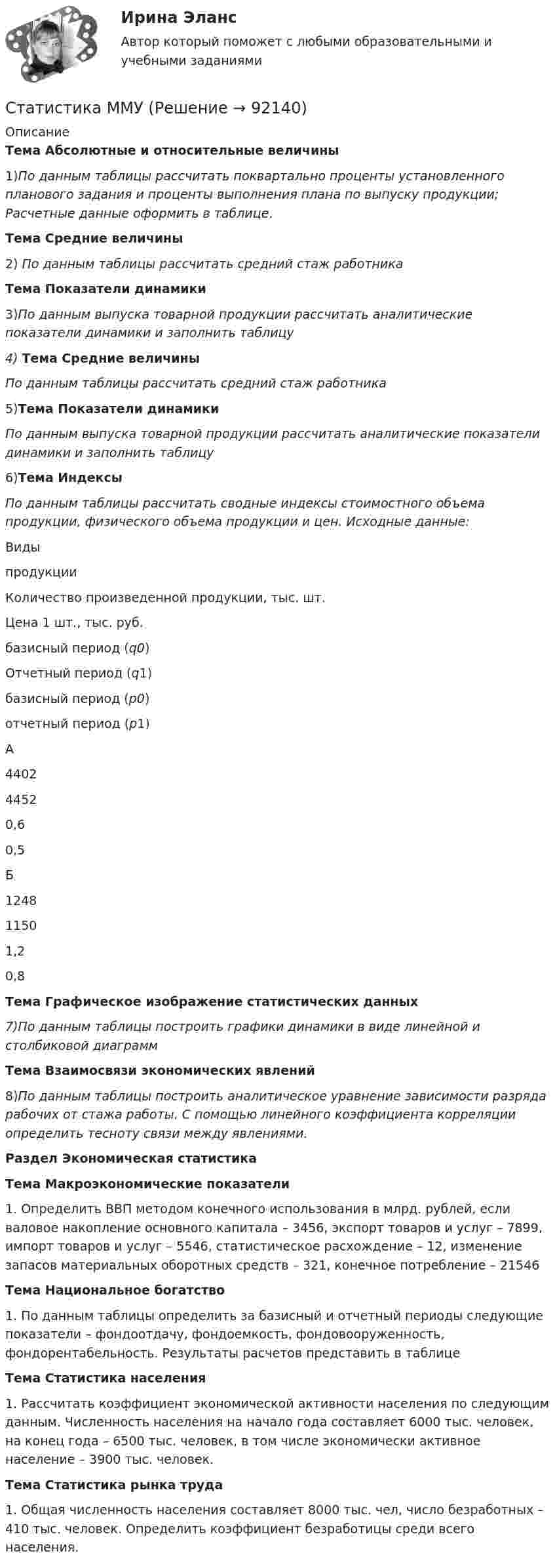      
            Описание
            Тема Абсолютные и относительные величины	1)По данным таблицы рассчитать поквартально проценты установленного планового задания и проценты выполнения плана по выпуску продукции; Расчетные данные оформить в таблице. Тема Средние величины2)	По данным таблицы рассчитать средний стаж работникаТема Показатели динамики	3)По данным выпуска товарной продукции рассчитать аналитические показатели динамики и заполнить таблицу4) Тема Средние величины По данным таблицы рассчитать средний стаж работника5)Тема Показатели динамики По данным выпуска товарной продукции рассчитать аналитические показатели динамики и заполнить таблицу6)Тема Индексы По данным таблицы рассчитать сводные индексы стоимостного объема продукции, физического объема продукции и цен. Исходные данные:   Видыпродукции  Количество произведенной продукции, тыс. шт. Цена 1 шт., тыс. руб.    базисный период (q0) Отчетный период (q1) базисный период (p0) отчетный период (p1)   А  4402  4452  0,6  0,5    Б  1248  1150 1,2  0,8  Тема Графическое изображение статистических данных7)По данным таблицы построить графики динамики в виде линейной и столбиковой диаграммТема Взаимосвязи экономических явлений	8)По данным таблицы построить аналитическое уравнение зависимости разряда рабочих от стажа работы. С помощью линейного коэффициента корреляции определить тесноту связи между явлениями.Раздел Экономическая статистикаТема Макроэкономические показатели	1.    Определить ВВП методом конечного использования в млрд. рублей, если валовое накопление основного капитала – 3456, экспорт товаров и услуг – 7899, импорт товаров и услуг – 5546, статистическое расхождение – 12, изменение запасов материальных оборотных средств – 321, конечное потребление – 21546Тема Национальное богатство	1.               По данным таблицы определить за базисный и отчетный периоды следующие показатели – фондоотдачу, фондоемкость, фондовооруженность, фондорентабельность. Результаты расчетов представить в таблицеТема Статистика населения	1.               Рассчитать коэффициент экономической активности населения по следующим данным. Численность населения на начало года составляет 6000 тыс. человек, на конец года – 6500 тыс. человек, в том числе экономически активное население – 3900 тыс. человек.Тема Статистика рынка труда	1.               Общая численность населения составляет 8000 тыс. чел, число безработных – 410 тыс. человек. Определить коэффициент безработицы среди всего населения.   
            
            
            Статистика Лог - Z//ИНСТИТУТ БИЗНЕСА БГУСтатистика ММУСтатистика ММУ 2023г.Статистика ММУ 2024г.Статистика_ММУ_практическая работаСтатистика ММУ Практические Статистика на автотранспорте. Контрольная работа.  Задание 1. Проверить крайние значения ряда на аномальность по критерию РомановскогоСтатистика Компетентностный тест Синергиястатистика контрольнаяСтатистика (контрольная)Статистика Контрольная работа  Вариант 2 (7 заданий) Предприятие планировало увеличить выпуск продукции в 2013 году по сравнению с 2012 г. на 18%. Статистика Лог - Z//ИНСТИТУТ БИЗНЕСА БГУСтатистика Лог - Z//ИНСТИТУТ БИЗНЕСА БГУСтатистика Лог - Z//ИНСТИТУТ БИЗНЕСА БГУ