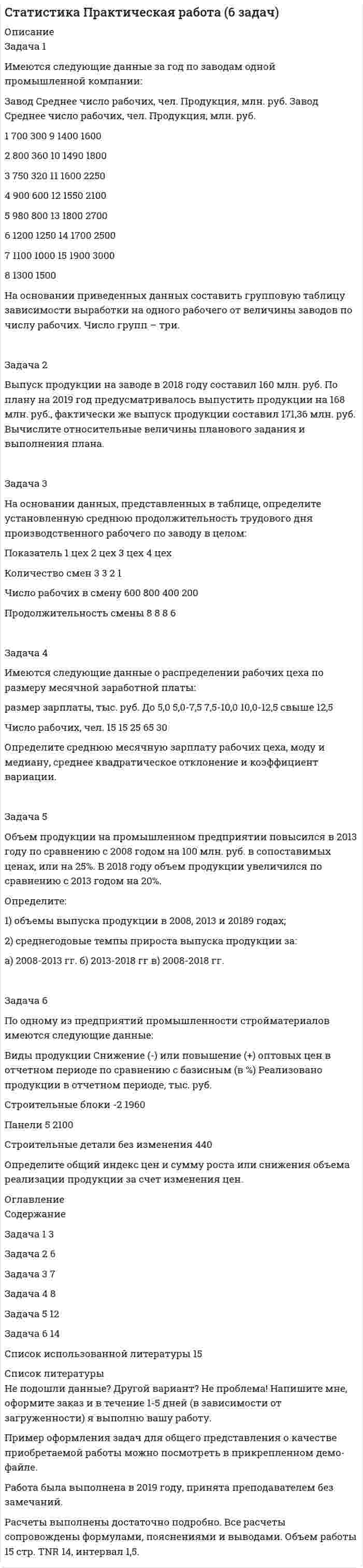 




Описание

Вопросы
Тема Вопрос
1 2 3 4 5 6 7 8 9 10
Случайные
события 104 204 302 403 503 604 701 802 901 1002
Случайные
величины 101 201 302 404 501 603 704 803 903 1002
Математическая
статистика 102 201 302 401 501 602 701 803 904 1003
Задача 2
Магазин получает товар партиями по 100 штук. Если пять взятых наудачу образцов соответствуют стандартам, партия товара поступает на реализацию. В очередной партии 8 единиц товара с дефектом. Найти вероятность того, что товар поступит на реализацию.
Задача 12
Вероятности получения прибыли с акций компаний А, В и С для акционера соответственно равны 0,6; 0,7; 0,5. Найти вероятность того, что а) только один вид акций составит прибыль акционера, б) хотя бы один вид акций принесет доход их обладателю.
Задача 22
Вероятность своевременной поставки продукции для каждого из пяти поставщиков постоянна и равна 0,7. Найти вероятность того, что своевременно поставят продукцию от двух до четырех поставщиков.
Задача 32
В некотором цехе брак составляет 5 % всех изделий. Составить закон распределения числа бракованных изделий в случайно отобранной партии из трех изделий. Составить функцию распределения и построить ее график.
Задача 42
Даны законы распределения двух независимых случайных величин X и Y .
1. Составить закон распределения случайной величины Z.
2. Найти числовые характеристики случайной величины Z.
X 10 20 30 Y 20 25 30
P 0,1 0,5 0,4 P 0,5 0,4 0,1

Задача 52
Случайная величина Х задана функцией распределения вероятностей .
Требуется:
1. Найти функцию плотности распределения .
2. Найти M(X).
3. Найти вероятность .
4. Построить график и

α = 2 β = 2,5
Задача 62
В задаче случайная величина X имеет нормальное распределение с параметрами М(Х) = 10 и = 2.
Требуется:
1. Составить функцию плотности распределения и построить ее график.
2. Найти вероятность того, что случайная величина в результате испытания примет значение, принадлежащее интервалу ;
3. Найти вероятность того, что абсолютная величина отклонения значений случайной величины от ее математического ожидания не превысит .
Задача 72
Объем промышленного производства Российской Федерации за период с 1999-2000 годы составил (млрд. руб.) в месяц:
187,6 189,8 223,0 223,2 213,2 228,6 242,3 252,7 271,2 293,7 311,8 358,1
331,7 350,8 387,5 359,2 361,1 384,5 391,6 407,7 417,6 442,7 451,9 476,2
Требуется:
1. Составить интервальное распределения выборки с шагом h = 50, взяв за начало первого интервала
2. Построить гистограмму частот.
3. Найти
4. Найти с надежностью доверительный интервал для оценки неизвестного математического ожидания признака X генеральной совокупности, если признак X распределен по нормальному закону и его среднее квадратическое отклонение равно .
Задача 82
В таблице дано распределение 55 компаний по возрасту сотрудников X и заработной плате Y (усл. ден. ед.).
Y X ny
20-30 30-40 40-50 50-60 60-70
50-80 5 4 9
80-110 12 8 1 21
110-140 5 5 10
140-170 4 7 11
170-200 2 1 3
200-230 1 1
nx 5 16 17 15 2 55
Требуется:
1. В прямоугольной системе координат построить эмпирические ломаные регрессии Y на X и X на Y, сделать предположение о виде корреляционной связи.
2. Оценить тесноту линейной корреляционной связи.
3. Составить линейные уравнения регрессии Y на X и X на Y, построить их графики.
Задача 92
По данным, полученным от 50 фермерских хозяйств одного из регионов, составлено распределение численности работников:
xi 1-5 5-9 9-13 13-17 17-21 21-25
ni 6 10 17 12 4 1
Требуется:
1. Выдвинуть гипотезу о виде распределения.
2. Проверить гипотезу с помощью критерия Пирсона при заданном уровне значимости α = 0,01.
За значения параметров а и принять среднюю выборочную и среднее выборочное квадратическое отклонение, вычисленные по эмпирическим данным.



Оглавление

Содержание
Вопросы 3
Задача 2 3
Задача 12 4
Задача 22 5
Задача 32 6
Задача 42 8
Задача 52 10
Задача 62 12
Задача 72 14
Задача 82 16
Задача 92 22


            
            
            Задача 2. В точке А(-8, -2) приложена сила F = 50 Н. Найти момент этой силы относительно точки О. Задача 5. Дано уравнение движения точки по траектории s = 6t (м). Определить радиус кривизны траектории, когда нормальное ускорение точки будет an=3м/с2.Задача 2 Выпуск продукции на заводе в 2018 году составил 160 млн. руб. По плану на 2019 год предусматривалось выпустить продукции на 168 млн. руб., фактически же выпуск продукции составил 171,36 млн. руб. Вычислите относительные величины планового задания и выполнения плана.Задача 2. Из общего количества рабочих предприятия была произведена 30 %-ная случайная бесповторная выборка с целью определения затрат времени на проезд к месту работы. Результаты приведены в таблице: Затраты времени (мин) Менее 30 30–40 40–50 50–60 60–70 Число рабочих 150 90 100 65 45Задача 2. Какова приведенная стоимость 600 млн. рублей, которые будут получены через 7 лет, при ставке 8%?Задача 2. Катушку индуктивностью L =0,3 Гн и сопротивлением =0,3 Ом в некоторый момент вре­мени подключают к источнику, ЭДС которого 12В, через резистор сопротивлением =2,7 Ом. Определить энергию магнитного поля в катушке через 0,1 с. Внутренним сопротивлением источника тока пре­небречь.Задача 2. Кинематика плоского механизмаЗадача 2 Магазин получает товар партиями по 100 штук. Если пять взятых наудачу образцов соответствуют стандартам, партия товара поступает на реализацию. В очередной партии 8 единиц товара с дефектом. Найти вероятность того, что товар поступит на реализацию.Задача 26. В соответствии с законом денежного обращения определите (рассчитайте) количество денег, необходимых в качестве средства обращения, если сумма цен по реализованным товарам (услугам, работам) – 4500 млрд руб. Задача 26 Как формулируется векторное условие равновесия системы сходящихся сил? Укажите правильное продолжение: Для равновесия системы сходящихся сил необходимо и достаточно...    Выберите один ответ: Задача 26 Укажите условие равновесия совокупности n пар, плоскости действия которых параллельны координатной плоскости zOx (M₁,M₂,...,Mₙ - моменты пар).  (полное условие - в демо-файлах)  Выберите один ответ:  Выберите один или несколько ответов:  Задача 27. В соответствии с законом денежного обращения определите (рассчитайте) скорость оборота денег, если денежная масса наличных и безналичных денег – 400 млрд руб. Валовой национальный продукт – 4080 млрд руб.Задача 28. В соответствии с законом денежного обращения определите (рассчитайте) количество денег, необходимых для безынфляционного обращения денег в экономике страны, если сумма цен реализованных товаров и услуг – 200 млрд руб.Задача 28 Полуавтоматическая сварка (наплавка) в среде защитного углекислого газа. Наплавить изношенную поверхность А подпятника вагона. Величина износа – 6 мм. Материал детали - 25ХГ. Требования к металлу шва или покрытию после наплавки - НВ 1200 МПа.Задача 29. В соответствии с законом денежного обращения определите (рассчитайте) количество денег, необходимых для безынфляционного обращения в экономике страны, если сумма цен реализованных товаров и услуг – 200 млрд руб.