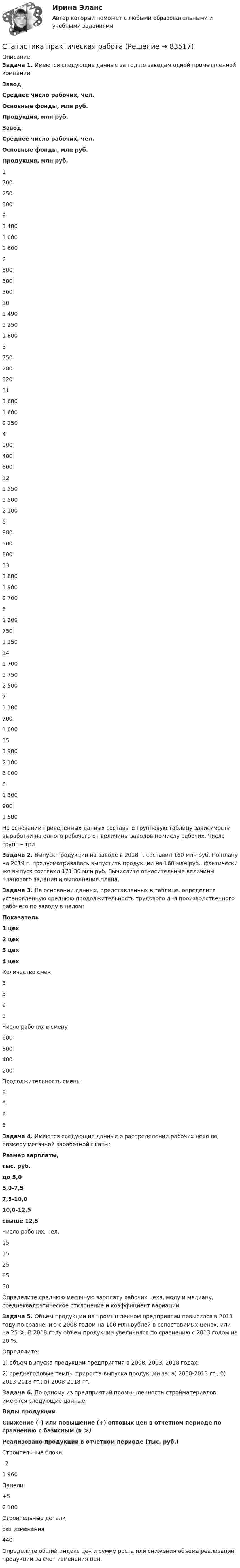      
            Описание
            Задача 1. Имеются следующие данные за год по заводам одной промышленной компании: Завод Среднее число рабочих, чел. Основные фонды, млн руб. Продукция, млн руб. Завод Среднее число рабочих, чел. Основные фонды, млн руб. Продукция, млн руб.    1 700 250 300 9 1 400 1 000 1 600   2 800 300 360 10 1 490 1 250 1 800   3 750 280 320 11 1 600 1 600 2 250   4 900 400 600 12 1 550 1 500 2 100   5 980 500 800 13 1 800 1 900 2 700   6 1 200 750 1 250 14 1 700 1 750 2 500   7 1 100 700 1 000 15 1 900 2 100 3 000   8 1 300 900 1 500     На основании приведенных данных составьте групповую таблицу зависимости выработки на одного рабочего от величины заводов по числу рабочих. Число групп – три.3адача 2.  Выпуск продукции на заводе в 2018 г. составил 160 млн руб. По плану на 2019 г. предусматривалось выпустить продукции на 168 млн руб., фактически же выпуск составил 171,36 млн руб. Вычислите относительные величины планового задания и выполнения плана.Задача 3. На основании данных, представленных в таблице, определите установленную среднюю продолжительность трудового дня производственного рабочего по заводу в целом:  Показатель 1 цех 2 цех 3 цех 4 цех   Количество смен 3 3 2 1   Число рабочих в смену 600 800 400 200   Продолжительность смены 8 8 8 6  Задача 4. Имеются следующие данные о распределении рабочих цеха по размеру месячной заработной платы: Размер зарплаты, тыс. руб. до 5,0 5,0-7,5 7,5-10,0 10,0-12,5 свыше 12,5   Число рабочих, чел. 15 15 25 65 30  Определите среднюю месячную зарплату рабочих цеха, моду и медиану, среднеквадратическое отклонение и коэффициент вариации.Задача 5. Объем продукции на промышленном предприятии повысился в 2013 году по сравнению с 2008 годом на 100 млн рублей в сопоставимых ценах, или на 25 %. В 2018 году объем продукции увеличился по сравнению с 2013 годом на 20 %.Определите:1) объем выпуска продукции предприятия в 2008, 2013, 2018 годах;2) среднегодовые темпы прироста выпуска продукции за:  а) 2008-2013 гг.;    б) 2013-2018 гг.;    в) 2008-2018 гг.Задача 6. По одному из предприятий промышленности стройматериалов имеются следующие данные:  Виды продукции Снижение (–) или повышение (+) оптовых цен в отчетном периоде по сравнению с базисным (в %) Реализовано продукции в отчетном периоде (тыс. руб.)   Строительные блоки –2 1 960   Панели +5 2 100   Строительные детали без изменения 440  Определите общий индекс цен и сумму роста или снижения объема реализации продукции за счет изменения цен.    
            
            
            💯 Статистика (правильные ответы на тест Синергия / МОИ / МТИ / МосАП)Статистика практическая работаСтатистика Практическая работа 6 Вариант 6. По данным таблицы: 1. Проверьте гипотезу об отсутствии тренда тремя методами: ВНС, медианы. 2. Проведите сглаживание по ПСС (l=3). 3. Составьте уравнения трех моделей: линейной, параболическойСтатистика Практическая работа 6 Вариант 9. По данным таблицы: 1. Проверьте гипотезу об отсутствии тренда тремя методами: ВНС, медианы. 2. Проведите сглаживание по ПСС (l=3). 3. Составьте уравнения трех моделей: линейной, параболическойСтатистика Практическая работа (6 задач) Имеются следующие данные за год по заводам одной промышленной компании:Статистика Практическое заданиеСтатистика Практическое заданиеСтатистика на автотранспорте. Контрольная работа.  Задание 1. Проверить крайние значения ряда на аномальность по критерию РомановскогоСтатистика населения. Изучение ряд динамики. Решение задачи💯 Статистика.ои(dor) (правильные ответы на тест Синергия / МОИ / МТИ / МосАП, август 2023)Статистика оптимизации защиты прав и законных интересов несовершеннолетних подразделений по делам несовершеннолетних ОВДСТАТИСТИКА (ответы на тест) ММУСтатистика. Ответы на тест Синергия. 2022💯 Статистика (ответы на тест Синергия / МОИ / МТИ / МосАП, сентябрь 2023)