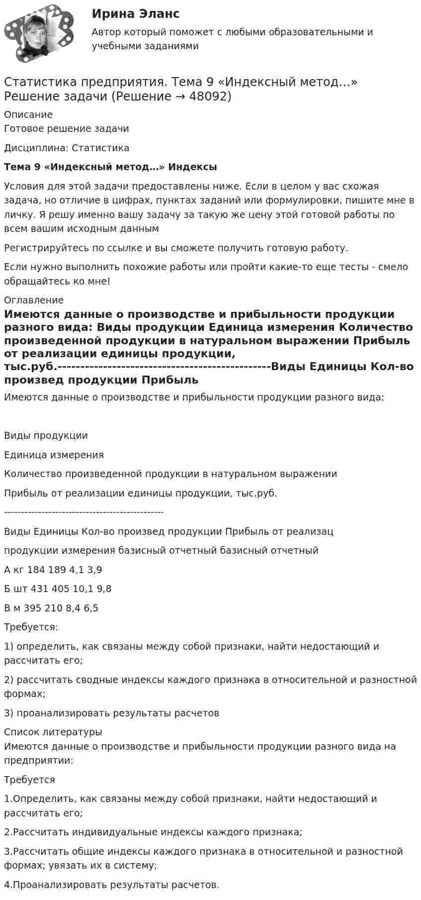     
            Описание
            Готовое решение задачиДисциплина: СтатистикаТема 9 «Индексный метод…» ИндексыУсловия для этой задачи предоставлены ниже. Если в целом у вас схожая задача, но отличие в цифрах, пунктах заданий или формулировки, пишите мне в личку. Я решу именно вашу задачу за такую же цену этой готовой работы по всем вашим исходным даннымРегистрируйтесь по ссылке  и вы сможете получить готовую работу.Если нужно выполнить похожие работы или пройти какие-то еще тесты - смело обращайтесь ко мне! 
            Оглавление
            Имеются данные о производстве и прибыльности продукции разного вида:  Виды продукции Единица измерения Количество произведенной продукции в натуральном выражении Прибыль от реализации единицы продукции, тыс.руб.-----------------------------------------------Виды				Единицы		Кол-во произвед продукции	Прибыль от реализацпродукции  измерения			базисный		отчетный			базисный		отчетныйА							кг						184					189							4,1					3,9Б							шт						431					405							10,1				9,8В							м							395					210							8,4					6,5 	Требуется:1)  определить, как связаны между собой признаки, найти недостающий и рассчитать его;2)  рассчитать сводные индексы каждого признака в относительной и разностной формах; 3)  проанализировать результаты расчетов 
            Список литературы
            Имеются данные о производстве и прибыльности продукции разного вида на предприятии:Требуется1.Определить, как связаны между собой признаки, найти недостающий и рассчитать его;2.Рассчитать индивидуальные индексы каждого признака;3.Рассчитать общие индексы каждого признака в относительной и разностной формах; увязать их в систему;4.Проанализировать результаты расчетов.
            
            
            Статистика Практическое заданиеСтатистика предприятия. Тема 9 «Индексный метод…» Решение задачиСтатистика расчетная работа  «Ввод жилья в многоквартирных жилых домах, млн м2 общей̆ площади»Статистика Расчетная работа «Смертность населения старше трудоспособного возраста, на 100 000 человек населения соответствующего возраста»Статистика Рейтинговая работа  10 Вариант МУ им. С.Ю. ВиттеСтатистика Рейтинговая работа  12 Вариант МУ им. С.Ю. ВиттеСтатистика Рейтинговая работа 14 Вариант МУ им. С.Ю. Витте💯 Статистика (ответы на тест Синергия / МОИ / МТИ / МосАП, сентябрь 2023)Статистика ответы на экзамен (1 семестр 1 курс) МФПУ Синергия💯 Статистика (правильные ответы на тест Синергия / МОИ / МТИ / МосАП)Статистика практическая работаСтатистика Практическая работа 6 Вариант 6. По данным таблицы: 1. Проверьте гипотезу об отсутствии тренда тремя методами: ВНС, медианы. 2. Проведите сглаживание по ПСС (l=3). 3. Составьте уравнения трех моделей: линейной, параболическойСтатистика Практическая работа 6 Вариант 9. По данным таблицы: 1. Проверьте гипотезу об отсутствии тренда тремя методами: ВНС, медианы. 2. Проведите сглаживание по ПСС (l=3). 3. Составьте уравнения трех моделей: линейной, параболическойСтатистика Практическая работа (6 задач) Имеются следующие данные за год по заводам одной промышленной компании: