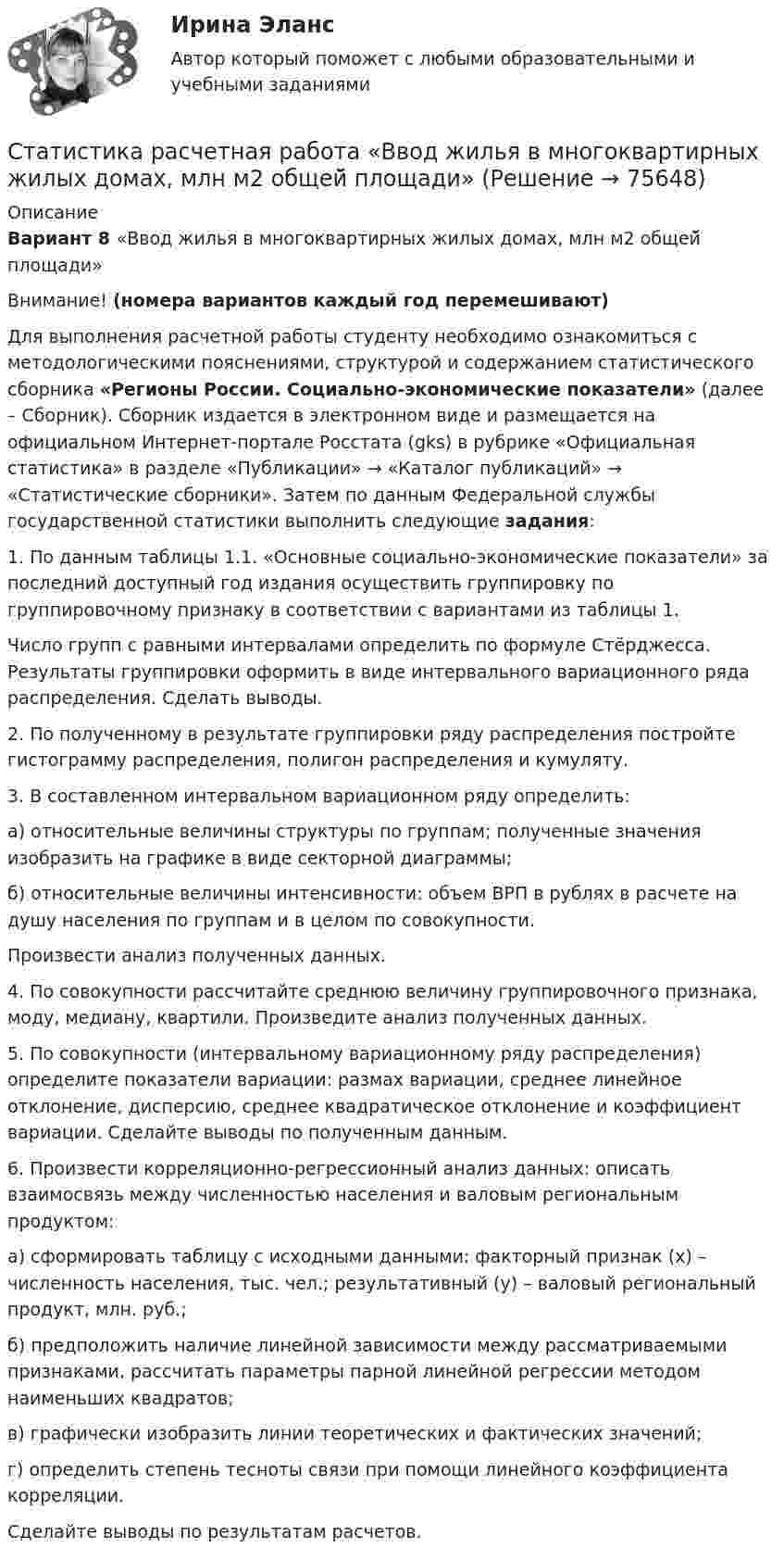     
            Описание
            Вариант 8 «Ввод жилья в многоквартирных жилых домах, млн м2 общей̆ площади»Внимание! (номера вариантов каждый год перемешивают) 	Для выполнения расчетной работы студенту необходимо ознакомиться с методологическими пояснениями, структурой и содержанием статистического сборника «Регионы России. Социально-экономические показатели» (далее – Сборник). Сборник издается в электронном виде и размещается на официальном Интернет-портале Росстата (gks) в рубрике «Официальная статистика» в разделе «Публикации» → «Каталог публикаций» → «Статистические сборники». Затем по данным Федеральной службы государственной статистики выполнить следующие задания:	1. По данным таблицы 1.1. «Основные социально-экономические показатели» за последний доступный год издания осуществить группировку по группировочному признаку в соответствии с вариантами из таблицы 1. 	Число групп с равными интервалами определить по формуле Стёрджесса. Результаты группировки оформить в виде интервального вариационного ряда распределения. Сделать выводы.	2. По полученному в результате группировки ряду распределения постройте гистограмму распределения, полигон распределения и кумуляту.	3. В составленном интервальном вариационном ряду определить:	а) относительные величины структуры по группам; полученные значения изобразить на графике в виде секторной диаграммы;	б) относительные величины интенсивности: объем ВРП в рублях в расчете на душу населения по группам и в целом по совокупности.	Произвести анализ полученных данных.	4. По совокупности рассчитайте среднюю величину группировочного признака, моду, медиану, квартили. Произведите анализ полученных данных.	5. По совокупности (интервальному вариационному ряду распределения) определите показатели вариации: размах вариации, среднее линейное отклонение, дисперсию, среднее квадратическое отклонение и коэффициент вариации. Сделайте выводы по полученным данным.	6. Произвести корреляционно-регрессионный анализ данных: описать взаимосвязь между численностью населения и валовым региональным продуктом:	а) сформировать таблицу с исходными данными: факторный признак (х) – численность населения, тыс. чел.; результативный (у) – валовый региональный продукт, млн. руб.;	б) предположить наличие линейной зависимости между рассматриваемыми признаками, рассчитать параметры парной линейной регрессии методом наименьших квадратов;	в) графически изобразить линии теоретических и фактических значений;	г) определить степень тесноты связи при помощи линейного коэффициента корреляции.	Сделайте выводы по результатам расчетов.   
            
            
            Статистика предприятия. Тема 9 «Индексный метод…» Решение задачиСтатистика расчетная работа  «Ввод жилья в многоквартирных жилых домах, млн м2 общей̆ площади»Статистика Расчетная работа «Смертность населения старше трудоспособного возраста, на 100 000 человек населения соответствующего возраста»Статистика Рейтинговая работа  10 Вариант МУ им. С.Ю. ВиттеСтатистика Рейтинговая работа  12 Вариант МУ им. С.Ю. ВиттеСтатистика Рейтинговая работа 14 Вариант МУ им. С.Ю. ВиттеСтатистика Рейтинговая работа  1 Вариант МУ им. С.Ю. ВиттеСтатистика ответы на экзамен (1 семестр 1 курс) МФПУ Синергия💯 Статистика (правильные ответы на тест Синергия / МОИ / МТИ / МосАП)Статистика практическая работаСтатистика Практическая работа 6 Вариант 6. По данным таблицы: 1. Проверьте гипотезу об отсутствии тренда тремя методами: ВНС, медианы. 2. Проведите сглаживание по ПСС (l=3). 3. Составьте уравнения трех моделей: линейной, параболическойСтатистика Практическая работа 6 Вариант 9. По данным таблицы: 1. Проверьте гипотезу об отсутствии тренда тремя методами: ВНС, медианы. 2. Проведите сглаживание по ПСС (l=3). 3. Составьте уравнения трех моделей: линейной, параболическойСтатистика Практическая работа (6 задач) Имеются следующие данные за год по заводам одной промышленной компании:Статистика Практическое задание