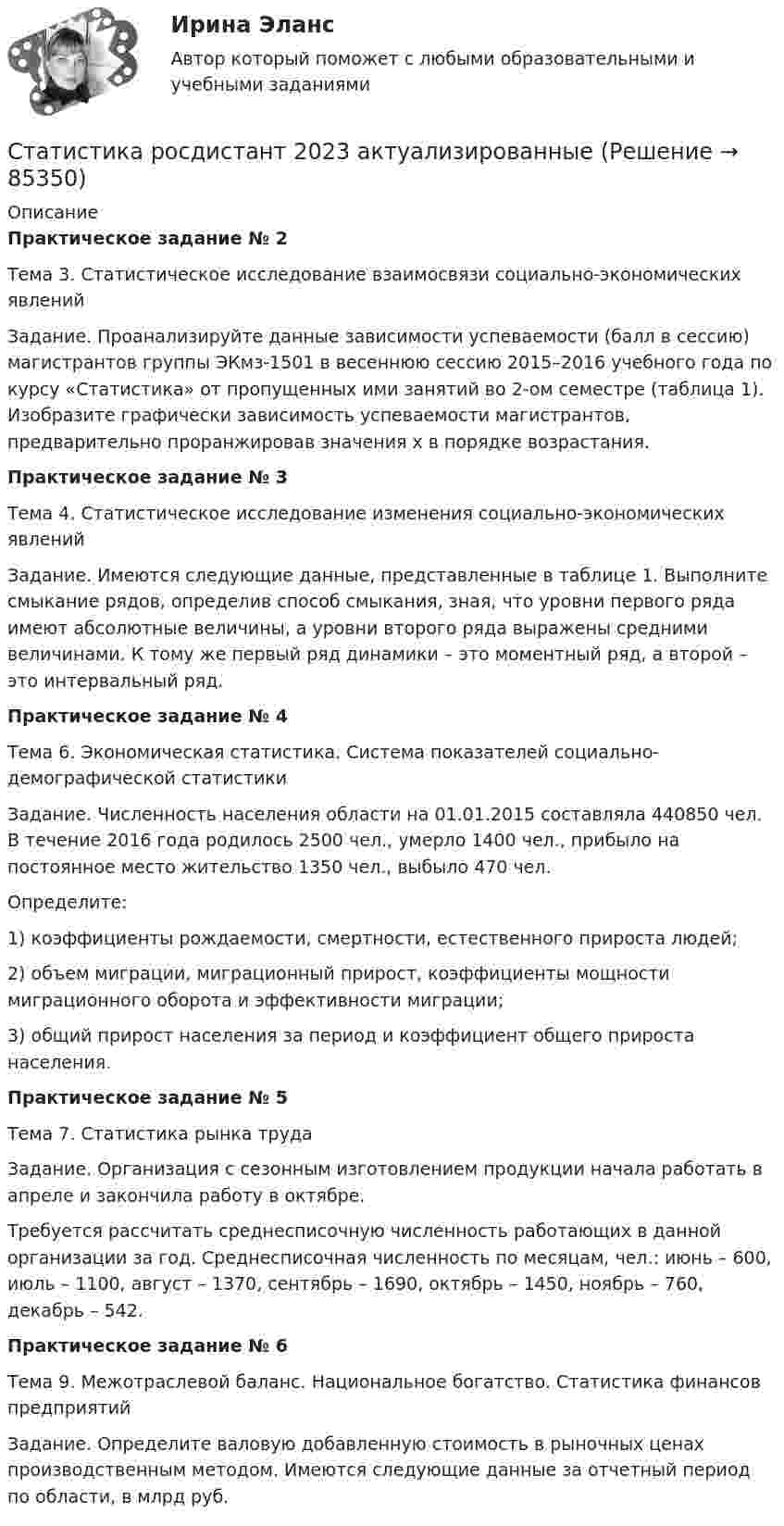      
            Описание
            Практическое задание № 2Тема 3. Статистическое исследование взаимосвязи социально-экономических явленийЗадание. Проанализируйте данные зависимости успеваемости (балл в сессию) магистрантов группы ЭКмз-1501 в весеннюю сессию 2015–2016 учебного года по курсу «Статистика» от пропущенных ими занятий во 2-ом семестре (таблица 1). Изобразите графически зависимость успеваемости магистрантов, предварительно проранжировав значения х в порядке возрастания.Практическое задание № 3Тема 4. Статистическое исследование изменения социально-экономических явленийЗадание. Имеются следующие данные, представленные в таблице 1. Выполните смыкание рядов, определив способ смыкания, зная, что уровни первого ряда имеют абсолютные величины, а уровни второго ряда выражены средними величинами. К тому же первый ряд динамики – это моментный ряд, а второй – это интервальный ряд.Практическое задание № 4Тема 6. Экономическая статистика. Система показателей социально-демографической статистикиЗадание. Численность населения области на 01.01.2015 составляла 440850 чел. В течение 2016 года родилось 2500 чел., умерло 1400 чел., прибыло на постоянное место жительство 1350 чел., выбыло 470 чел.Определите:1) коэффициенты рождаемости, смертности, естественного прироста людей;2) объем миграции, миграционный прирост, коэффициенты мощности миграционного оборота и эффективности миграции;3) общий прирост населения за период и коэффициент общего прироста населения.Практическое задание № 5Тема 7. Статистика рынка трудаЗадание. Организация с сезонным изготовлением продукции начала работать в апреле и закончила работу в октябре.Требуется рассчитать среднесписочную численность работающих в данной организации за год. Среднесписочная численность по месяцам, чел.: июнь – 600, июль – 1100, август – 1370, сентябрь – 1690, октябрь – 1450, ноябрь – 760, декабрь – 542.Практическое задание № 6Тема 9. Межотраслевой баланс. Национальное богатство. Статистика финансов предприятийЗадание. Определите валовую добавленную стоимость в рыночных ценах производственным методом. Имеются следующие данные за отчетный период по области, в млрд руб.   
            
            
            Статистика Рейтинговая работа  9 Вариант МУ им. С.Ю. ВиттеСтатистика росдистант 2023 актуализированныестатистика росдистант 3 заданиестатистика росдистант 6 задание Статистика Росдистант (ТГУ)статистика росдистант ТГУ 1 заданиеСтатистика рынка товаров и услуг.Статистика Рейтинговая работа  1 Вариант МУ им. С.Ю. ВиттеСтатистика Рейтинговая работа  2 Вариант МУ им. С.Ю. ВиттеСтатистика Рейтинговая работа  3 Вариант МУ им. С.Ю. ВиттеСтатистика Рейтинговая работа  4 Вариант МУ им. С.Ю. ВиттеСтатистика Рейтинговая работа  5 Вариант МУ им. С.Ю. ВиттеСтатистика Рейтинговая работа  6 Вариант МУ им. С.Ю. ВиттеСтатистика Рейтинговая работа  7 Вариант МУ им. С.Ю. Витте