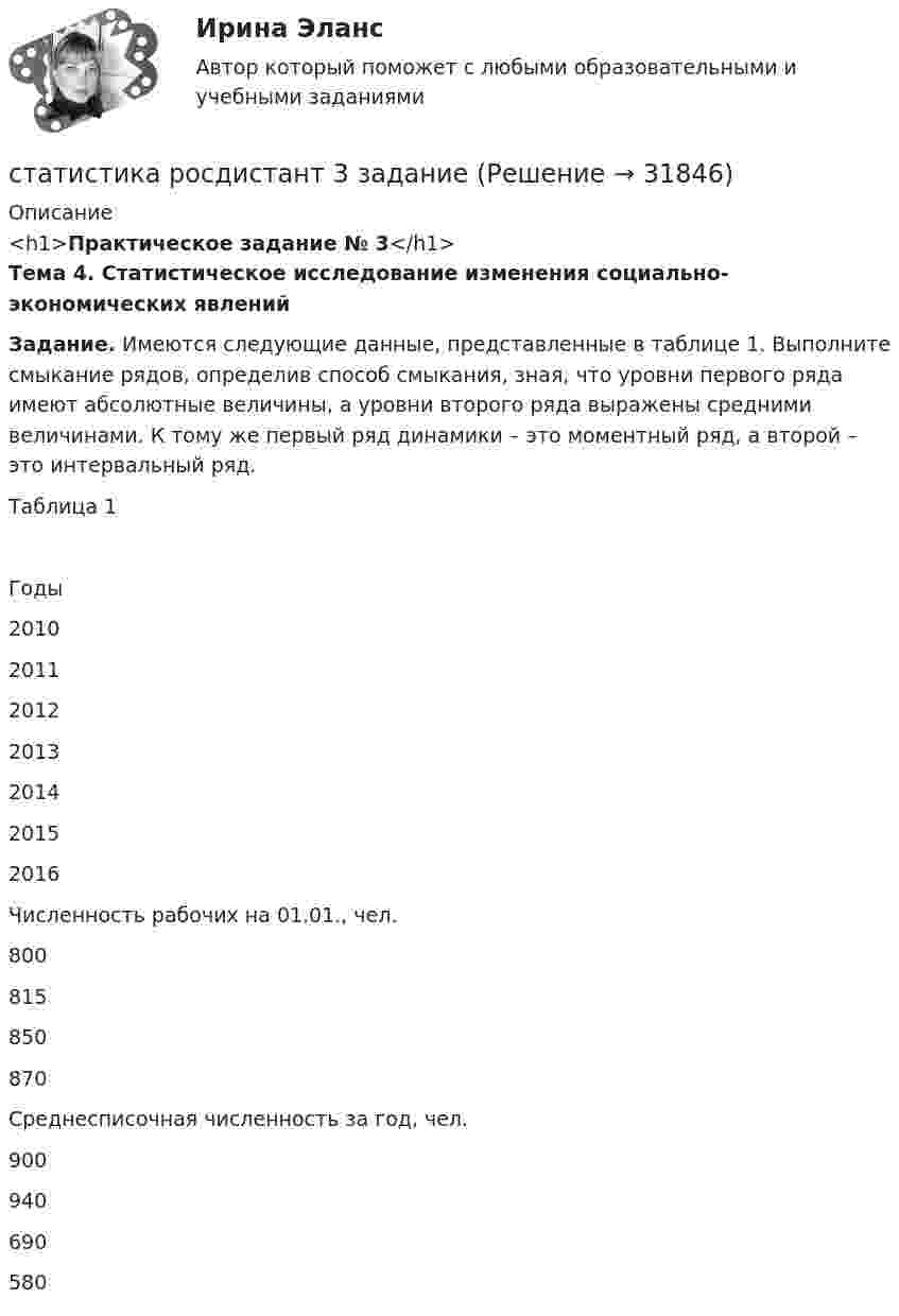     
          Описание
          <h1>Практическое задание № 3</h1> Тема 4. Статистическое исследование изменения социально-экономических явлений Задание. Имеются следующие данные, представленные в таблице 1. Выполните смыкание рядов, определив способ смыкания, зная, что уровни первого ряда имеют абсолютные величины, а уровни второго ряда выражены средними величинами. К тому же первый ряд динамики – это моментный ряд, а второй – это интервальный ряд. 	Таблица 1  Годы 2010 2011 2012 2013 2014 2015 2016   Численность рабочих на 01.01., чел. 800 815 850 870      Среднесписочная численность за год, чел.    900 940 690 580   
            
            
            Статистика росдистант 2023 актуализированныестатистика росдистант 3 заданиестатистика росдистант 6 задание Статистика Росдистант (ТГУ)статистика росдистант ТГУ 1 заданиеСтатистика рынка товаров и услуг.Статистика СамГУПС Вариант 4 На основании данных, представленных в таблице 1 вычислить:  1. Структуру вагонопотока сортировочных станций по плану и фактически. Отразить графически результаты расчетов и сделать вывод о структурных изменениях. Статистика Рейтинговая работа  2 Вариант МУ им. С.Ю. ВиттеСтатистика Рейтинговая работа  3 Вариант МУ им. С.Ю. ВиттеСтатистика Рейтинговая работа  4 Вариант МУ им. С.Ю. ВиттеСтатистика Рейтинговая работа  5 Вариант МУ им. С.Ю. ВиттеСтатистика Рейтинговая работа  6 Вариант МУ им. С.Ю. ВиттеСтатистика Рейтинговая работа  7 Вариант МУ им. С.Ю. ВиттеСтатистика Рейтинговая работа  8 Вариант МУ им. С.Ю. Витте