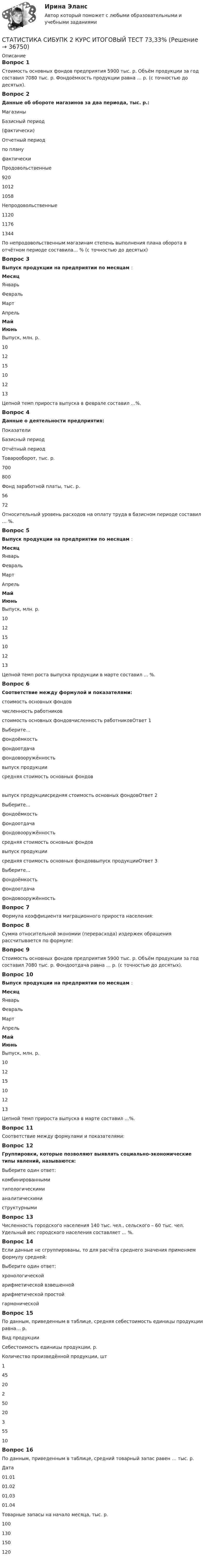      
          Описание
          Вопрос 1Стоимость основных фондов предприятия 5900 тыс. р. Объём продукции за год составил 7080 тыс. р. Фондоёмкость продукции равна … р. (с точностью до десятых).Вопрос 2Данные об обороте магазинов за два периода, тыс. р.:МагазиныБазисный период(фактически)Отчетный периодпо плануфактическиПродовольственные92010121058Непродовольственные112011761344По непродовольственным магазинам степень выполнения плана оборота в отчётном периоде составила… % (с точностью до десятых)Вопрос 3Выпуск продукции на предприятии по месяцам :МесяцЯнварьФевральМартАпрельМайИюньВыпуск, млн. р.101215101213Цепной темп прироста выпуска в феврале составил ...%.Вопрос 4Данные о деятельности предприятия:ПоказателиБазисный периодОтчётный периодТоварооборот, тыс. р.700800Фонд заработной платы, тыс. р.5672Относительный уровень расходов на оплату труда в базисном периоде составил … %.Вопрос 5Выпуск продукции на предприятии по месяцам :МесяцЯнварьФевральМартАпрельМайИюньВыпуск, млн. р.101215101213Цепной темп роста выпуска продукции в марте составил ... %.Вопрос 6Соответствие между формулой и показателями:стоимость основных фондовчисленность работниковстоимость основных фондовчисленность работниковОтвет 1Выберите...фондоёмкостьфондоотдачафондовооружённость выпуск продукциисредняя стоимость основных фондоввыпуск продукциисредняя стоимость основных фондовОтвет 2Выберите...фондоёмкостьфондоотдачафондовооружённость средняя стоимость основных фондоввыпуск продукциисредняя стоимость основных фондоввыпуск продукцииОтвет 3Выберите...фондоёмкостьфондоотдачафондовооружённость Вопрос 7Формула коэффициента миграционного прироста населения:Вопрос 8Сумма относительной экономии (перерасхода) издержек обращения рассчитывается по формуле:Вопрос 9Стоимость основных фондов предприятия 5900 тыс. р. Объём продукции за год составил 7080 тыс. р. Фондоотдача равна … р. (с точностью до десятых).Вопрос 10Выпуск продукции на предприятии по месяцам :МесяцЯнварьФевральМартАпрельМайИюньВыпуск, млн. р.101215101213Цепной темп прироста выпуска в марте составил ...%.Вопрос 11Соответствие между формулами и показателями:Вопрос 12Группировки, которые позволяют выявлять социально-экономические типы явлений, называются:Выберите один ответ:комбинированнымитипологическими аналитическимиструктурнымиВопрос 13Численность городского населения 140 тыс. чел., сельского – 60 тыс. чел. Удельный вес городского населения составляет ... %.Вопрос 14Если данные не сгруппированы, то для расчёта среднего значения применяем формулу средней:Выберите один ответ:хронологическойарифметической взвешеннойарифметической простой гармоническойВопрос 15По данным, приведенным в таблице, средняя себестоимость единицы продукции равна… р.Вид продукцииСебестоимость единицы продукции, р.Количество произведённой продукции, шт145202502035510Вопрос 16По данным, приведенным в таблице, средний товарный запас равен … тыс. р.Дата01.0101.0201.0301.04Товарные запасы на начало месяца, тыс. р.100130150120  
            
            
            СТАТИСТИКА СИБУПК 2К КУРС ТК-8 ТЕСТ 100%СТАТИСТИКА СИБУПК 2 КУРС ИТОГОВЫЙ ТЕСТ 73,33%СТАТИСТИКА СИБУПК 2 КУРС ТК-10 ТКСТ 83,33%СТАТИСТИКА СИБУПК 2 КУРС ТК-11 ТЕСТ 100%СТАТИСТИКА СИБУПК 2 КУРС ТК-13 ТЕСТ 100%СТАТИСТИКА СИБУПК 2 КУРС ТК-15 ТЕСТ 100%СТАТИСТИКА СИБУПК 2 КУРС ТК-17 ТЕСТ 83,33%Статистика росдистант 2023 актуализированныестатистика росдистант 3 заданиестатистика росдистант 6 задание Статистика Росдистант (ТГУ)статистика росдистант ТГУ 1 заданиеСтатистика рынка товаров и услуг.Статистика СамГУПС Вариант 4 На основании данных, представленных в таблице 1 вычислить:  1. Структуру вагонопотока сортировочных станций по плану и фактически. Отразить графически результаты расчетов и сделать вывод о структурных изменениях. 