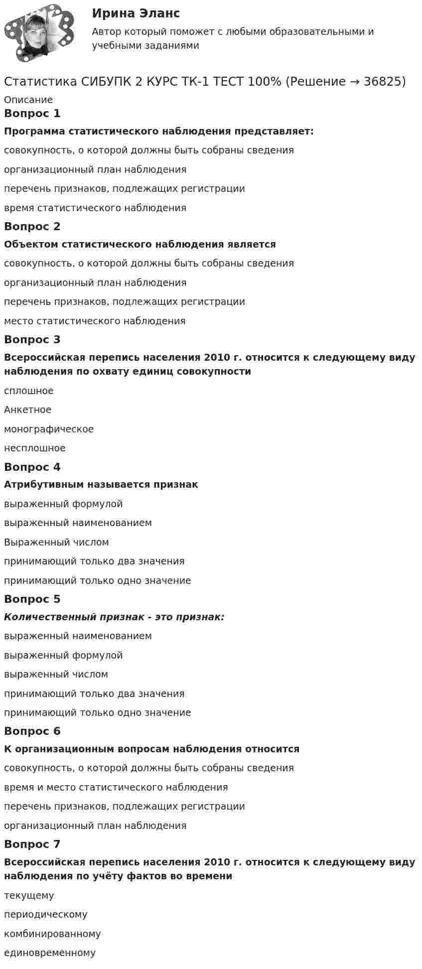      
          Описание
          Вопрос 1Программа статистического наблюдения представляет:совокупность, о которой должны быть собраны сведенияорганизационный план наблюденияперечень признаков, подлежащих регистрации время статистического наблюденияВопрос 2Объектом статистического наблюдения являетсясовокупность, о которой должны быть собраны сведения организационный план наблюденияперечень признаков, подлежащих регистрацииместо статистического наблюденияВопрос 3Всероссийская перепись населения 2010 г. относится к следующему виду наблюдения по охвату единиц совокупностисплошное АнкетноемонографическоенесплошноеВопрос 4Атрибутивным называется признаквыраженный формулойвыраженный наименованием Выраженный числомпринимающий только два значенияпринимающий только одно значениеВопрос 5Количественный признак ­ - это признак:выраженный наименованиемвыраженный формулойвыраженный числом принимающий только два значенияпринимающий только одно значениеВопрос 6К организационным вопросам наблюдения относитсясовокупность, о которой должны быть собраны сведениявремя и место статистического наблюдения перечень признаков, подлежащих регистрацииорганизационный план наблюденияВопрос 7Всероссийская перепись населения 2010 г. относится к следующему виду наблюдения по учёту фактов во временитекущемупериодическому комбинированномуединовременному  
            
            
            СТАТИСТИКА СИБУПК 2 КУРС ТК-19 ТЕСТ 100%Статистика СИБУПК 2 КУРС ТК-1 ТЕСТ 100%СТАТИСТИКА СИБУПК  2 КУРС ТК-21 ТЕСТ 100%СТАТИСТИКА СИБУПК 2 КУРС ТК-2 ТЕСТ 100%СТАТИСТИКА СИБУПК 2 КУРС ТК-4 ТЕСТ 100%СТАТИСТИКА СИБУПК 2 КУРС ТК-5 ТЕСТ 100%СТАТИСТИКА СИБУПК 2 КУРС ТК-6 ТЕСТ 100%СТАТИСТИКА СИБУПК 2К КУРС ТК-8 ТЕСТ 100%СТАТИСТИКА СИБУПК 2 КУРС ИТОГОВЫЙ ТЕСТ 73,33%СТАТИСТИКА СИБУПК 2 КУРС ТК-10 ТКСТ 83,33%СТАТИСТИКА СИБУПК 2 КУРС ТК-11 ТЕСТ 100%СТАТИСТИКА СИБУПК 2 КУРС ТК-13 ТЕСТ 100%СТАТИСТИКА СИБУПК 2 КУРС ТК-15 ТЕСТ 100%СТАТИСТИКА СИБУПК 2 КУРС ТК-17 ТЕСТ 83,33%
