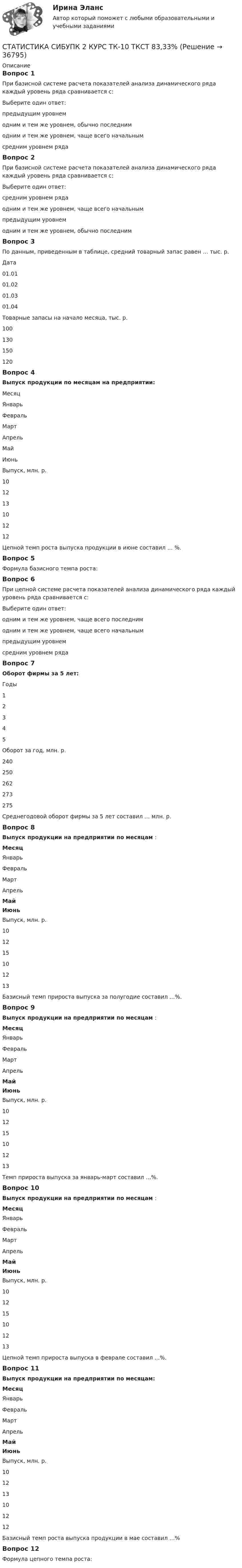      
          Описание
          Вопрос 1При базисной системе расчета показателей анализа динамического ряда каждый уровень ряда сравнивается с:Выберите один ответ:предыдущим уровнемодним и тем же уровнем, обычно последнимодним и тем же уровнем, чаще всего начальным средним уровнем рядаВопрос 2При базисной системе расчета показателей анализа динамического ряда каждый уровень ряда сравнивается с:Выберите один ответ:средним уровнем рядаодним и тем же уровнем, чаще всего начальным предыдущим уровнемодним и тем же уровнем, обычно последнимВопрос 3По данным, приведенным в таблице, средний товарный запас равен … тыс. р.Дата01.0101.0201.0301.04Товарные запасы на начало месяца, тыс. р.100130150120Вопрос 4Выпуск продукции по месяцам на предприятии:МесяцЯнварьФевральМартАпрельМайИюньВыпуск, млн. р.101213101212Цепной темп роста выпуска продукции в июне составил … %.Вопрос 5Формула базисного темпа роста:Вопрос 6При цепной системе расчета показателей анализа динамического ряда каждый уровень ряда сравнивается с:Выберите один ответ:одним и тем же уровнем, чаще всего последнимодним и тем же уровнем, чаще всего начальнымпредыдущим уровнем средним уровнем рядаВопрос 7Оборот фирмы за 5 лет:Годы12345Оборот за год, млн. р.240250262273275Среднегодовой оборот фирмы за 5 лет составил … млн. р.Вопрос 8Выпуск продукции на предприятии по месяцам :МесяцЯнварьФевральМартАпрельМайИюньВыпуск, млн. р.101215101213Базисный темп прироста выпуска за полугодие составил …%.Вопрос 9Выпуск продукции на предприятии по месяцам :МесяцЯнварьФевральМартАпрельМайИюньВыпуск, млн. р.101215101213Темп прироста выпуска за январь-март составил …%.Вопрос 10Выпуск продукции на предприятии по месяцам :МесяцЯнварьФевральМартАпрельМайИюньВыпуск, млн. р.101215101213Цепной темп прироста выпуска в феврале составил ...%.Вопрос 11Выпуск продукции на предприятии по месяцам:МесяцЯнварьФевральМартАпрельМайИюньВыпуск, млн. р.101213101212Базисный темп роста выпуска продукции в мае составил …%Вопрос 12Формула цепного темпа роста:  
            
            
            СТАТИСТИКА СИБУПК 2 КУРС ИТОГОВЫЙ ТЕСТ 73,33%СТАТИСТИКА СИБУПК 2 КУРС ТК-10 ТКСТ 83,33%СТАТИСТИКА СИБУПК 2 КУРС ТК-11 ТЕСТ 100%СТАТИСТИКА СИБУПК 2 КУРС ТК-13 ТЕСТ 100%СТАТИСТИКА СИБУПК 2 КУРС ТК-15 ТЕСТ 100%СТАТИСТИКА СИБУПК 2 КУРС ТК-17 ТЕСТ 83,33%СТАТИСТИКА СИБУПК 2 КУРС ТК-18 ТЕСТ 100%статистика росдистант 3 заданиестатистика росдистант 6 задание Статистика Росдистант (ТГУ)статистика росдистант ТГУ 1 заданиеСтатистика рынка товаров и услуг.Статистика СамГУПС Вариант 4 На основании данных, представленных в таблице 1 вычислить:  1. Структуру вагонопотока сортировочных станций по плану и фактически. Отразить графически результаты расчетов и сделать вывод о структурных изменениях. Статистика Сибупк