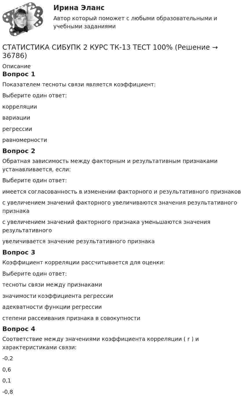      
          Описание
          Вопрос 1Показателем тесноты связи является коэффициент:Выберите один ответ:корреляции вариациирегрессииравномерностиВопрос 2Обратная зависимость между факторным и результативным признаками устанавливается, если:Выберите один ответ:имеется согласованность в изменении факторного и результативного признаковс увеличением значений факторного увеличиваются значения результативного признакас увеличением значений факторного признака уменьшаются значения результативного увеличивается значение результативного признакаВопрос 3Коэффициент корреляции рассчитывается для оценки:Выберите один ответ:тесноты связи между признаками значимости коэффициента регрессииадекватности функции регрессиистепени рассеивания признака в совокупностиВопрос 4Соответствие между значениями коэффициента корреляции ( r ) и характеристиками связи:-0,20,60,1-0,8   
            
            
            СТАТИСТИКА СИБУПК 2 КУРС ТК-11 ТЕСТ 100%СТАТИСТИКА СИБУПК 2 КУРС ТК-13 ТЕСТ 100%СТАТИСТИКА СИБУПК 2 КУРС ТК-15 ТЕСТ 100%СТАТИСТИКА СИБУПК 2 КУРС ТК-17 ТЕСТ 83,33%СТАТИСТИКА СИБУПК 2 КУРС ТК-18 ТЕСТ 100%СТАТИСТИКА СИБУПК 2 КУРС ТК-19 ТЕСТ 100%Статистика СИБУПК 2 КУРС ТК-1 ТЕСТ 100%Статистика Росдистант (ТГУ)статистика росдистант ТГУ 1 заданиеСтатистика рынка товаров и услуг.Статистика СамГУПС Вариант 4 На основании данных, представленных в таблице 1 вычислить:  1. Структуру вагонопотока сортировочных станций по плану и фактически. Отразить графически результаты расчетов и сделать вывод о структурных изменениях. Статистика СибупкСТАТИСТИКА СИБУПК 2К КУРС ТК-8 ТЕСТ 100%СТАТИСТИКА СИБУПК 2 КУРС ИТОГОВЫЙ ТЕСТ 73,33%