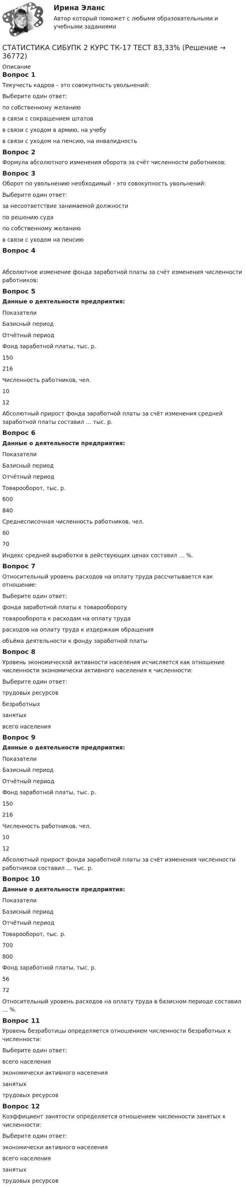      
          Описание
          Вопрос 1Текучесть кадров – это совокупность увольнений:Выберите один ответ:по собственному желанию в связи с сокращением штатовв связи с уходом в армию, на учебув связи с уходом на пенсию, на инвалидностьВопрос 2Формула абсолютного изменения оборота за счёт численности работников:Вопрос 3Оборот по увольнению необходимый - это совокупность увольнений:Выберите один ответ:за несоответствие занимаемой должностипо решению судапо собственному желаниюв связи с уходом на пенсию Вопрос 4Абсолютное изменение фонда заработной платы за счёт изменения численности работников:Вопрос 5Данные о деятельности предприятия:ПоказателиБазисный периодОтчётный периодФонд заработной платы, тыс. р.150216Численность работников, чел.1012Абсолютный прирост фонда заработной платы за счёт изменения средней заработной платы составил … тыс. р.Вопрос 6Данные о деятельности предприятия:ПоказателиБазисный периодОтчётный периодТоварооборот, тыс. р.600840Среднесписочная численность работников, чел.6070Индекс средней выработки в действующих ценах составил … %.Вопрос 7Относительный уровень расходов на оплату труда рассчитывается как отношение:Выберите один ответ:фонда заработной платы к товарообороту товарооборота к расходам на оплату трударасходов на оплату труда к издержкам обращенияобъёма деятельности к фонду заработной платыВопрос 8Уровень экономической активности населения исчисляется как отношение численности экономически активного населения к численности:Выберите один ответ:трудовых ресурсовбезработныхзанятыхвсего населения Вопрос 9Данные о деятельности предприятия:ПоказателиБазисный периодОтчётный периодФонд заработной платы, тыс. р.150216Численность работников, чел.1012Абсолютный прирост фонда заработной платы за счёт изменения численности работников составил … тыс. р.Вопрос 10Данные о деятельности предприятия:ПоказателиБазисный периодОтчётный периодТоварооборот, тыс. р.700800Фонд заработной платы, тыс. р.5672Относительный уровень расходов на оплату труда в базисном периоде составил … %.Вопрос 11Уровень безработицы определяется отношением численности безработных к численности:Выберите один ответ:всего населенияэкономически активного населения занятыхтрудовых ресурсовВопрос 12Коэффициент занятости определяется отношением численности занятых к численности:Выберите один ответ:экономически активного населения всего населениязанятыхтрудовых ресурсов  
            
            
            СТАТИСТИКА СИБУПК 2 КУРС ТК-15 ТЕСТ 100%СТАТИСТИКА СИБУПК 2 КУРС ТК-17 ТЕСТ 83,33%СТАТИСТИКА СИБУПК 2 КУРС ТК-18 ТЕСТ 100%СТАТИСТИКА СИБУПК 2 КУРС ТК-19 ТЕСТ 100%Статистика СИБУПК 2 КУРС ТК-1 ТЕСТ 100%СТАТИСТИКА СИБУПК  2 КУРС ТК-21 ТЕСТ 100%СТАТИСТИКА СИБУПК 2 КУРС ТК-2 ТЕСТ 100%Статистика рынка товаров и услуг.Статистика СамГУПС Вариант 4 На основании данных, представленных в таблице 1 вычислить:  1. Структуру вагонопотока сортировочных станций по плану и фактически. Отразить графически результаты расчетов и сделать вывод о структурных изменениях. Статистика СибупкСТАТИСТИКА СИБУПК 2К КУРС ТК-8 ТЕСТ 100%СТАТИСТИКА СИБУПК 2 КУРС ИТОГОВЫЙ ТЕСТ 73,33%СТАТИСТИКА СИБУПК 2 КУРС ТК-10 ТКСТ 83,33%СТАТИСТИКА СИБУПК 2 КУРС ТК-11 ТЕСТ 100%