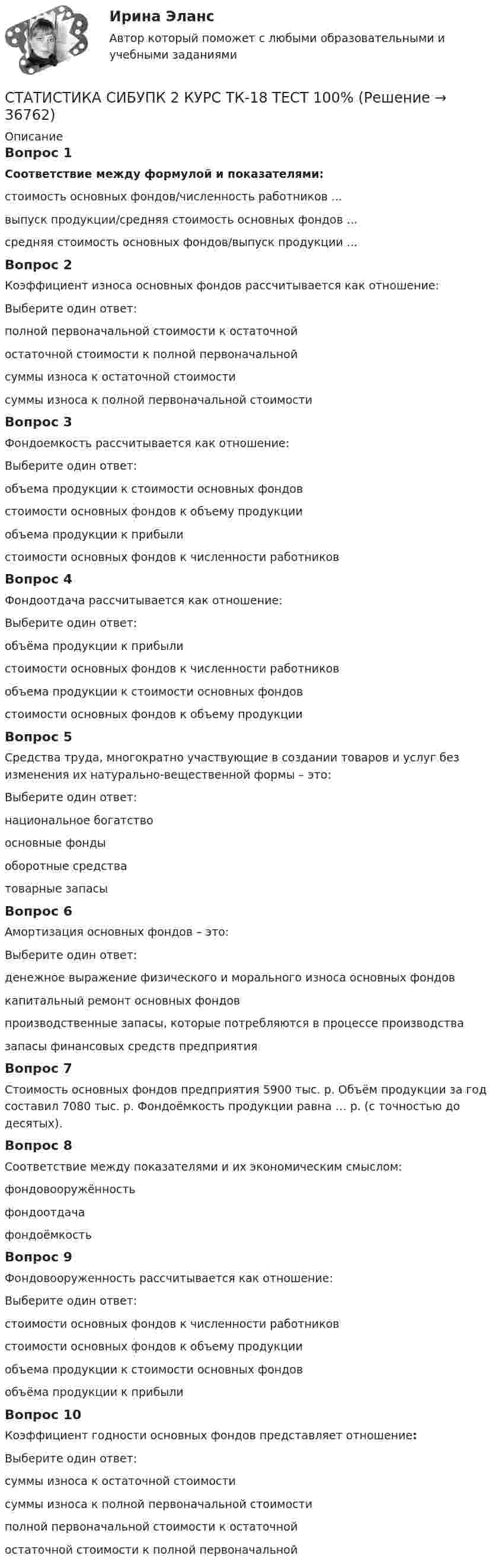     
          Описание
          Вопрос 1Соответствие между формулой и показателями:стоимость основных фондов/численность работников ...выпуск продукции/средняя стоимость основных фондов ...средняя стоимость основных фондов/выпуск продукции ...Вопрос 2Коэффициент износа основных фондов рассчитывается как отношение:Выберите один ответ:полной первоначальной стоимости к остаточнойостаточной стоимости к полной первоначальнойсуммы износа к остаточной стоимостисуммы износа к полной первоначальной стоимости Вопрос 3Фондоемкость рассчитывается как отношение:Выберите один ответ:объема продукции к стоимости основных фондовстоимости основных фондов к объему продукции объема продукции к прибылистоимости основных фондов к численности работниковВопрос 4Фондоотдача рассчитывается как отношение:Выберите один ответ:объёма продукции к прибылистоимости основных фондов к численности работниковобъема продукции к стоимости основных фондов стоимости основных фондов к объему продукцииВопрос 5Средства труда, многократно участвующие в создании товаров и услуг без изменения их натурально-вещественной формы – это:Выберите один ответ:национальное богатствоосновные фонды оборотные средстватоварные запасыВопрос 6Амортизация основных фондов – это:Выберите один ответ:денежное выражение физического и морального износа основных фондов капитальный ремонт основных фондовпроизводственные запасы, которые потребляются в процессе производствазапасы финансовых средств предприятияВопрос 7Стоимость основных фондов предприятия 5900 тыс. р. Объём продукции за год составил 7080 тыс. р. Фондоёмкость продукции равна … р. (с точностью до десятых).Вопрос 8Соответствие между показателями и их экономическим смыслом:фондовооружённость фондоотдача фондоёмкость Вопрос 9Фондовооруженность рассчитывается как отношение:Выберите один ответ:стоимости основных фондов к численности работников стоимости основных фондов к объему продукцииобъема продукции к стоимости основных фондовобъёма продукции к прибылиВопрос 10Коэффициент годности основных фондов представляет отношение:Выберите один ответ:суммы износа к остаточной стоимостисуммы износа к полной первоначальной стоимостиполной первоначальной стоимости к остаточнойостаточной стоимости к полной первоначальной   
            
            
            СТАТИСТИКА СИБУПК 2 КУРС ТК-17 ТЕСТ 83,33%СТАТИСТИКА СИБУПК 2 КУРС ТК-18 ТЕСТ 100%СТАТИСТИКА СИБУПК 2 КУРС ТК-19 ТЕСТ 100%Статистика СИБУПК 2 КУРС ТК-1 ТЕСТ 100%СТАТИСТИКА СИБУПК  2 КУРС ТК-21 ТЕСТ 100%СТАТИСТИКА СИБУПК 2 КУРС ТК-2 ТЕСТ 100%СТАТИСТИКА СИБУПК 2 КУРС ТК-4 ТЕСТ 100%Статистика СамГУПС Вариант 4 На основании данных, представленных в таблице 1 вычислить:  1. Структуру вагонопотока сортировочных станций по плану и фактически. Отразить графически результаты расчетов и сделать вывод о структурных изменениях. Статистика СибупкСТАТИСТИКА СИБУПК 2К КУРС ТК-8 ТЕСТ 100%СТАТИСТИКА СИБУПК 2 КУРС ИТОГОВЫЙ ТЕСТ 73,33%СТАТИСТИКА СИБУПК 2 КУРС ТК-10 ТКСТ 83,33%СТАТИСТИКА СИБУПК 2 КУРС ТК-11 ТЕСТ 100%СТАТИСТИКА СИБУПК 2 КУРС ТК-13 ТЕСТ 100%