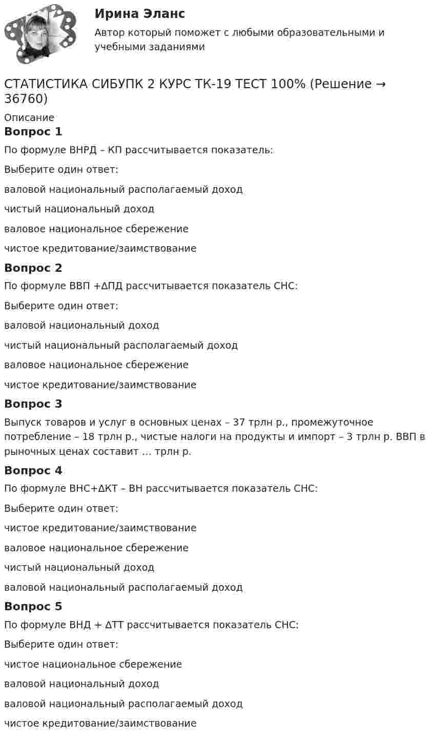      
          Описание
          Вопрос 1По формуле ВНРД – КП рассчитывается показатель:Выберите один ответ:валовой национальный располагаемый доходчистый национальный доходваловое национальное сбережение чистое кредитование/заимствованиеВопрос 2По формуле ВВП +∆ПД рассчитывается показатель СНС:Выберите один ответ:валовой национальный доход чистый национальный располагаемый доходваловое национальное сбережениечистое кредитование/заимствованиеВопрос 3Выпуск товаров и услуг в основных ценах – 37 трлн р., промежуточное потребление – 18 трлн р., чистые налоги на продукты и импорт – 3 трлн р. ВВП в рыночных ценах составит … трлн р.Вопрос 4По формуле ВНС+∆КТ – ВН рассчитывается показатель СНС:Выберите один ответ:чистое кредитование/заимствование валовое национальное сбережениечистый национальный доходваловой национальный располагаемый доходВопрос 5По формуле ВНД + ∆ТТ рассчитывается показатель СНС:Выберите один ответ:чистое национальное сбережениеваловой национальный доходваловой национальный располагаемый доход чистое кредитование/заимствование  
            
            
            СТАТИСТИКА СИБУПК 2 КУРС ТК-18 ТЕСТ 100%СТАТИСТИКА СИБУПК 2 КУРС ТК-19 ТЕСТ 100%Статистика СИБУПК 2 КУРС ТК-1 ТЕСТ 100%СТАТИСТИКА СИБУПК  2 КУРС ТК-21 ТЕСТ 100%СТАТИСТИКА СИБУПК 2 КУРС ТК-2 ТЕСТ 100%СТАТИСТИКА СИБУПК 2 КУРС ТК-4 ТЕСТ 100%СТАТИСТИКА СИБУПК 2 КУРС ТК-5 ТЕСТ 100%Статистика СибупкСТАТИСТИКА СИБУПК 2К КУРС ТК-8 ТЕСТ 100%СТАТИСТИКА СИБУПК 2 КУРС ИТОГОВЫЙ ТЕСТ 73,33%СТАТИСТИКА СИБУПК 2 КУРС ТК-10 ТКСТ 83,33%СТАТИСТИКА СИБУПК 2 КУРС ТК-11 ТЕСТ 100%СТАТИСТИКА СИБУПК 2 КУРС ТК-13 ТЕСТ 100%СТАТИСТИКА СИБУПК 2 КУРС ТК-15 ТЕСТ 100%