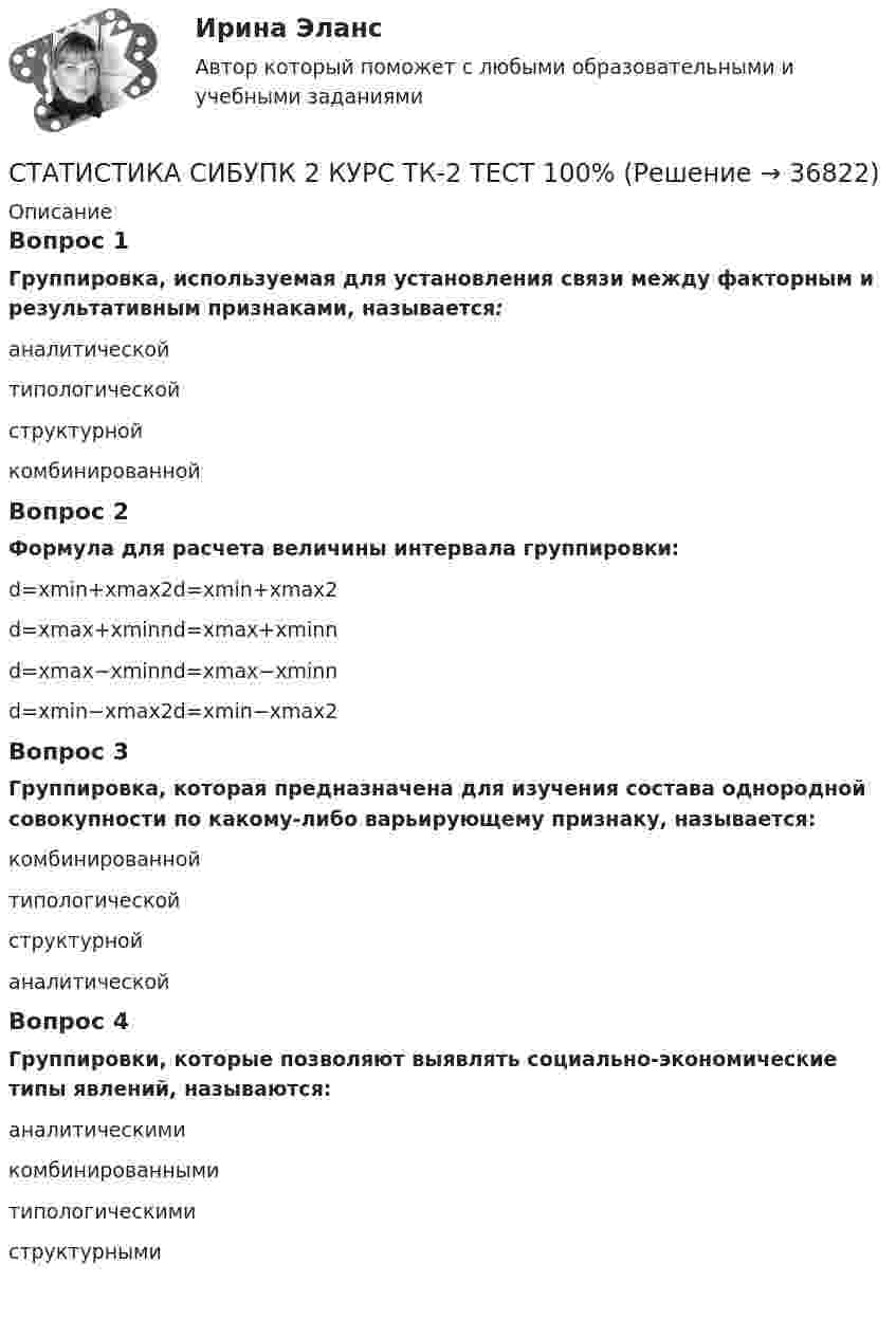      
          Описание
          Вопрос 1Группировка, используемая для установления связи между факторным и результативным признаками, называется:аналитической типологическойструктурнойкомбинированнойВопрос 2Формула для расчета величины интервала группировки:d=xmin+xmax2d=xmin+xmax2d=xmax+xminnd=xmax+xminnd=xmax−xminnd=xmax−xminnd=xmin−xmax2d=xmin−xmax2Вопрос 3Группировка, которая предназначена для изучения состава однородной совокупности по какому-либо варьирующему признаку, называется:комбинированнойтипологическойструктурной аналитическойВопрос 4Группировки, которые позволяют выявлять социально-экономические типы явлений, называются:аналитическимикомбинированнымитипологическими структурными  
            
            
            СТАТИСТИКА СИБУПК  2 КУРС ТК-21 ТЕСТ 100%СТАТИСТИКА СИБУПК 2 КУРС ТК-2 ТЕСТ 100%СТАТИСТИКА СИБУПК 2 КУРС ТК-4 ТЕСТ 100%СТАТИСТИКА СИБУПК 2 КУРС ТК-5 ТЕСТ 100%СТАТИСТИКА СИБУПК 2 КУРС ТК-6 ТЕСТ 100%Статистика Синергия 71 вопросСтатистика. Синергия. На отлично!СТАТИСТИКА СИБУПК 2 КУРС ТК-10 ТКСТ 83,33%СТАТИСТИКА СИБУПК 2 КУРС ТК-11 ТЕСТ 100%СТАТИСТИКА СИБУПК 2 КУРС ТК-13 ТЕСТ 100%СТАТИСТИКА СИБУПК 2 КУРС ТК-15 ТЕСТ 100%СТАТИСТИКА СИБУПК 2 КУРС ТК-17 ТЕСТ 83,33%СТАТИСТИКА СИБУПК 2 КУРС ТК-18 ТЕСТ 100%СТАТИСТИКА СИБУПК 2 КУРС ТК-19 ТЕСТ 100%