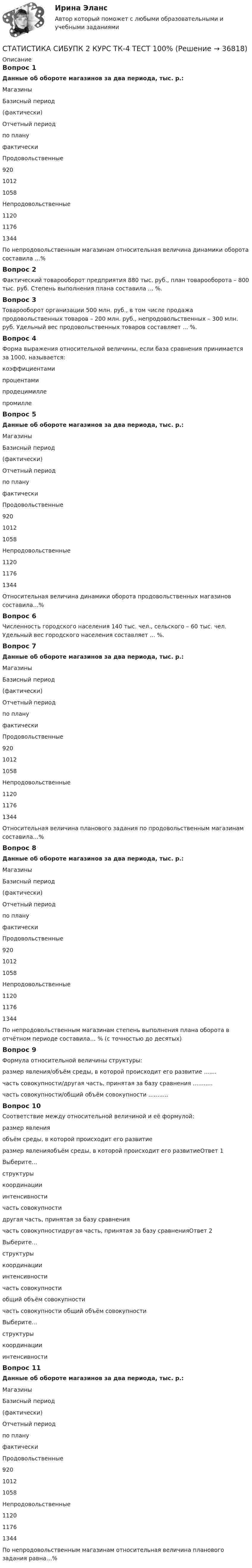      
          Описание
          Вопрос 1Данные об обороте магазинов за два периода, тыс. р.:МагазиныБазисный период(фактически)Отчетный периодпо плануфактическиПродовольственные92010121058Непродовольственные112011761344По непродовольственным магазинам относительная величина динамики оборота составила …%Вопрос 2Фактический товарооборот предприятия 880 тыс. руб., план товарооборота – 800 тыс. руб. Степень выполнения плана составила ... %.Вопрос 3Товарооборот организации 500 млн. руб., в том числе продажа продовольственных товаров – 200 млн. руб., непродовольственных – 300 млн. руб. Удельный вес продовольственных товаров составляет ... %.Вопрос 4Форма выражения относительной величины, если база сравнения принимается за 1000, называется:коэффициентамипроцентамипродецимиллепромилле Вопрос 5Данные об обороте магазинов за два периода, тыс. р.:МагазиныБазисный период(фактически)Отчетный периодпо плануфактическиПродовольственные92010121058Непродовольственные112011761344Относительная величина динамики оборота продовольственных магазинов составила…%Вопрос 6Численность городского населения 140 тыс. чел., сельского – 60 тыс. чел. Удельный вес городского населения составляет ... %.Вопрос 7Данные об обороте магазинов за два периода, тыс. р.:МагазиныБазисный период(фактически)Отчетный периодпо плануфактическиПродовольственные92010121058Непродовольственные112011761344Относительная величина планового задания по продовольственным магазинам составила…%Вопрос 8Данные об обороте магазинов за два периода, тыс. р.:МагазиныБазисный период(фактически)Отчетный периодпо плануфактическиПродовольственные92010121058Непродовольственные112011761344По непродовольственным магазинам степень выполнения плана оборота в отчётном периоде составила… % (с точностью до десятых)Вопрос 9Формула относительной величины структуры:размер явления/объём среды, в которой происходит его развитие .......часть совокупности/другая часть, принятая за базу сравнения ...........часть совокупности/общий объём совокупности ...........Вопрос 10Соответствие между относительной величиной и её формулой:размер явленияобъём среды, в которой происходит его развитиеразмер явленияобъём среды, в которой происходит его развитиеОтвет 1Выберите...структурыкоординацииинтенсивности часть совокупностидругая часть, принятая за базу сравнениячасть совокупностидругая часть, принятая за базу сравненияОтвет 2Выберите...структурыкоординацииинтенсивности часть совокупностиобщий объём совокупностичасть совокупности общий объём совокупностиВыберите...структурыкоординацииинтенсивности Вопрос 11Данные об обороте магазинов за два периода, тыс. р.:МагазиныБазисный период(фактически)Отчетный периодпо плануфактическиПродовольственные92010121058Непродовольственные112011761344По непродовольственным магазинам относительная величина планового задания равна…%  
            
            
            СТАТИСТИКА СИБУПК 2 КУРС ТК-2 ТЕСТ 100%СТАТИСТИКА СИБУПК 2 КУРС ТК-4 ТЕСТ 100%СТАТИСТИКА СИБУПК 2 КУРС ТК-5 ТЕСТ 100%СТАТИСТИКА СИБУПК 2 КУРС ТК-6 ТЕСТ 100%Статистика Синергия 71 вопросСтатистика. Синергия. На отлично!Статистика. Синергия. Ответы на КОМПЕТЕНТНОСТНЫЙ ТЕСТСТАТИСТИКА СИБУПК 2 КУРС ТК-11 ТЕСТ 100%СТАТИСТИКА СИБУПК 2 КУРС ТК-13 ТЕСТ 100%СТАТИСТИКА СИБУПК 2 КУРС ТК-15 ТЕСТ 100%СТАТИСТИКА СИБУПК 2 КУРС ТК-17 ТЕСТ 83,33%СТАТИСТИКА СИБУПК 2 КУРС ТК-18 ТЕСТ 100%СТАТИСТИКА СИБУПК 2 КУРС ТК-19 ТЕСТ 100%Статистика СИБУПК 2 КУРС ТК-1 ТЕСТ 100%