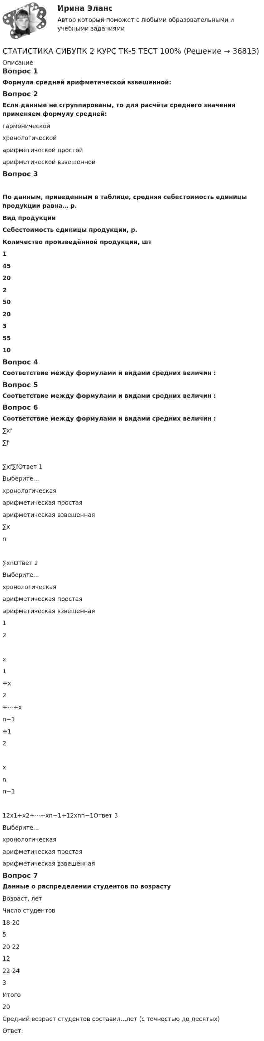      
          Описание
          Вопрос 1Формула средней арифметической взвешенной:Вопрос 2Если данные не сгруппированы, то для расчёта среднего значения применяем формулу средней:гармоническойхронологическойарифметической простой арифметической взвешеннойВопрос 3По данным, приведенным в таблице, средняя себестоимость единицы продукции равна… р.Вид продукцииСебестоимость единицы продукции, р.Количество произведённой продукции, шт145202502035510Вопрос 4Соответствие между формулами и видами средних величин :Вопрос 5Соответствие между формулами и видами средних величин :Вопрос 6Соответствие между формулами и видами средних величин :∑xf∑f∑xf∑fОтвет 1Выберите...хронологическаяарифметическая простаяарифметическая взвешенная ∑xn∑xnОтвет 2Выберите...хронологическаяарифметическая простаяарифметическая взвешенная 12x1+x2+⋯+xn−1+12xnn−112x1+x2+⋯+xn−1+12xnn−1Ответ 3Выберите...хронологическаяарифметическая простаяарифметическая взвешенная Вопрос 7Данные о распределении студентов по возрастуВозраст, летЧисло студентов18-20520-221222-243Итого20Средний возраст студентов составил…лет (с точностью до десятых)Ответ:  
            
            
            СТАТИСТИКА СИБУПК 2 КУРС ТК-4 ТЕСТ 100%СТАТИСТИКА СИБУПК 2 КУРС ТК-5 ТЕСТ 100%СТАТИСТИКА СИБУПК 2 КУРС ТК-6 ТЕСТ 100%Статистика Синергия 71 вопросСтатистика. Синергия. На отлично!Статистика. Синергия. Ответы на КОМПЕТЕНТНОСТНЫЙ ТЕСТСтатистика. Синергия. Тест.СТАТИСТИКА СИБУПК 2 КУРС ТК-13 ТЕСТ 100%СТАТИСТИКА СИБУПК 2 КУРС ТК-15 ТЕСТ 100%СТАТИСТИКА СИБУПК 2 КУРС ТК-17 ТЕСТ 83,33%СТАТИСТИКА СИБУПК 2 КУРС ТК-18 ТЕСТ 100%СТАТИСТИКА СИБУПК 2 КУРС ТК-19 ТЕСТ 100%Статистика СИБУПК 2 КУРС ТК-1 ТЕСТ 100%СТАТИСТИКА СИБУПК  2 КУРС ТК-21 ТЕСТ 100%
