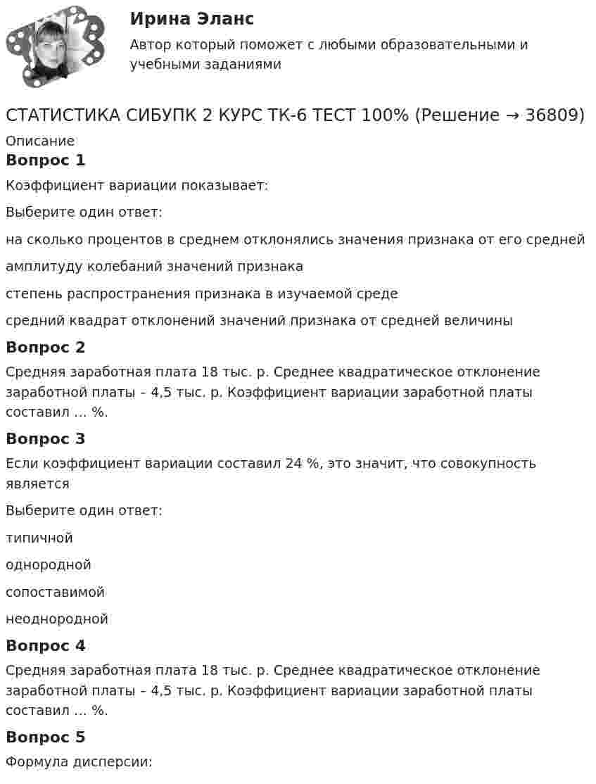      
          Описание
          Вопрос 1Коэффициент вариации показывает:Выберите один ответ:на сколько процентов в среднем отклонялись значения признака от его средней амплитуду колебаний значений признакастепень распространения признака в изучаемой средесредний квадрат отклонений значений признака от средней величиныВопрос 2Средняя заработная плата 18 тыс. р. Среднее квадратическое отклонение заработной платы – 4,5 тыс. р. Коэффициент вариации заработной платы составил … %.Вопрос 3Если коэффициент вариации составил 24 %, это значит, что совокупность являетсяВыберите один ответ:типичнойоднородной сопоставимойнеоднороднойВопрос 4Средняя заработная плата 18 тыс. р. Среднее квадратическое отклонение заработной платы – 4,5 тыс. р. Коэффициент вариации заработной платы составил … %.Вопрос 5Формула дисперсии:  
            
            
            СТАТИСТИКА СИБУПК 2 КУРС ТК-5 ТЕСТ 100%СТАТИСТИКА СИБУПК 2 КУРС ТК-6 ТЕСТ 100%Статистика Синергия 71 вопросСтатистика. Синергия. На отлично!Статистика. Синергия. Ответы на КОМПЕТЕНТНОСТНЫЙ ТЕСТСтатистика. Синергия. Тест.Статистика. СПО. МФПУ Синергия - 2022СТАТИСТИКА СИБУПК 2 КУРС ТК-15 ТЕСТ 100%СТАТИСТИКА СИБУПК 2 КУРС ТК-17 ТЕСТ 83,33%СТАТИСТИКА СИБУПК 2 КУРС ТК-18 ТЕСТ 100%СТАТИСТИКА СИБУПК 2 КУРС ТК-19 ТЕСТ 100%Статистика СИБУПК 2 КУРС ТК-1 ТЕСТ 100%СТАТИСТИКА СИБУПК  2 КУРС ТК-21 ТЕСТ 100%СТАТИСТИКА СИБУПК 2 КУРС ТК-2 ТЕСТ 100%