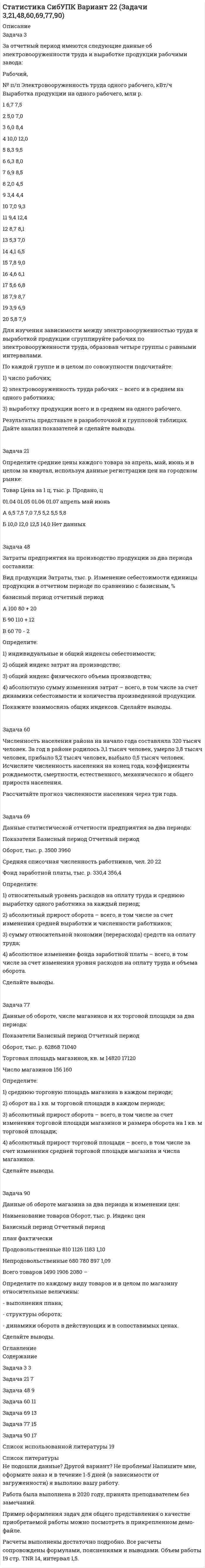 




Описание

Тема 1. Предмет и метод статистики. Сводка и группировка
Задача 3. По ряду предприятий легкой промышленности получены следующие данные:
Тема 2. Абсолютные и относительные величины
Задача 3: Закупочная цена пшеницы в августе текущего года в России составила 70 долларов за тонну. При этом планировалось, что цена закупки в сентябре сократится до 60 долларов. Фактически она составила 72 доллара за тонну. В то же время в США цена пшеницы достигла соответственно: 90 долларов в августе и 84 доллара в сентябре.
Требуется: Определить все возможные относительные величины.
Тема 3. Средние величины
Задача 3: За прошлый квартал банком выплачено процентов по депозитам 98 тысяч денежных единиц, в том числе: по краткосрочным – 63, среднесрочным – 35. депозитная процентная ставка соответственно составляла 7,5 и 9%.
Требуется: Определить среднюю депозитную процентную ставку. Обосновать выбор формы средней.
Задача 3: Имеется группировка предприятий по величине товарной продукции:
Требуется: определить: 1) дисперсию величины товарной продукции; 2) среднее квадратическое отклонение; 3) коэффициент вариации.
Тема 5. Выборочное наблюдение
Задача 3. Для изучения экономической активности населения района из 200 000 человек методом случайного бесповторного отбора опрошено 4 000 человек. Из них 1 600 человек вложили свои ваучеры в инвестиционные фонды или акции предприятий.
Требуется: с вероятностью 0,954 определить пределы населения всего района, в которых
Тема 6. Ряды динамики
Задача 3. имеется следующая информация:
Требуется: определить средний размер имущества предприятия за квартал.
Тема 7. Экономические индексы
Задача 3. Имеется информация о затратах на производство и индексах количества:
Требуется: определить: 1)индивидуальные индексы физического объема производства; 2) общий индекс физического объема производства; 3) общий индекс себестоимости, если известно, что общие затраты на производство выросли на 25%. Сделать выводы.
Тема 8. Основы корреляционного анализа
Задача 3. На предприятии цены на изделия снижены с 80 руб. за единицу до 60 руб. После снижения цен продажа возросла с 400 до 500 единиц в день.
Требуется: Определить абсолютную и относительную эластичность. Сделать оценку эластичности с целью возможности (или невозможности) дальнейшего снижения цен.
Тема 9. Статистический анализ социально-экономического развития общества
Задача 3. На начало года имеются следующие данные по населенному пункту, тыс чел.: наличное население - 400; временно проживающие - 4, временно отсутствующие - 2. В течение года произошли сле­дующие изменения, тыс чел.: родилось всего - 5, в том числе у постоянных жителей - 4,5; умерло всего - 4,3, в том числе у постоян­ных жителей - 4,2; прибыло на постоянное жительство - 3,5, выехало на постоянное жительство (из числа постоянных жителей) - 1,3. Численность временно проживающих на конец года уменьшилась на 0,3 тыс чел., а численность временно отсутствующих увеличилась на 0,2 тыс чел.
Требуется: определить: численность постоянного населения на начало и конец года; численность наличного населения на конец года; среднегодовую численность постоянного населения; показатели естественного и миграционного движения постоянного населения.
Задача 3. Имеются следующие данные по предприятию об использовании рабочего времени за октябрь (24 рабочих дня):
Требуется: Построить баланс использования рабочего времени и определить: 1) относительные показатели структуры максимально возможного фонда рабочего времени; 2) коэффициенты использования фондов рабочего времени; 3) коэффициенты использования рабочего времени: а) по числу дней работы на одного списочного рабочего; б) по продолжительности рабочего дня (полной и урочной); в) по числу часов, отработанных в среднем одним списочным рабочим за октябрь.



Оглавление

КОНТРОЛЬНАЯ РАБОТА
по предмету «Общая теория статистики»
вариант № 3



Список литературы

КОНТРОЛЬНАЯ РАБОТА
по предмету «Общая теория статистики»
вариант № 3


            
            
            Задача 3. Доходность инвестора за 4 года с учетом капитализации процентов составила 60%. Какова годовая доходность инвестора?Задача 3 За отчетный период имеются следующие данные об электровооруженности труда и выработке продукции рабочими завода: Рабочий, № п/п Электровооруженность труда одного рабочего, кВт/ч Выработка продукции на одного рабочего, млн р.Задача 3 Изгиб. Вариант 67919Задача 3 Имеются данные об экспорте товаров: экспорт товаров 2019 г. 2020 г. Динамика экспорта. ,% млн.руб. уд.вес, % к итогу млн.руб. уд.вес, % к итогу продовольственные … … … … … непродовольственные … … … 19,4 … Всего 1928,6 … … 102,1 Экспорт непродовольственных товаров сократилась на 1 004 млн. рублей. Заполните таблицу недостающими показателями.Задача 3 - Исходные данные для отнесения затрат при совместной перевозке различных грузов.Задача 3 Какому из силовых многоугольников соответствует равенство F₁ + F₂ = F₃ + F₄?  Выберите один ответ:  (полное условие - в демо-файлах)  a. 2)  b. 1)  c. 4)  d. 3)Задача 3. Кинематика плоского механизмаЗадача 32. В соответствии с законом денежного обращения определите (рассчитайте) коэффициент ликвидности денежных средств, если имеются следующие данные о структуре денежной массы.: На 1.01	На 31.12 М0	173,5 1448 М1	765,1	5880 М2	935,7	6037 Задача 3.2. Кручение. Вариант 67919Задача 3.34. Куколевский.Задача 33. Акционерное общество учреждено с уставным капиталом 3 млн. руб. (оплачен полностью). Количество объявленных акций, зафиксированное в уставе –10 000 с номиналом 500 рублей. Общество принимает решение разместить максимально  Задача 34 Как направлена угловая скорость звена ОА? Выберите один ответ:   a.	4) данных недостаточно для однозначного ответа b.	2) угловая скорость направлена против часовой стрелки c.	1) угловая скорость направлена по часовой стрелке dЗадача 39 Изменятся ли реакции опор А и В составной конструкции, если силу F приложить в точке D? Весом пренебречь.  Задача 3.Вероятность того, что в результате проверки изделию будет присвоен «Знак высшего качества», равна 0,2. На контроль поступило 9 изделий. Какова вероятность того, что знак высшего качества будет присвоен: