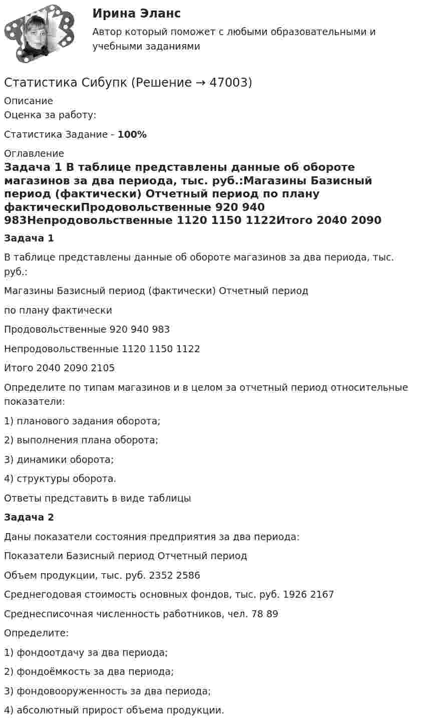     
            Описание
            Оценка за работу:Статистика Задание - 100% 
            Оглавление
            Задача 1  В таблице представлены данные об обороте магазинов за два периода, тыс. руб.:Магазины	Базисный период (фактически)	Отчетный период		по плану	фактическиПродовольственные	920	940	983Непродовольственные	1120	1150	1122Итого	2040	2090	2105Определите по типам магазинов и в целом за отчетный период относительные показатели:1)	планового задания оборота;2) 	выполнения плана оборота;3)	динамики оборота;4)	структуры оборота.	Ответы представить в виде таблицыЗадача 2  Даны показатели состояния предприятия за два периода:Показатели	Базисный период	Отчетный периодОбъем продукции, тыс. руб.	2352	2586Среднегодовая стоимость основных фондов, тыс. руб.	1926	2167Среднесписочная численность работников, чел.	78	89Определите:1)	фондоотдачу за два периода;2) 	фондоёмкость за два периода;3)	фондовооруженность за два периода;4)	абсолютный прирост объема продукции. 
            
            
            Статистика СамГУПС Вариант 4 На основании данных, представленных в таблице 1 вычислить:  1. Структуру вагонопотока сортировочных станций по плану и фактически. Отразить графически результаты расчетов и сделать вывод о структурных изменениях. Статистика СибупкСТАТИСТИКА СИБУПК 2К КУРС ТК-8 ТЕСТ 100%СТАТИСТИКА СИБУПК 2 КУРС ИТОГОВЫЙ ТЕСТ 73,33%СТАТИСТИКА СИБУПК 2 КУРС ТК-10 ТКСТ 83,33%СТАТИСТИКА СИБУПК 2 КУРС ТК-11 ТЕСТ 100%СТАТИСТИКА СИБУПК 2 КУРС ТК-13 ТЕСТ 100%Статистика Рейтинговая работа  8 Вариант МУ им. С.Ю. ВиттеСтатистика Рейтинговая работа  9 Вариант МУ им. С.Ю. ВиттеСтатистика росдистант 2023 актуализированныестатистика росдистант 3 заданиестатистика росдистант 6 задание Статистика Росдистант (ТГУ)статистика росдистант ТГУ 1 задание