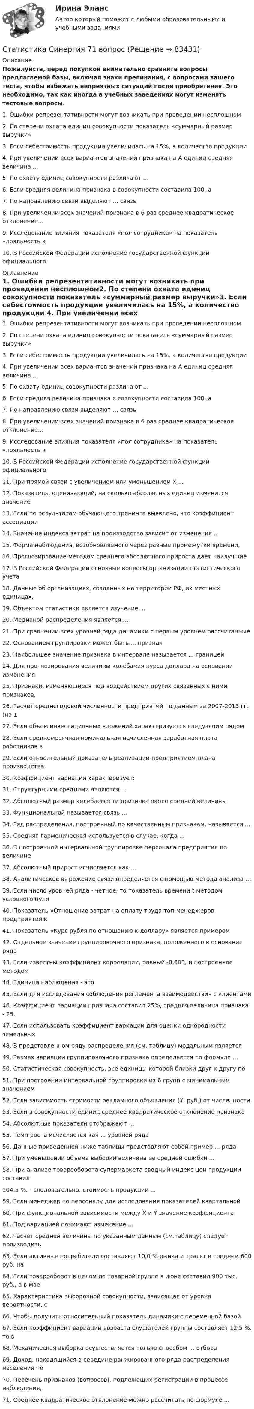     
            Описание
            Пожалуйста, перед покупкой внимательно сравните вопросы предлагаемой базы, включая знаки препинания, с вопросами вашего теста, чтобы избежать неприятных ситуаций после приобретения. Это необходимо, так как иногда в учебных заведениях могут изменять тестовые вопросы. 1. Ошибки репрезентативности могут возникать при проведении несплошном2. По степени охвата единиц совокупности показатель «суммарный размер выручки»3. Если себестоимость продукции увеличилась на 15%, а количество продукции 4. При увеличении всех вариантов значений признака на А единиц средняя величина ...5. По охвату единиц совокупности различают ...6. Если средняя величина признака в совокупности составила 100, а 7. По направлению связи выделяют … связь8. При увеличении всех значений признака в 6 раз среднее квадратическое отклонение...9. Исследование влияния показателя «пол сотрудника» на показатель «лояльность к 10. В Российской Федерации исполнение государственной функции официального  
            Оглавление
            1. Ошибки репрезентативности могут возникать при проведении несплошном2. По степени охвата единиц совокупности показатель «суммарный размер выручки»3. Если себестоимость продукции увеличилась на 15%, а количество продукции 4. При увеличении всех вариантов значений признака на А единиц средняя величина ...5. По охвату единиц совокупности различают ...6. Если средняя величина признака в совокупности составила 100, а 7. По направлению связи выделяют … связь8. При увеличении всех значений признака в 6 раз среднее квадратическое отклонение...9. Исследование влияния показателя «пол сотрудника» на показатель «лояльность к 10. В Российской Федерации исполнение государственной функции официального 11. При прямой связи с увеличением или уменьшением X ...12. Показатель, оценивающий, на сколько абсолютных единиц изменится значение 13. Если по результатам обучающего тренинга выявлено, что коэффициент ассоциации 14. Значение индекса затрат на производство зависит от изменения ...15. Форма наблюдения, возобновляемого через равные промежутки времени, 16. Прогнозирование методом среднего абсолютного прироста дает наилучшие 17. В Российской Федерации основные вопросы организации статистического учета 18. Данные об организациях, созданных на территории РФ, их местных единицах, 19. Объектом статистики является изучение ...20. Медианой распределения является ...21. При сравнении всех уровней ряда динамики с первым уровнем рассчитанные 22. Основанием группировки может быть ... признак23. Наибольшее значение признака в интервале называется ... границей24. Для прогнозирования величины колебания курса доллара на основании изменения 25. Признаки, изменяющиеся под воздействием других связанных с ними признаков, 26. Расчет среднегодовой численности предприятий по данным за 2007-2013 гг. (на 1 27. Если объем инвестиционных вложений характеризуется следующим рядом 28. Если среднемесячная номинальная начисленная заработная плата работников в 29. Если относительный показатель реализации предприятием плана производства 30. Коэффициент вариации характеризует:31. Структурными средними являются ...32. Абсолютный размер колеблемости признака около средней величины 33. Функциональной называется связь ...34. Ряд распределения, построенный по качественным признакам, называется ...35. Средняя гармоническая используется в случае, когда ...36.  В построенной интервальной группировке персонала предприятия по величине 37. Абсолютный прирост исчисляется как ...38. Аналитическое выражение связи определяется с помощью метода анализа …39. Если число уровней ряда - четное, то показатель времени t методом условного нуля 40. Показатель «Отношение затрат на оплату труда топ-менеджеров предприятия к 41. Показатель «Курс рубля по отношению к доллару» является примером 42. Отдельное значение группировочного признака, положенного в основание ряда 43. Если известны коэффициент корреляции, равный -0,603, и построенное методом 44. Единица наблюдения - это45. Если для исследования соблюдения регламента взаимодействия с клиентами 46. Коэффициент вариации признака составил 25%, средняя величина признака - 25. 47. Если использовать коэффициент вариации для оценки однородности земельных 48. В представленном ряду распределения (см. таблицу) модальным является 49. Размах вариации группировочного признака определяется по формуле ...50. Статистическая совокупность, все единицы которой близки друг к другу по 51. При построении интервальной группировки из 6 групп с минимальным значением 52. Если зависимость стоимости рекламного объявления (Y, руб.) от численности 53. Если в совокупности единиц среднее квадратическое отклонение признака 54. Абсолютные показатели отображают ...55. Темп роста исчисляется как ... уровней ряда56. Данные приведенной ниже таблицы представляют собой пример ... ряда 57. При уменьшении объема выборки величина ее средней ошибки ...58. При анализе товарооборота супермаркета сводный индекс цен продукции составил 104,5 %. - следовательно, стоимость продукции ...59. Если менеджер по персоналу для исследования показателей квартальной 60. При функциональной зависимости между Х и Y значение коэффициента 61. Под вариацией понимают изменение ...62. Расчет средней величины по указанным данным (см.таблицу) следует производить 63. Если активные потребители составляют 10,0 % рынка и тратят в среднем 600 руб. на 64. Если товарооборот в целом по товарной группе в июне составил 900 тыс. руб., а в мае 65. Характеристика выборочной совокупности, зависящая от уровня вероятности, с 66. Чтобы получить относительный показатель динамики с переменной базой 67. Если коэффициент вариации возраста слушателей группы составляет 12.5 %. то в 68. Механическая выборка осуществляется только способом ... отбора69. Доход, находящийся в середине ранжированного ряда распределения населения по 70. Перечень признаков (вопросов), подлежащих регистрации в процессе наблюдения, 71. Среднее квадратическое отклонение можно рассчитать по формуле ...  
            
            
            СТАТИСТИКА СИБУПК 2 КУРС ТК-6 ТЕСТ 100%Статистика Синергия 71 вопросСтатистика. Синергия. На отлично!Статистика. Синергия. Ответы на КОМПЕТЕНТНОСТНЫЙ ТЕСТСтатистика. Синергия. Тест.Статистика. СПО. МФПУ Синергия - 2022Статистика ТГУ Вариант 8 (3 задания) Основные макроэкономические, демографические и показатели уровня жизни Тульской области приведены в таблицеСТАТИСТИКА СИБУПК 2 КУРС ТК-17 ТЕСТ 83,33%СТАТИСТИКА СИБУПК 2 КУРС ТК-18 ТЕСТ 100%СТАТИСТИКА СИБУПК 2 КУРС ТК-19 ТЕСТ 100%Статистика СИБУПК 2 КУРС ТК-1 ТЕСТ 100%СТАТИСТИКА СИБУПК  2 КУРС ТК-21 ТЕСТ 100%СТАТИСТИКА СИБУПК 2 КУРС ТК-2 ТЕСТ 100%СТАТИСТИКА СИБУПК 2 КУРС ТК-4 ТЕСТ 100%