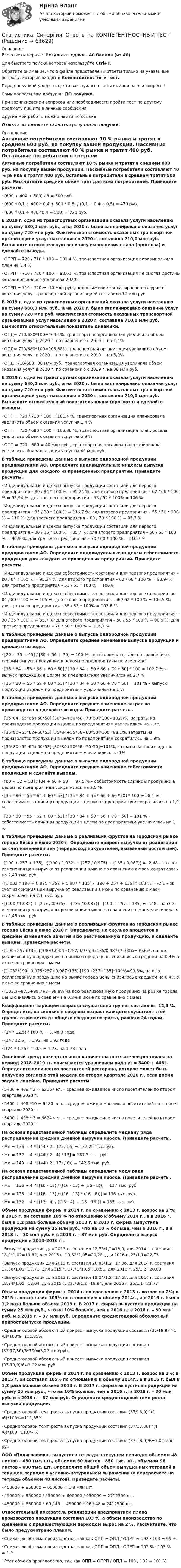      
            Описание
            Все ответы верные. Результат сдачи - 40 баллов (из 40)Для быстрого поиска вопроса используйте Ctrl+F.Обратите внимание, что в файле представлены ответы только на указанные вопросы, которые входят в Компетентностный тест.Перед покупкой убедитесь, что вам нужны ответы именно на эти вопросы!Сами вопросы вам доступны ДО покупки.При возникновении вопросов или необходимости пройти тест по другому предмету пишите в личные сообщения Другие мои работы можно найти по ссылке Ответы вы сможете скачать сразу после покупки. 
            Оглавление
            Активные потребители составляют 10 % рынка и тратят в среднем 600 руб. на покупку вашей продукции. Пассивные потребители составляют 40 % рынка и тратят 400 руб. Остальные потребители в среднем тратят 500 руб. Рассчитайте средний объем трат для всех потребителей. Приведите расчеты.·      (600 + 400 + 500) / 3 = 500 руб.·      (600 * 0,1 + 400 * 0,4 + 500 * 0,5) / (0,1 + 0,4 + 0,5) = 470 руб.·      (600 * 0,1 + 400 *0,4 + 500) = 720 руб. В 2019 г. одна из транспортных организаций оказала услуги населению на сумму 680,0 млн руб., а на 2020 г. было запланировано оказание услуг на сумму 720 млн руб. Фактическая стоимость оказанных транспортной организацией услуг населению в 2020 г. составила 710,0 млн руб. Вычислите относительную величину выполнения плана (прогноза) и сделайте выводы.·      ОПРП = 720 / 710 * 100 = 101,4 %, транспортная организация перевыполнила план на 1,4 %·      ОПРП = 710 / 720 * 100 = 98,61 %, транспортная организация не смогла достичь запланированного уровня на 2020 г.·      ОПРП = 710 - 720 = -10 млн руб., недостижение запланированного уровня оказания услуг транспортной организацией составило 10 млн руб. В 2019 г. одна из транспортных организаций оказала услуги населению на сумму 680,0 млн руб., а на 2020 г. было запланировано оказание услуг на сумму 720 млн руб. Фактическая стоимость оказанных транспортной организацией услуг населению в 2020 г. составила 710,0 млн руб. Вычислите относительный показатель динамики.·      ОПД= 710/680*100=104,4%, транспортная организация увеличила объем оказания услуг в 2020 г. по сравнению с 2019 г. на 4,4%·      ОПД= 720/680*100=105,88%, транспортная организация увеличила объем оказания услуг в 2020 г. по сравнению с 2019 г. на 5,9%·      ОПД=710-680=30 млн руб., транспортная организация увеличила объем оказания услуг в 2020 г. по сравнению с 2019 г. на 30 млн руб. В 2019 г. одна из транспортных организаций оказала услуги населению на сумму 680,0 млн руб., а на 2020 г. было запланировано оказание услуг на сумму 720 млн руб. Фактическая стоимость оказанных транспортной организацией услуг населению в 2020 г. составила 710,0 млн руб. Вычислите относительный показатель плана (прогноза) и сделайте выводы.·      ОПП = 720 / 710 * 100 = 101,4 %, транспортная организация планировала увеличить объем оказания услуг на 1,4 %·      ОПП = 720 / 680 * 100 = 105,88 %, транспортная организация планировала увеличить объем оказания услуг на 5,9 %·      ОПП = 720 - 680 = 40 млн руб., транспортная организация планировала увеличить объем оказания услуг на 40 млн руб. В таблице приведены данные о выпуске однородной продукции предприятиями АО. Определите индивидуальные индексы выпуска продукции для каждого из приведенных предприятий. Приведите расчеты. ·      Индивидуальные индексы выпуска продукции составили для первого предприятия – 80 / 84 * 100 % = 95,24 %; для второго предприятия – 62 / 66 * 100 % = 93,94 %; для третьего предприятия – 53 / 52 * 100% = 106 %·      Индивидуальные индексы выпуска продукции составили для первого предприятия – 35 / 30 * 100 % = 116,7 %; для второго предприятия – 55 / 50 * 100 % = 110 %; для третьего предприятия – 60 / 70 * 100 % = 85,7 %·      Индивидуальные индексы выпуска продукции составили для первого предприятия – 30 / 35 * 100 % = 85,7 %; для второго предприятия – 50 / 55 * 100 % = 90,9 %; для третьего предприятия – 70 / 60 * 100 % = 116,7 % В таблице приведены данные о выпуске однородной продукции предприятиями АО. Определите индивидуальные индексы себестоимости продукции для каждого из приведенных предприятий. Приведите расчеты. ·      Индивидуальные индексы себестоимости составили для первого предприятия – 80 / 84 * 100 % = 95,24 %; для второго предприятия – 62 / 66 * 100 % = 93,94%; для третьего предприятия – 53 / 55 * 100 % = 106%·      Индивидуальные индексы себестоимости составили для первого предприятия – 84 / 80 * 100 % = 105 %; для второго предприятия – 66 / 62 * 100 % = 106,5 %; для третьего предприятия – 55 / 53 * 100% = 103,8 %·      Индивидуальные индексы себестоимости составили для первого предприятия – 30 / 35 * 100 % = 85,7 %; для второго предприятия – 50 / 55 * 100 % = 90,9 %; для третьего предприятия – 70 / 60 * 100 % = 116,7 % В таблице приведены данные о выпуске однородной продукции предприятиями АО. Определите среднее изменение выпуска продукции и сделайте выводы. ·       [20 + 35 + 45] / [30 + 50 + 70] = 100 % – во втором квартале по сравнению с первым выпуск продукции в целом по предприятиям не изменился·      [35 * 84 + 55 * 66 + 60 * 50] / [30 * 84 + 50 * 66 + 70 * 50] * 100 = 102,7 % – выпуск продукции в целом по предприятиям увеличился на 2,7 %·      [35 * 80 + 55 * 62 + 60 * 53] / [30 * 84 + 50 * 66 + 70 * 50] = 101 % – выпуск продукции в целом по предприятиям увеличился на 1 %В таблице приведены данные о выпуске однородной продукции предприятиями АО. Определите среднее изменение затрат на производство и сделайте выводы. Приведите расчеты. ·      [35*84+55*66+60*50]:[30*84+50*66+70*50]*100=102,7%, затраты на производство продукции в целом по предприятиям увеличились на 2,7%·      [35*80+55*62+60*53]:[35*84+55*66+60*50]*100=98,1%, затраты на производство продукции в целом по предприятиям сократились на 1,9%·      [35*80+55*62+60*53]:[30*84+50*66+70*50]=101%, затраты на производство продукции в целом по предприятиям увеличились на 1% В таблице приведены данные о выпуске однородной продукции предприятиями АО. Определите среднее изменение себестоимости продукции и сделайте выводы. ·      [80 + 32 + 53] / [84 + 66 + 50] = 97,5 % – себестоимость единицы продукции в целом по предприятиям сократилась на 2,5 %·      [35 * 80 + 55 * 62 + 60 * 53] / [35 * 84 + 55 * 66 + 60 *50] * 100 = 98,1 % – себестоимость единицы продукции в целом по предприятиям сократилась на 1,9 %·      [30 * 80 + 55 * 62 + 60 * 53] / [30 * 84 + 50 * 66 + 70 * 50] = 101 % – себестоимость единицы продукции в целом по предприятиям увеличилась на 1 % В таблице приведены данные о реализации фруктов на городском рынке города Ейска в июне 2020 г. Определите прирост выручки от реализации за счет изменения цен (перерасход покупателей, вызванный ростом цен). Приведите расчеты. ·      [190 + 257 + 135] - [(190 / 1,032) + (257 / 0,975) + (135 / 0,987)] = -2,48 – за счет изменения цен выручка от реализации в июне по сравнению с маем сократилась на 2,48 тыс. руб.·      [1,032 * 190 + 0,975 * 257 + 0,987 * 135] - [190 + 257 + 135] * 100 % = -2,1 – за счет изменения цен выручка от реализации в июне по сравнению с маем сократилась на 2,1 тыс. руб.·      [(190 / 1,032) + (257 / 0,975) + (135 / 0,987)] - [190 + 257 + 135] = 2,48 – за счет изменения цен выручка от реализации в июне по сравнению с маем увеличилась на 2,48 тыс. руб. В таблице приведены данные о реализации фруктов на городском рынке города Ейска в июне 2020 г. Определите, на сколько процентов в среднем изменились цены на всю реализованную продукцию, и сделайте выводы. Приведите расчеты. ·      [190+257+135]:[(190/1,032)+(257/0,975)+(135/0,987)]*100%=99,6%, на всю реализованную продукцию на рынке города цены снизились в среднем на 0,4% в июне по сравнению с маем·      [1,032*190+0,975*257+0,987*135]:[190+257+135]*100%=99,6%, на всю реализованную продукцию на рынке города цены снизились в среднем на 0,4% в июне по сравнению с маем·      (103,2+97,5+98,7)/3=99,8% на всю реализованную продукцию на рынке города цены снизились в среднем на 0,2% в июне по сравнению с маем Коэффициент вариации возраста слушателей группы составляет 12,5 %. Определите, на сколько в среднем возраст каждого слушателя этой группы отличается от общего среднего возраста, равного 24 годам. Приведите расчеты.·      (24 * 12,5) / 100 % = 3, на 3 года·      (24 / 12,5) = 1,92, на 1,92 года·      [(24 * 1,25)] ^ 0,5 = 1,73, на 1,73 года Линейный тренд поквартального количества посетителей ресторана за период 2018–2019 гг. описывается уравнением вида yt = 5400 + 408t. Определите количество посетителей ресторана, которое может быть получено согласно этой модели во втором квартале 2020 г., если время задано линейно. Приведите расчеты.·      5400 + 408 * 2 = 6216 чел. – среднее ожидаемое число посетителей во втором квартале 2020 г.·      5400 + 408 *10 = 9480 чел. – среднее ожидаемое число посетителей во втором квартале 2020 г.·      5400 + 408 * 3 = 6624 чел. – среднее ожидаемое число посетителей во втором квартале 2020 г. На основе представленной таблицы определите медиану ряда распределения средней дневной выручки киоска. Приведите расчеты. ·      Ме = 136 + 4 * [(44 / 2 - 17) / 16] = 137,25 тыс. руб.·      Ме = 132 + 4 * [(44 / 2 - 4) / 13] = 137,5 тыс. руб.·      Ме = 140 + 4 * [(44 / 2 - 17) / 8)] = 142,5 тыс. руб. На основе представленной таблицы определите моду ряда распределения средней дневной выручки киоска. Приведите расчеты. ·      Мо = 136 + 4 * [(16 - 13) / ((16 - 13) + (16 - 8))] = 137 тыс. руб.·      Мо = 136 + 4 * [(16 - 13) / ((16 - 13) * (16 - 8))] = 136 тыс. руб.·      Мо = 132 + 4 * [(13 - 4) / ((13 - 4) + (13 - 16))] = 135 тыс. руб. Объем продукции фирмы в 2014 г. по сравнению с 2013 г. возрос на 2 %; в 2015 г. он составил 105 % по отношению к объему 2014 г., а в 2016 г. был в 1,2 раза больше объема 2013 г. В 2017 г. фирма выпустила продукции на сумму 25 млн руб., что на 10 % больше, чем в 2016 г., а в 2018 г. – 30 млн руб. и в 2019 г. – 37 млн руб. Определите выпуск продукции в 2013–2016 гг.·      Выпуск продукции для 2013 г. составил 22,73/1,2=18,9, для 2014 г. составил 18,9*1,02=19,32, для 2015 г. 19,32*1,05=20,28, для 2016 г. 25/1,1=22,73·      Выпуск продукции для 2013 г. составил 20,83/1,2=17,36, для 2014 г. составил 17,36*1,02=17,71, для 2015 г. 17,71*1,05=18,51, для 2016 г. 25/1,2=20,83·      Выпуск продукции для 2013 г. составил 18,04/1,2=17,68, для 2014 г. составил 18,94*1,05=18,04, для 2015 г. 22,73/1,2=18,94, для 2016 г. 25/1,1=22,73 Объем продукции фирмы в 2014 г. по сравнению с 2013 г. возрос на 2%; в 2015 г. он составил 105% по отношению к объему 2014г., а в 2016 г. был в 1,2 раза больше объема 2013 г. В 2017 г. фирма выпустила продукции на сумму 25 млн руб., что на 10% больше, чем в 2016 г.; в 2018 г. – 30 млн руб. и в 2019 г. – 37 млн руб. Определите среднегодовой абсолютный прирост выпуска продукции.·      Среднегодовой абсолютный прирост выпуска продукции составил (37/18,9)^(1/6)*100%=111,85%·      Среднегодовой абсолютный прирост выпуска продукции составил (37-17,36)/6*100=3,27 млн руб.·      Среднегодовой абсолютный прирост выпуска продукции составил (37-18,9)/6=3,02 млн руб. Объем продукции фирмы в 2014 г. по сравнению с 2013 г. возрос на 2%; в 2015 г. он составил 105% по отношению к объему 2014г., а в 2016 г. был в 1,2 раза больше объема 2013 г. В 2017 г. фирма выпустила продукции на сумму 25 млн руб., что на 10% больше, чем в 2016 г.; в 2018 г. – 30 млн руб. и в 2019 г. – 37 млн руб. Определите среднегодовой темп роста выпуска продукции.·      Среднегодовой темп роста выпуска продукции составил (37/18,9)^(1/6)*100%=111,85%·      Среднегодовой темп роста выпуска продукции составил (37/17,36)^(1/6)*100=113,44%·      Среднегодовой темп роста выпуска продукции составил (37-18,9)/6=3,02 млн руб. ООО «Полиграфика» выпустила тетради в текущем периоде: объемом 48 листов – 450 тыс. шт., объемом 60 листов – 850 тыс. шт., объемом 96 листов – 600 тыс. шт. Определите общий объем выпущенных тетрадей в текущем периоде в условно-натуральном выражении (в перерасчете на тетрадь объемом 48 листов). Приведите расчеты.·      450000 + 850000 + 600000 = 1,9 млн шт.·      450000 + 850000 / 450000 + 600000 / 450000 = 2712500 шт.·      450000 + 850000 * 60 / 48 + 450000 * 96 / 48 = 2412500 шт. Относительный показатель реализации предприятием плана производства продукции составил 103 %, а объем производства по сравнению с предшествующим периодом вырос на 2 %. Рассчитайте, что было предусмотрено планом.·      Снижение объема производства, так как ОПП = ОПД / ОПРП = 102 / 103 = 99 %·      Снижение объема производства, так как ОПП = ОПД - ОПРП = 102 % - 103 % =-1 %·      Рост объема производства, так как ОПП = ОПРП / ОПД = 103 / 102 = 101 %   
            
            
            Статистика. Синергия. На отлично!Статистика. Синергия. Ответы на КОМПЕТЕНТНОСТНЫЙ ТЕСТСтатистика. Синергия. Тест.Статистика. СПО. МФПУ Синергия - 2022Статистика ТГУ Вариант 8 (3 задания) Основные макроэкономические, демографические и показатели уровня жизни Тульской области приведены в таблицеСтатистика Тема 1.1 Задача 9, Тема 1.3 Задача 9, Тема 2.2 Задача 9, Тема 2.5 Задача 16Статистика.Тема 15. Статистика финансов. СТАТИСТИКА СИБУПК 2 КУРС ТК-19 ТЕСТ 100%Статистика СИБУПК 2 КУРС ТК-1 ТЕСТ 100%СТАТИСТИКА СИБУПК  2 КУРС ТК-21 ТЕСТ 100%СТАТИСТИКА СИБУПК 2 КУРС ТК-2 ТЕСТ 100%СТАТИСТИКА СИБУПК 2 КУРС ТК-4 ТЕСТ 100%СТАТИСТИКА СИБУПК 2 КУРС ТК-5 ТЕСТ 100%СТАТИСТИКА СИБУПК 2 КУРС ТК-6 ТЕСТ 100%