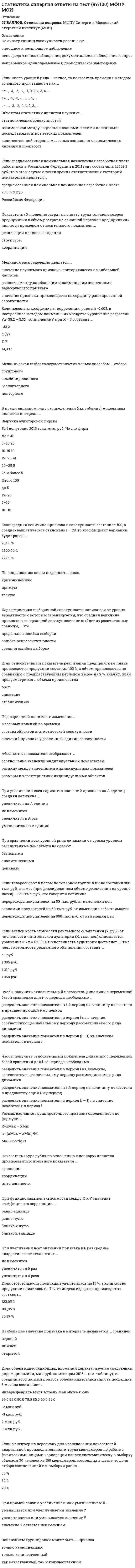     
          Описание
          Работа сдана оценку 4 (хорошо) набрано 83 балла. 
          Оглавление
          Основные вопросы: Абсолютный размер колеблемости признака около средней величины характеризует ...Аналитическое выражение связи определяется с помощью метода анализаАбсолютные показатели отображают …Абсолютный прирост исчисляется как ...В Российской Федерации исполнение государственной функции официального статистического учета возложено на …В представленном ряду распределения (см. таблицу) модальным является интервал …В построенной интервальной группировке персонала предприятия по величине заработной платы, состоящей из 5 групп, с шириной равного интервала 20 тыс. руб. и максимальным размером зарплаты 130 тыс. руб., минимальный размер ежемесячной заработной платы сотрудников равен … В Российской Федерации основные вопросы организации статистического учета регулируются …Данные приведенной ниже таблицы представляют собой пример … ряда распределения. Распределение акций по величине курса продажиДля прогнозирования величины колебания курса доллара на основании изменения цены барреля нефти следует применить … анализДоход, находящийся в середине ранжированного ряда распределения населения по доходу, (т.е. половина населения имеет доход ниже этого показателя, а вторая половина - выше), называется Данные об организациях, созданных на территории РФ, их местных единицах, индивидуальных предпринимателях, других типах статистических единиц, являющихся объектами федерального статистического наблюдения, отражаются Росстатом …Если коэффициент вариации возраста слушателей группы составляет 12.5 %. то в среднем возраст каждого слушателя этой группы отличается от общего среднего возраста, равного 24 годам, на ...Если число уровней ряда – четное, то показатель времени t методом условного нуля задается как …Если средняя величина признака в совокупности составила 100, а среднеквадратическое отклонение – 28, то коэффициент вариации будет равен Если известны коэффициент корреляции, равный -0,603, и построенное методом наименьших квадратов уравнение регрессии Yx=38,2 – 5,3X, то значение Y при X = 5 составит …Если использовать коэффициент вариации для оценки однородности земельных участков по урожайностиЕсли по результатам обучающего тренинга выявлено, что коэффициент ассоциации между показателями «удовлетворенность результатами обучения» и «активность участия в групповых мероприятиях тренинга» составляет 0,82, то это означает, что Если товарооборот в целом по товарной группе в июне составил 900 тыс. руб., а в мае (при фиксированном объеме реализации на уровне июня) – 850 тыс. руб., это говорит о величине …Если относительный показатель реализации предприятием плана производства продукции составил 103 %, а объем производства по сравнению с предшествующим периодом вырос на 2 %, значит, план предусматривал … объема производстваЕсли среднемесячная номинальная начисленная заработная плата работников в Российской Федерации в 2011 году составляла 23369,2 руб., то в этом случае с точки зрения статистических категорий показателем является …Если себестоимость продукции увеличилась на 15%, а количество продукции снизилось на 7%, то индекс издержек производства составит …Если для исследования соблюдения регламента взаимодействия с клиентами персоналом торгово-сбытовой компании строится 15-процентная выборка, объектами которой становятся сотрудники по работе с клиентами торговых точек компании, отбираемых пропорционально количеству сотрудников компании в соответствующем федеральном округе РФ, то такое построение выборки характерно для …Если зависимость стоимости рекламного объявления (Y, руб.) от численности читательской аудитории (Х, тыс. чел.) описывается уравнением Yх = 1300 + 5Х и численность аудитории достигнет 10 тыс. чел., то стоимость рекламного объявления составит …Если в совокупности единиц среднее квадратическое отклонение признака составило 7, а средняя величина этого признака равняется 21, то совокупность единиц по величине данного признака …Если менеджер по персоналу для исследования показателей квартальной производительности труда менеджеров по работе с физическими лицами корпорации извлек систематическую выборку объемом 30 человек из 150 менеджеров, состоящих в штате, то доля отбора составленной им выборки равна …Если объем инвестиционных вложений характеризуется следующим рядом динамики, млн руб. по месяцам 2013 г. (см. таблицу), то средний абсолютный прирост объема инвестирования за последние 3 месяца составляет …Единица наблюдения – этоЕсли активные потребители составляют 10,0 % рынка и тратят в среднем 600 руб. на покупку продукции возглавляемого вами предприятия, пассивные потребители составляют 40,0 % рынка и тратят 400 руб., а остальные потребители в среднем тратят 500 руб., то средний объем трат для всех потребителей составляет ...Значение индекса затрат на производство зависит от изменения ... Значение индекса затрат на производство зависит от изменения ...Исследование влияния показателя «пол сотрудника» на показатель «лояльность к политике нововведений организации», выраженный вариантами «высокая» и «низкая», может быть проведено при помощи расчета Коэффициент вариации признака составил 25%, средняя величина признака – 25. определите среднее квадратическое отклонение признака:Коэффициент вариации характеризует:Механическая выборка осуществляется только способом отбораМедианой распределения является …Наибольшее значение признака в интервале называется … границейОснованием группировки может быть … признакОбъектом статистики является изучение …Отдельное значение группированного признака, положенного в основание ряда распределена, называют...Ошибки репрезентативности могут возникать при проведении не сплошном наблюдения При увеличении всех значений признака в 6 раз среднее квадратическое отклонение Под вариацией понимают изменение …При уменьшении объема выборки величина ее средней ошибки …Признаки, изменяющиеся под воздействием других связанных с ними признаков, называются …При анализе товарооборота супермаркета сводный индекс цен продукции составил 104,5 %. – следовательно, стоимость продукции …При функциональной зависимости между Х и Y значение коэффициента корреляции …По охвату единиц совокупности различают … При прямой связи с увеличением или уменьшением X …По направлению связи выделяют …Прогнозирование методом среднего абсолютного прироста дает наилучшие результаты при условии …При сравнении всех уровней ряда динамики с первым уровнем рассчитанные показатели называют …Показатель «Отношение затрат на оплату труда топ-менеджеров предприятия к объему затрат на основной персонал предприятия» является примером относительного показателя …Показатель «Курс рубля по отношению к доллару» является примером относительного показателя Показатель, оценивающий, на сколько абсолютных единиц изменится значение результативного признака при изменении значения При увеличении всех вариантов значений признака на А единиц средняя величина А По степени охвата единиц совокупности показатель суммарный размер выручки торговых предприятий в области является ...При построении интервальной группировки из 6 групп с минимальным значением группировочного признака, равным 130, и максимальным, равным 250, ширина равного интервала составит …Показатель «Курс рубля по отношению к доллару» является примером относительного показателя …Перечень признаков (вопросов), подлежащих регистрации в процессе наблюдения, называется ..При прямой связи с увеличением или уменьшением XРяд распределения, построенный по качественным признакам, называется .Расчет средней величины по указанным данным (см. таблицу) следует производить по формуле средней …Расчет среднегодовой численности предприятий по данным за 2007–2013 гг. (на 1 января каждого года) следует производить по формуле средней …Размах вариации группировочного признака определяется по формуле …Средняя гармоническая используется в случае, когда ...Структурными средними являются …Средняя гармоническая используется в случае, когда ...Статистическая совокупность, все единицы которой близки друг к другу по значениям выбранных для исследования признаков, в статистике называется Среднее квадратическое отклонение можно рассчитать по формуле Темп роста исчисляется как … уровней рядаФункциональной называется связь ...Форма наблюдения, возобновляемого через равные промежутки времени, охватывающего все без исключения зарегистрированные хозяйствующие субъекты и проводящегося на основе специально разрабатываемых формуляров в соответствии с видами деятельности этих субъектов, – это Характеристика выборочной совокупности, зависящая от уровня вероятности, с которым гарантируется, что средняя величина признака в генеральной совокупности не выйдет за рассчитанные границы, – это …Чтобы получить относительный показатель динамики с переменной базой сравнения для i-го периода, необходимо … 
            
            
            Статистика «Синергия» тест с ответами.Статистика.Тест Синергия 2021гСтатистика.Тест Синергия (Сборник 72 вопроса)Статистика (тест с ответами «Синергия»).Статистика (тест с ответами Синергия) Статистика ( тест с ответами) «Синергия» 1 семестр. Статистика (тест с ответами «Синергия»).. 2Статистика 2021 ( 90 баллов + все ответы на тест Синергия)Статистика.ои(dor) тест с ответами МТИ/МОИСтатистика. Ответы на 54 вопроса (93 балла). МФПУ Синергия, МОИ.Статистика (ответы на тест Синергия / МТИ / МосАП)Статистика синергия Статистика Синергия Статистика Синергия 2021 2 семестр 🔥 БАЗА ТЕСТОВ 🔥