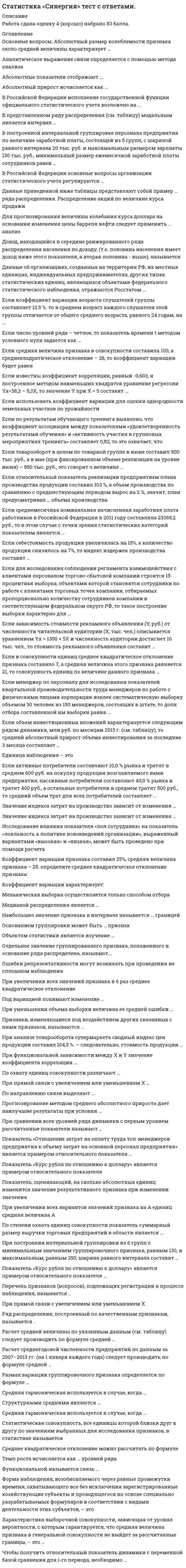    
          Описание
          Сдано на 90 баллов в 2021г. Верно 27 из 30 вопросов. Скриншот с отметкой прилагается к работе. Ответы выделены цветом в Worde.После покупки Вы получите файл с ответами на вопросы которые указаны ниже: 
          Оглавление
          Темп роста исчисляется как … уровней ряда отношение разность суммаВ построенной интервальной группировке персонала предприятия по величине заработной платы, состоящей из 5 групп, с шириной равного интервала 20 тыс. руб. и максимальным размером зарплаты 130 тыс. руб., минимальный размер ежемесячной заработной платы сотрудников равен 30 тыс.руб 20 тыс.руб 6,5 тыс.руб 25 тыс.рубЕсли число уровней ряда – четное, то показатель времени t методом условного нуля задается как … t =…, -4, -3, -2, -1, 0, 1, 2, 3, 4, t = …, -3, -2, -1, 1, 2, 3, t =…, -5, -3, -1, 1, 3, 5,Показатель «Курс рубля по отношению к доллару» является примером относительного показателя … сравнения координации интенсивностиПоказатель, оценивающий, на сколько абсолютных единиц изменится значение результативного признака при изменении значения факторного признака на одну единицу его измерения, называется ... линейным коэффициентом корреляции Пирсона коэффициентом эластичности коэффициентом регрессии при факторном признакеОшибки репрезентативности могут возникать при проведении несплошном наблюдения Только несплошного Как спрошлого, так и несплошного Только сплошногоМедианой распределения является … значение изучаемого признака, повторяющееся с наибольшей частотой разность между наибольшим и наименьшим значениями варьирующего признака значение признака, приходящееся на середину ранжированной совокупностиПризнаки, изменяющиеся под воздействием других связанных с ними признаков, называются … факторными результативными варьирующимиЕсли среднемесячная номинальная начисленная заработная плата работников в Российской Федерации в 2011 году составляла 23369,2 руб., то в этом случае с точки зрения статистических категорий показателем является … среднемесячная номинальная начисленная заработная плата 23 369,2 руб. Российская ФедерацияПо направлению связи выделяют …связь прямую тесную криволинейнуюВ Российской Федерации основные вопросы организации статистического учета регулируются … Правительством Российской Федерации Федеральным законом «Об официальном статистическом учете и системе государственной статистики в Российской Федерации» Президентом Российской ФедерацииВ Российской Федерации исполнение государственной функции официального статистического учета возложено на Федеральную службу государственной статистики Все хозяйствующие субъекты независимо от формы их собственности Правительство Российской Федерации Если средняя величина признака в совокупности составила 100, а среднеквадратическое отклонение – 28, то коэффициент вариации будет равен 28 % 2800,00 % 72,00 % Среднее квадратическое отклонение можно рассчитать по формуле …  При функциональной зависимости между Х и Y значение коэффициента корреляции … равно единице равно нулю близко к нулю близко к единицеПри уменьшении объема выборки величина ее средней ошибки … уменьшается остается неизменной увеличиваетсяПо охвату единиц совокупности различают ... непосредственное наблюдение, документальное наблюдение и опрос непрерывное, единовременное и периодическое наблюдение сплошное и несплошное наблюдениеИсследование влияния показателя «пол сотрудника» на показатель «лояльность к политике нововведений организации», выраженный вариантами «высокая» и «низкая», может быть проведено при помощи расчета коэффициента ассоциации линейного коэффициента корреляции Пирсона коэффициента взаимной сопряженности ЧупроваЧтобы получить относительный показатель динамики с переменной базой сравнения для i-го периода, необходимо … разделить значение показателя в i-й период на величину показателя в предшествующий i-му период разделить значение показателя в период i на значение, соответствующее начальному периоду рассматриваемого ряда динамики разделить значение показателя в период (i – 1) на значение показателя в период iЕсли в совокупности единиц среднее квадратическое отклонение признака составило 7, а средняя величина этого признака равняется 21, то совокупность единиц по величине данного признака … однородна равномерна неоднороднаВ представленном ряду распределения (см. таблицу) модальным является интервал … Выручка аудиторской фирмы За I полугодие 2013 года, млн. руб.    Число фирм До 5                                                           40 5–10                                                            26 10-15                                                          10 15–20                                                          14 20–25                                                           5 25 и более                                                 5 Итого                                                         100 до 5 15–20 5–10 10–15Если относительный показатель реализации предприятием плана производства продукции составил 103 %, а объем производства по сравнению с предшествующим периодом вырос на 2 %, значит, план предусматривал … объема производства рост снижение стабилизациюЕсли по результатам обучающего тренинга выявлено, что коэффициент ассоциации между показателями «удовлетворенность результатами обучения» и «активность участия в групповых мероприятиях тренинга» составляет 0,82, то это означает, что ... удовлетворенность результатами обучения полностью зависит от активности участия сотрудников в групповых мероприятиях тренинга удовлетворенность результатами обучения тем выше, чем активнее было участие сотрудника в групповых мероприятиях тренинга активность участия в групповых мероприятиях не повлияла на оценку удовлетворенности результатами обученияПоказатель «Отношение затрат на оплату труда топ-менеджеров предприятия к объему затрат на основной персонал предприятия» является примером относительного показателя … реализации планового задания структуры координацииДанные приведенной ниже таблицы представляют собой пример … ряда распределения Распределение акций по величине курса продажи Курс акции, руб. Число акций 10                              5 20                             10 40                             12 Итого                       37 интервального вариационного интервального атрибутивного дискретного вариационногоЕсли объем инвестиционных вложений характеризуется следующим рядом динамики, млн руб. по месяцам 2013 г. (см. таблицу), то средний абсолютный прирост объема инвестирования за последние 3 месяца составляет … Январь Февраль Март Апрель Май Июнь Июль 90,0       92,0       80,0    78,0    86,0  60,0  80,0 -2 млн руб. -3 млн руб. 2 млн руб. 3 млн руб.Если менеджер по персоналу для исследования показателей квартальной производительности труда менеджеров по работе с физическими лицами корпорации извлек систематическую выборку объемом 30 человек из 150 менеджеров, состоящих в штате, то доля отбора составленной им выборки равна … 50 % 30 % 20 %Если зависимость стоимости рекламного объявления (Y, руб.) от численности читательской аудитории (Х, тыс. чел.) описывается уравнением Yх = 1300 + 5Х и численность аудитории достигнет 10 тыс. чел., то стоимость рекламного объявления составит … 50 руб. 1 305 руб. 1 310 руб. 1 350 руб. Расчет среднегодовой численности предприятий по данным за 2007–2013 гг. (на 1 января каждого года) следует производить по формуле средней … 2007 2008 2009 2010 2011 2012 2013 2901 3106 3346 3594 3845 4150 4417 хронологической простой хронологической взвешенной арифметической простойФорма наблюдения, возобновляемого через равные промежутки времени, охватывающего все без исключения зарегистрированные хозяйствующие субъекты и проводящегося на основе специально разрабатываемых формуляров в соответствии с видами деятельности этих субъектов, – это Перепись Специально организованное наблюдение Отчетность   
            
            
            Статистика.Тест Синергия 2021гСтатистика.Тест Синергия (Сборник 72 вопроса)Статистика (тест с ответами «Синергия»).Статистика (тест с ответами Синергия) Статистика ( тест с ответами) «Синергия» 1 семестр. Статистика (тест с ответами «Синергия»).. 2Статистика (тест с ответами «Синергия»).. 3Статистика.ои(dor) тест с ответами МТИ/МОИСтатистика. Ответы на 54 вопроса (93 балла). МФПУ Синергия, МОИ.Статистика (ответы на тест Синергия / МТИ / МосАП)Статистика синергия Статистика Синергия Статистика Синергия 2021 2 семестр 🔥 БАЗА ТЕСТОВ 🔥Статистика синергия ответы на тест (97/100) МФПУ, МОИ