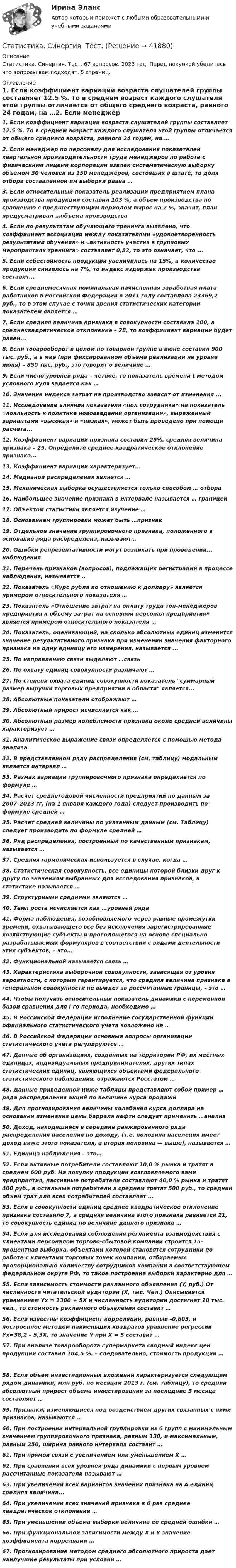      
          Описание
          Статистика. Синергия. Тест. 67 вопросов. 2023 год. Перед покупкой убедитесь что вопросы вам подходят. 5 страниц. 
          Оглавление
          1.     Если коэффициент вариации возраста слушателей группы составляет 12.5 %. То в среднем возраст каждого слушателя этой группы отличается от общего среднего возраста, равного 24 годам, на …2.     Если менеджер по персоналу для исследования показателей квартальной производительности труда менеджеров по работе с физическими лицами корпорации извлек систематическую выборку объемом 30 человек из 150 менеджеров, состоящих в штате, то доля отбора составленной им выборки равна …3.     Если относительный показатель реализации предприятием плана производства продукции составил 103 %, а объем производства по сравнению с предшествующим периодом вырос на 2 %, значит, план предусматривал …объема производства4.     Если по результатам обучающего тренинга выявлено, что коэффициент ассоциации между показателями «удовлетворенность результатами обучения» и «активность участия в групповых мероприятиях тренинга» составляет 0,82, то это означает, что ...5.     Если себестоимость продукции увеличилась на 15%, а количество продукции снизилось на 7%, то индекс издержек производства составит...6.     Если среднемесячная номинальная начисленная заработная плата работников в Российской Федерации в 2011 году составляла 23369,2 руб., то в этом случае с точки зрения статистических категорий показателем является …7.     Если средняя величина признака в совокупности составила 100, а среднеквадратическое отклонение – 28, то коэффициент вариации будет равен...8.     Если товарооборот в целом по товарной группе в июне составил 900 тыс. руб., а в мае (при фиксированном объеме реализации на уровне июня) – 850 тыс. руб., это говорит о величине …9.     Если число уровней ряда – четное, то показатель времени t методом условного нуля задается как …10.  Значение индекса затрат на производство зависит от изменения ...11.  Исследование влияния показателя «пол сотрудника» на показатель «лояльность к политике нововведений организации», выраженный вариантами «высокая» и «низкая», может быть проведено при помощи расчета...12.  Коэффициент вариации признака составил 25%, средняя величина признака –  25. Определите среднее квадратическое отклонение признака...13.  Коэффициент вариации характеризует...14.  Медианой распределения является …15.  Механическая выборка осуществляется только способом … отбора16.  Наибольшее значение признака в интервале называется … границей17.  Объектом статистики является изучение …18.  Основанием группировки может быть …признак19.  Отдельное значение группировочного признака, положенного в основание ряда распределена, называют…20.  Ошибки репрезентативности могут возникать при проведении... наблюдения21.  Перечень признаков (вопросов), подлежащих регистрации в процессе наблюдения, называется ..22.  Показатель «Курс рубля по отношению к доллару» является примером относительного показателя …23.  Показатель «Отношение затрат на оплату труда топ-менеджеров предприятия к объему затрат на основной персонал предприятия» является примером относительного показателя …24.  Показатель, оценивающий, на сколько абсолютных единиц изменится значение результативного признака при изменении значения факторного признака на одну единицу его измерения, называется ...25.  По направлению связи выделяют …связь26.  По охвату единиц совокупности различают …27.  По степени охвата единиц совокупности показатель суммарный размер выручки торговых предприятий в области является...28.  Абсолютные показатели отображают …29.  Абсолютный прирост исчисляется как …30.  Абсолютный размер колеблемости признака около средней величины характеризует …31.  Аналитическое выражение связи определяется с помощью метода анализа32.  В представленном ряду распределения (см. таблицу) модальным является интервал …33.  Размах вариации группировочного признака определяется по формуле …34.  Расчет среднегодовой численности предприятий по данным за 2007–2013 гг. (на 1 января каждого года) следует производить по формуле средней …35.  Расчет средней величины по указанным данным (см. Таблицу) следует производить по формуле средней …36.  Ряд распределения, построенный по качественным признакам, называется …37.  Средняя гармоническая используется в случае, когда …38.  Статистическая совокупность, все единицы которой близки друг к другу по значениям выбранных для исследования признаков, в статистике называется …39.  Структурными средними являются …40.  Темп роста исчисляется как …уровней ряда 41.  Форма наблюдения, возобновляемого через равные промежутки времени, охватывающего все без исключения зарегистрированные хозяйствующие субъекты и проводящегося на основе специально разрабатываемых формуляров в соответствии с видами деятельности этих субъектов, – это…42.  Функциональной называется связь …43.  Характеристика выборочной совокупности, зависящая от уровня вероятности, с которым гарантируется, что средняя величина признака в генеральной совокупности не выйдет за рассчитанные границы, – это …44.  Чтобы получить относительный показатель динамики с переменной базой сравнения для i-го периода, необходимо …45.  В Российской Федерации исполнение государственной функции официального статистического учета возложено на …46.  В Российской Федерации основные вопросы организации статистического учета регулируются … 47.  Данные об организациях, созданных на территории РФ, их местных единицах, индивидуальных предпринимателях, других типах статистических единиц, являющихся объектами федерального статистического наблюдения, отражаются Росстатом …48.  Данные приведенной ниже таблицы представляют собой пример … ряда распределения  акций по величине курса продажи 49.  Для прогнозирования величины колебания курса доллара на основании изменения цены барреля нефти следует применить …анализ50.  Доход, находящийся в середине ранжированного ряда распределения населения по доходу, (т.е. половина населения имеет доход ниже этого показателя, а вторая половина — выше), называется …51.  Единица наблюдения – это…52.  Если активные потребители составляют 10,0 % рынка и тратят в среднем 600 руб. На покупку продукции возглавляемого вами предприятия, пассивные потребители составляют 40,0 % рынка и тратят 400 руб., а остальные потребители в среднем тратят 500 руб., то средний объем трат для всех потребителей составляет ...53.  Если в совокупности единиц среднее квадратическое отклонение признака составило 7, а средняя величина этого признака равняется 21, то совокупность единиц по величине данного признака …54.  Если для исследования соблюдения регламента взаимодействия с клиентами персоналом торгово-сбытовой компании строится 15-процентная выборка, объектами которой становятся сотрудники по работе с клиентами торговых точек компании, отбираемых пропорционально количеству сотрудников компании в соответствующем федеральном округе РФ, то такое построение выборки характерно для …55.  Если зависимость стоимости рекламного объявления (Y, руб.) От численности читательской аудитории (Х, тыс. Чел.) Описывается уравнением Yх = 1300 + 5Х и численность аудитории достигнет 10 тыс. чел., то стоимость рекламного объявления составит …56.  Если известны коэффициент корреляции, равный -0,603, и построенное методом наименьших квадратов уравнение регрессии Yx=38,2 – 5,3X, то значение Y при X = 5 составит …57.  При анализе товарооборота супермаркета сводный индекс цен продукции составил 104,5 %. – следовательно, стоимость продукции … 58.  Если объем инвестиционных вложений характеризуется следующим рядом динамики, млн руб. по месяцам 2013 г. (см. таблицу), то средний абсолютный прирост объема инвестирования за последние 3 месяца составляет …59.  Признаки, изменяющиеся под воздействием других связанных с ними признаков, называются …60.  При построении интервальной группировки из 6 групп с минимальным значением группировочного признака, равным 130, и максимальным, равным 250, ширина равного интервала составит …61.  При прямой связи с увеличением или уменьшением X …62.  При сравнении всех уровней ряда динамики с первым уровнем рассчитанные показатели называют …63.  При увеличении всех вариантов значений признака на А единиц средняя величина...64.  При увеличении всех значений признака в 6 раз среднее квадратическое отклонение …65.  При уменьшении объема выборки величина ее средней ошибки …66.  При функциональной зависимости между Х и Y значение коэффициента корреляции …67.  Прогнозирование методом среднего абсолютного прироста дает наилучшие результаты при условии …  
            
            
            Статистика. Синергия. Ответы на КОМПЕТЕНТНОСТНЫЙ ТЕСТСтатистика. Синергия. Тест.Статистика. СПО. МФПУ Синергия - 2022Статистика ТГУ Вариант 8 (3 задания) Основные макроэкономические, демографические и показатели уровня жизни Тульской области приведены в таблицеСтатистика Тема 1.1 Задача 9, Тема 1.3 Задача 9, Тема 2.2 Задача 9, Тема 2.5 Задача 16Статистика.Тема 15. Статистика финансов. Статистика. Тема 15. Статистика финансов. Задание . Отлично.Статистика СИБУПК 2 КУРС ТК-1 ТЕСТ 100%СТАТИСТИКА СИБУПК  2 КУРС ТК-21 ТЕСТ 100%СТАТИСТИКА СИБУПК 2 КУРС ТК-2 ТЕСТ 100%СТАТИСТИКА СИБУПК 2 КУРС ТК-4 ТЕСТ 100%СТАТИСТИКА СИБУПК 2 КУРС ТК-5 ТЕСТ 100%СТАТИСТИКА СИБУПК 2 КУРС ТК-6 ТЕСТ 100%Статистика Синергия 71 вопрос