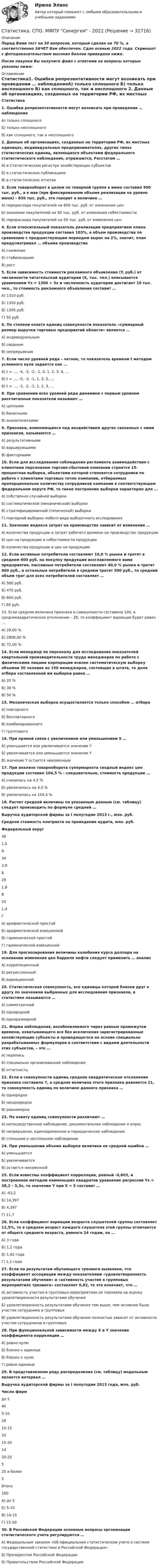     
          Описание
          Перед Вами тест на 30 вопросов, который сделан на 70 %, а соответственно ЗАЧЕТ Вам обеспечен. Сдан осенью 2022 года. Скриншот с фотодоказательством высоких баллов приведена ниже.После покупки Вы получите файл с ответами на вопросы которые указаны ниже: 
          Оглавление
          Статистика1. Ошибки репрезентативности могут возникать при проведении … наблюденияА) только сплошного Б) только несплошного В) как сплошного, так и несплошного  2. Данные об организациях, созданных на территории РФ, их местных единицах, индивидуальных предпринимателях, других типах статистических единиц, являющихся объектами федерального статистического наблюдения, отражаются, Росстатом … А) в Статистическом регистре хозяйствующих субъектов Б) в статистических публикациях В) в статистических отчетах 3. Если товарооборот в целом по товарной группе в июне составил 900 тыс. руб., а в мае (при фиксированном объеме реализации на уровне июня) – 850 тыс. руб., это говорит о величине … А) перерасхода покупателей на 800 тыс. руб. от изменения ценБ) экономии покупателей на 50 тыс. руб. от изменения себестоимости В) перерасхода покупателей на 50 тыс. руб. от изменения цен 4. Если относительный показатель реализации предприятием плана производства продукции составил 103%, а объем производства по сравнению с предшествующим периодом вырос на 2%, значит, план предусматривал … объема производства А) снижение Б) стабилизацию В) рост 5. Если зависимость стоимости рекламного объявления (Y, руб.) от численности читательской аудитории (X, тыс. чел.) описывается уравнением Yx = 1300 + 5x и численность аудитории достигает 10 тыс. чел., то стоимость рекламного объявления составит … А) 1310 руб.Б) 1350 руб.В) 1305 руб. Г) 50 руб.  6. По степени охвата единиц совокупности показатель «суммарный размер выручки торговых предприятий области» является …А) индивидуальным Б) сводным В) непрерывным  7. Если число уровней ряда – четное, то показатель времени t методом условного нуля задается как … А) t = …, -4, -3, -2, -1, 0, 1, 2, 3, 4, … Б) t = …, -5, -3, -1, 1, 3, 5, … В) t = …, -3, -2, -1, 1, 2, 3, …  8. При сравнении всех уровней ряда динамики с первым уровнем рассчитанные показатели называют … А) цепными Б) базисными В) аналитическими 9. Признаки, изменяющиеся под воздействием других связанных с ними признаков, называются … А) результативными Б) варьирующими В) факторными 10. Если для исследования соблюдения регламента взаимодействия с клиентами персоналом торгово-сбытовой компании строится 15-процентная выборка, объектами которой становятся сотрудники по работе с клиентами торговых точек компании, отбираемых пропорционально количеству сотрудников компании в соответствующем федеральном округе РФ, то такое построение выборки характерно для … А) собственно случайной выборки Б) систематической (механической) выборки В) стратифицированной (типической) выборки Г) повторной выборки любого вида выборочного исследования  11. Значение индекса затрат на производство зависит от изменения … А) количества продукции и затрат рабочего времени на производство продукции Б) цен на продукцию и себестоимости продукции В) количества продукции и цен на продукцию 12. Если активные потребители составляют 10,0 % рынка и тратят в среднем 600 руб. на покупку продукции возглавляемого вами предприятия, пассивные потребители составляют 40,0 % рынка и тратят 400 руб., а остальные потребители в среднем тратят 500 руб., то средний объем трат для всех потребителей составляет … А) 500 руб.Б) 470 руб.В) 600 руб.Г) 80 руб.  13. Если средняя величина признака в совокупности составила 100, а среднеквадратическое отклонение – 28, то коэффициент вариации будет равен … А) 28,00 %Б) 2800,00 %В) 72,00 % 14. Если менеджер по персоналу для исследования показателей квартальной производительности труда менеджеров по работе с физическими лицами корпорации извлек систематическую выборку объемов 30 человек из 150 менеджеров, состоящих в штате, то доля отбора составленной им выборки равна … А) 20 % Б) 30 %В) 50 % 15. Механическая выборка осуществляется только способом … отбора А) повторного Б) бесповторного В) комбинированного Г) группового  16. При прямой связи с увеличением или уменьшением X … А) уменьшается или увеличивается значение YБ) увеличивается или уменьшается значение YВ) значение Y остается неизменным  17. При анализе товарооборота супермаркета сводный индекс цен продукции составил 104,5 % - следовательно, стоимость продукции … А) снизилась на 4,5 %Б) увеличилась на 4,5 % В) увеличилась на 104,5 % 18. Расчет средней величины по указанным данным (см. таблицу) следует производить по формуле средней …  Выручка аудиторской фирмы за I полугодие 2013 г., млн. руб. Средняя стоимость контракта на проведение аудита, млн. руб. Федеральный округ   36 1,5 А   34 2,0 Б   29 1,8 В   25 1,4 Г А) арифметической простой Б) арифметической взвешенной В) гармонической простой Г) гармонической взвешенной  19. Для прогнозирования величины колебания курса доллара на основании изменения цен барреля нефти следует применить … анализ А) корреляционный Б) регрессионный В) вариационной 20. Статистическая совокупность, все единицы которой близки друг к другу по значениям выбранных для исследования признаков, в статистике называются …А) симметричной Б) однородной В) одноразмерной  21. Форма наблюдения, возобновляемого через равные промежутки времени, охватывающего все без исключения зарегистрированные хозяйствующие субъекты и проводящегося на основе специально разрабатываемых формуляров в соответствии с видами деятельности этих субъектов, – это … А) перепись Б) специально организованное наблюдение В) отчетность  22. Если в совокупности единиц среднее квадратическое отклонение признака составило 7, а средняя величина этого признака равняется 21, то совокупность единиц по величине данного признака …А) однородна Б) неоднородна В) равномерна  23. По охвату единиц совокупности различают … А) непосредственное наблюдение, документальное наблюдение и опрос Б) непрерывное, единовременное и периодическое наблюдение В) сплошное и несплошное наблюдение  24. При уменьшении объема выборки величина ее средней ошибки …А) уменьшается Б) увеличивается В) остается неизменной  25. Если известны коэффициент корреляции, равный -0,603, и построенное методом наименьших квадратов уравнение регрессии Yx = 38,2 – 5,3x, то значение Y при X = 5 составит … А) -43,2Б) 14,397В) 4,397Г) 11,7 26. Если коэффициент вариации возраста слушателей группы составляет 12,5%, то в среднем возраст каждого слушателя этой группы отличается от общего среднего возраста, равного 24 годам, на … А) 3 года Б) 1,2 годаВ) 1,92 года Г) 1,1 года  27. Если по результатам обучающего тренинга выявлено, что коэффициент ассоциации между показателями «удовлетворенность результатами обучения» и «активность участия в групповых мероприятиях тренинга» составляет 0,82, то это означает, что … А) активность участия в групповых мероприятиях не повлияла на оценку удовлетворенности результатами обучения Б) удовлетворенность результатами обучения тем выше, чем активнее было участие сотрудника в групповых В) удовлетворенность результатами обучение полностью зависит от активности участия сотрудников в групповых  28. При функциональной зависимости между X и Y значение коэффициента корреляции …А) равно нулю Б) близко к единице В) близко к нулю Г) равно единице 29. В представленном ряду распределения (см. таблицу) модальным является интервал …  Выручка аудиторской фирмы за I полугодие 2013 года, млн. руб. Число фирм   до 5 40   5-10 26   10-15 10   15-20 14   20-25 5   25 и более 5   Итого 100 А) до 5Б) 5-10В) 10-15Г) 15-20 30. В Российской Федерации основные вопросы организации статистического учета регулируются …А) Федеральным законом «Об официальном статистическом учете и системе государственной статистике в Российской Федерации»Б) Президентом Российской Федерации В) Правительством Российской Федерации  
            
            
            Статистика. Синергия. Тест.Статистика. СПО. МФПУ Синергия - 2022Статистика ТГУ Вариант 8 (3 задания) Основные макроэкономические, демографические и показатели уровня жизни Тульской области приведены в таблицеСтатистика Тема 1.1 Задача 9, Тема 1.3 Задача 9, Тема 2.2 Задача 9, Тема 2.5 Задача 16Статистика.Тема 15. Статистика финансов. Статистика. Тема 15. Статистика финансов. Задание . Отлично.💯 Статистика [Тема 1-7] (ответы на тесты Синергия / МОИ / МТИ / МосАП, сентябрь 2023)СТАТИСТИКА СИБУПК  2 КУРС ТК-21 ТЕСТ 100%СТАТИСТИКА СИБУПК 2 КУРС ТК-2 ТЕСТ 100%СТАТИСТИКА СИБУПК 2 КУРС ТК-4 ТЕСТ 100%СТАТИСТИКА СИБУПК 2 КУРС ТК-5 ТЕСТ 100%СТАТИСТИКА СИБУПК 2 КУРС ТК-6 ТЕСТ 100%Статистика Синергия 71 вопросСтатистика. Синергия. На отлично!