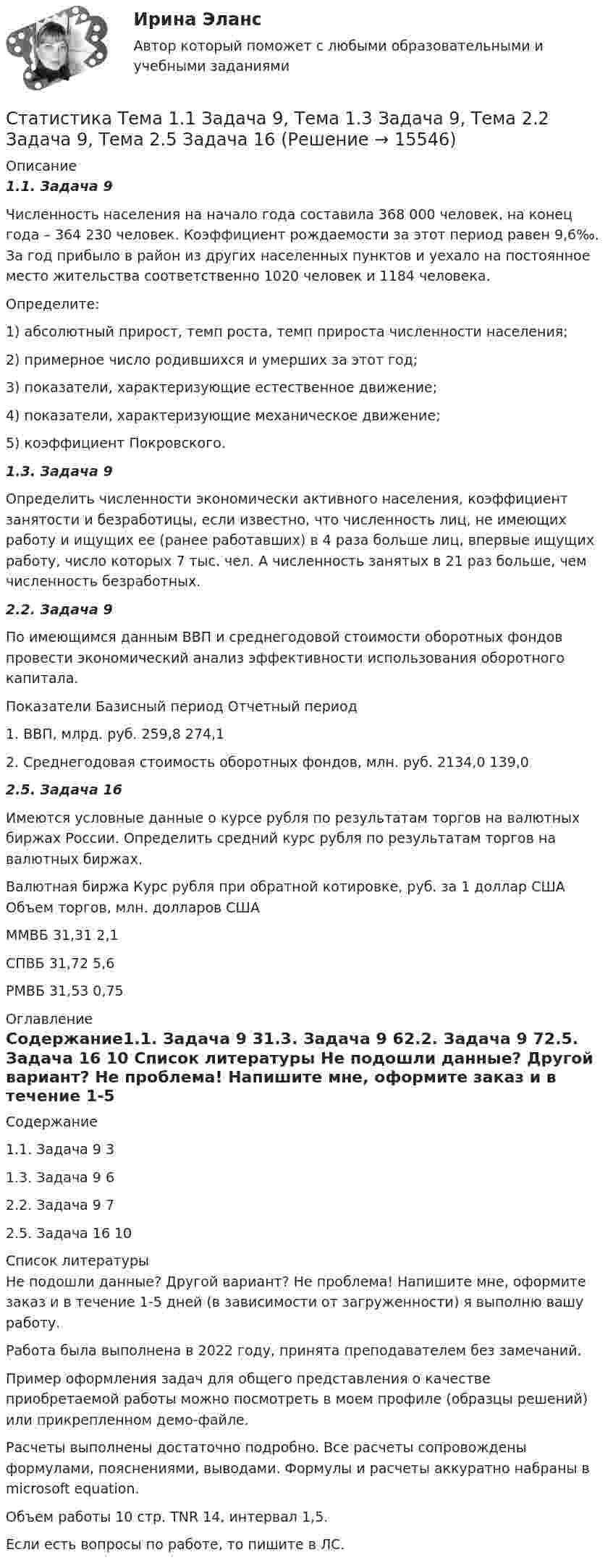     
          Описание
          1.1. Задача 9Численность населения на начало года составила 368 000 человек, на конец года – 364 230 человек. Коэффициент рождаемости за этот период равен 9,6‰. За год прибыло в район из других населенных пунктов и уехало на постоянное место жительства соответственно 1020 человек и 1184 человека. Определите:1) абсолютный прирост, темп роста, темп прироста численности населения; 2) примерное число родившихся и умерших за этот год; 3) показатели, характеризующие естественное движение;4) показатели, характеризующие механическое движение; 5) коэффициент Покровского.1.3. Задача 9Определить численности экономически активного населения, коэффициент занятости и безработицы, если известно, что численность лиц, не имеющих работу и ищущих ее (ранее работавших) в 4 раза больше лиц, впервые ищущих работу, число которых 7 тыс. чел. А численность занятых в 21 раз больше, чем численность безработных.2.2. Задача 9По имеющимся данным ВВП и среднегодовой стоимости оборотных фондов провести экономический анализ эффективности использования оборотного капитала.Показатели	Базисный период	Отчетный период1. ВВП, млрд. руб.	259,8	274,12. Среднегодовая стоимость оборотных фондов, млн. руб.	2134,0	139,02.5. Задача 16Имеются условные данные о курсе рубля по результатам торгов на валютных биржах России. Определить средний курс рубля по результатам торгов на валютных биржах.Валютная биржа	Курс рубля при обратной котировке, руб. за 1 доллар США	Объем торгов, млн. долларов СШАММВБ	31,31	2,1СПВБ	31,72	5,6РМВБ	31,53	0,75 
          Оглавление
          Содержание1.1. Задача 9	31.3. Задача 9	62.2. Задача 9	72.5. Задача 16	10 
          Список литературы
          Не подошли данные? Другой вариант? Не проблема! Напишите мне, оформите заказ и в течение 1-5 дней (в зависимости от загруженности) я выполню вашу работу.Работа была выполнена в 2022 году, принята преподавателем без замечаний.Пример оформления задач для общего представления о качестве приобретаемой работы можно посмотреть в моем профиле (образцы решений) или прикрепленном демо-файле.Расчеты выполнены достаточно подробно. Все расчеты сопровождены формулами, пояснениями, выводами. Формулы и расчеты аккуратно набраны в microsoft equation.Объем работы 10 стр. TNR 14, интервал 1,5.Если есть вопросы по работе, то пишите в ЛС.
            
            
            Статистика ТГУ Вариант 8 (3 задания) Основные макроэкономические, демографические и показатели уровня жизни Тульской области приведены в таблицеСтатистика Тема 1.1 Задача 9, Тема 1.3 Задача 9, Тема 2.2 Задача 9, Тема 2.5 Задача 16Статистика.Тема 15. Статистика финансов. Статистика. Тема 15. Статистика финансов. Задание . Отлично.💯 Статистика [Тема 1-7] (ответы на тесты Синергия / МОИ / МТИ / МосАП, сентябрь 2023)💯 Статистика > Тема 1. Статистика как наука. Статистическое наблюдение. Статистическая сводка и группировка (правильные ответы на тест Синергия / МОИ / МТИ / МосАП)💯 Статистика > Тема 2. Наглядное представление статистических данных (правильные ответы на тест Синергия / МОИ / МТИ / МосАП)СТАТИСТИКА СИБУПК 2 КУРС ТК-4 ТЕСТ 100%СТАТИСТИКА СИБУПК 2 КУРС ТК-5 ТЕСТ 100%СТАТИСТИКА СИБУПК 2 КУРС ТК-6 ТЕСТ 100%Статистика Синергия 71 вопросСтатистика. Синергия. На отлично!Статистика. Синергия. Ответы на КОМПЕТЕНТНОСТНЫЙ ТЕСТСтатистика. Синергия. Тест.