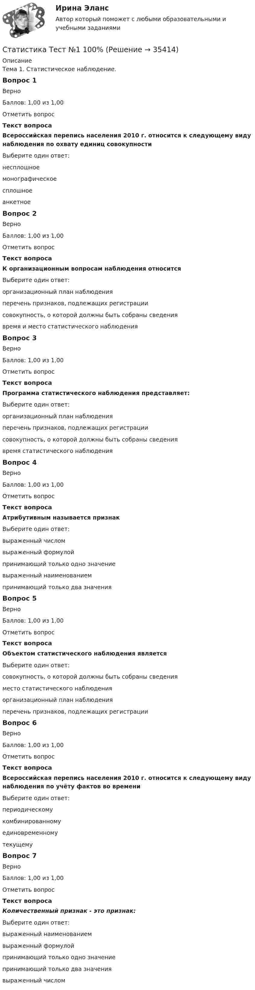      
          Описание
          Тема 1. Статистическое наблюдение.Вопрос 1ВерноБаллов: 1,00 из 1,00Отметить вопросТекст вопросаВсероссийская перепись населения 2010 г. относится к следующему виду наблюдения по охвату единиц совокупностиВыберите один ответ:несплошноемонографическоесплошноеанкетноеВопрос 2ВерноБаллов: 1,00 из 1,00Отметить вопросТекст вопросаК организационным вопросам наблюдения относитсяВыберите один ответ:организационный план наблюденияперечень признаков, подлежащих регистрациисовокупность, о которой должны быть собраны сведениявремя и место статистического наблюденияВопрос 3ВерноБаллов: 1,00 из 1,00Отметить вопросТекст вопросаПрограмма статистического наблюдения представляет:Выберите один ответ:организационный план наблюденияперечень признаков, подлежащих регистрациисовокупность, о которой должны быть собраны сведениявремя статистического наблюденияВопрос 4ВерноБаллов: 1,00 из 1,00Отметить вопросТекст вопросаАтрибутивным называется признакВыберите один ответ:выраженный числомвыраженный формулойпринимающий только одно значениевыраженный наименованиемпринимающий только два значенияВопрос 5ВерноБаллов: 1,00 из 1,00Отметить вопросТекст вопросаОбъектом статистического наблюдения являетсяВыберите один ответ:совокупность, о которой должны быть собраны сведенияместо статистического наблюденияорганизационный план наблюденияперечень признаков, подлежащих регистрацииВопрос 6ВерноБаллов: 1,00 из 1,00Отметить вопросТекст вопросаВсероссийская перепись населения 2010 г. относится к следующему виду наблюдения по учёту фактов во времениВыберите один ответ:периодическомукомбинированномуединовременномутекущемуВопрос 7ВерноБаллов: 1,00 из 1,00Отметить вопросТекст вопросаКоличественный признак ­ - это признак:Выберите один ответ:выраженный наименованиемвыраженный формулойпринимающий только одно значениепринимающий только два значениявыраженный числом  
            
            
            Статистика (темы 1-7) тест с ответами Синергия/МОИ/ МТИ /МОСАПСтатистика Тест №1 100%Статистика тест №15 100%Статистика тест №16 100%Статистика Тест №2 100%статистика (тест синергия) 6 семестрСтатистика тест Синергия МосАП (все ответы до 100 баллов) Итоговый тест + Компетентностный💯 Статистика > Тема 2. Наглядное представление статистических данных (правильные ответы на тест Синергия / МОИ / МТИ / МосАП)💯 Статистика > Тема 3. Абсолютные и относительные показатели. Средние величины (правильные ответы на тест Синергия / МОИ / МТИ / МосАП)💯 Статистика > Тема 4. Показатели вариации. Дисперсионный метод анализа (правильные ответы на тест Синергия / МОИ / МТИ / МосАП)💯 Статистика > Тема 5. Статистическое изучение взаимосвязи социально-экономических явлений (правильные ответы на тест Синергия / МОИ / МТИ / МосАП)💯 Статистика > Тема 6. Статистическое изучение динамики социально-экономических явлений (правильные ответы на тест Синергия / МОИ / МТИ / МосАП)💯 Статистика > Тема 7. Экономические индексы (правильные ответы на тест Синергия / МОИ / МТИ / МосАП)Статистика, темы 1-7, итоговый, компетентностный тест (ответы на тест Синергия / МТИ / МОИ / МосАП, 164 вопроса)