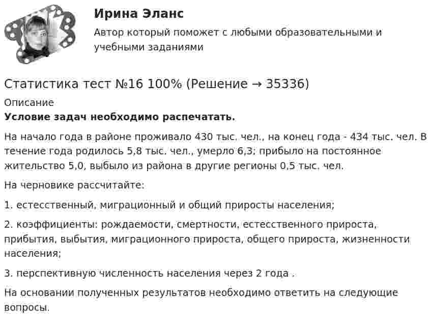      
          Описание
          Условие задач необходимо распечатать.На начало года в районе проживало 430 тыс. чел., на конец года - 434 тыс. чел. В течение года родилось 5,8 тыс. чел., умерло 6,3; прибыло на постоянное жительство 5,0, выбыло из района в другие регионы 0,5 тыс. чел. На черновике рассчитайте:1. естесственный, миграционный и общий приросты населения;2. коэффициенты: рождаемости, смертности, естесственного прироста, прибытия, выбытия, миграционного прироста, общего прироста, жизненности населения;3. перспективную численность населения через 2 года .На основании полученных результатов необходимо ответить на следующие вопросы.  
            
            
            Статистика тест №15 100%Статистика тест №16 100%Статистика Тест №2 100%статистика (тест синергия) 6 семестрСтатистика тест Синергия МосАП (все ответы до 100 баллов) Итоговый тест + КомпетентностныйСтатистика (тест с ответами Гжельский государственный университет)Статистика (тест с ответами ММА/ИДО)💯 Статистика > Тема 4. Показатели вариации. Дисперсионный метод анализа (правильные ответы на тест Синергия / МОИ / МТИ / МосАП)💯 Статистика > Тема 5. Статистическое изучение взаимосвязи социально-экономических явлений (правильные ответы на тест Синергия / МОИ / МТИ / МосАП)💯 Статистика > Тема 6. Статистическое изучение динамики социально-экономических явлений (правильные ответы на тест Синергия / МОИ / МТИ / МосАП)💯 Статистика > Тема 7. Экономические индексы (правильные ответы на тест Синергия / МОИ / МТИ / МосАП)Статистика, темы 1-7, итоговый, компетентностный тест (ответы на тест Синергия / МТИ / МОИ / МосАП, 164 вопроса)💯 Статистика [темы 1-7] (правильные ответы на тесты Синергия / МОИ / МТИ / МосАП, август 2023)Статистика (темы 1-7) тест с ответами Синергия/МОИ/ МТИ /МОСАП