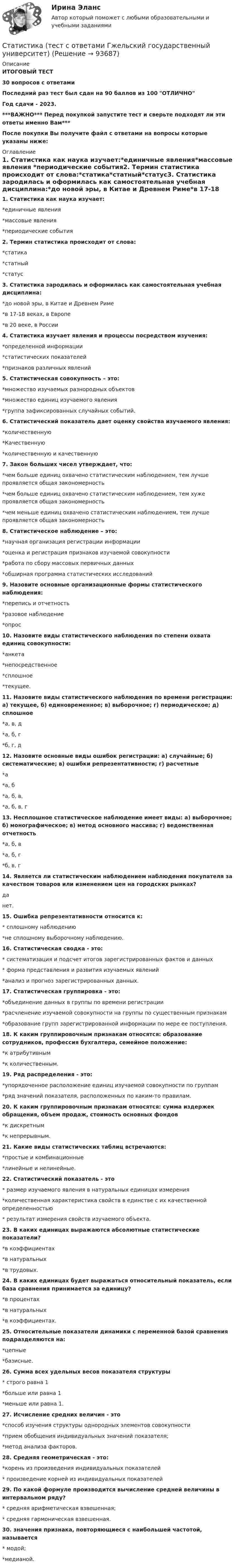     
            Описание
            ИТОГОВЫЙ ТЕСТ30 вопросов с ответамиПоследний раз тест был сдан на 90 баллов из 100 ОТЛИЧНОГод сдачи - 2023.***ВАЖНО*** Перед покупкой запустите тест и сверьте подходят ли эти ответы именно Вам***После покупки Вы получите файл с ответами на вопросы которые указаны ниже: 
            Оглавление
            1. Статистика как наука изучает:*единичные явления*массовые явления *периодические события2. Термин статистика происходит от слова:*статика*статный*статус3. Статистика зародилась и оформилась как самостоятельная учебная дисциплина:*до новой эры, в Китае и Древнем Риме*в 17-18 веках, в Европе *в 20 веке, в России4. Статистика изучает явления и процессы посредством изучения:*определенной информации*статистических показателей *признаков различных явлений5. Статистическая совокупность – это:*множество изучаемых разнородных объектов*множество единиц изучаемого явления*группа зафиксированных случайных событий.6. Статистический показатель дает оценку свойства изучаемого явления:*количественную*Качественную*количественную и качественную7. Закон больших чисел утверждает, что:*чем больше единиц охвачено статистическим наблюдением, тем лучше проявляется общая закономерность*чем больше единиц охвачено статистическим наблюдением, тем хуже проявляется общая закономерность*чем меньше единиц охвачено статистическим наблюдением, тем лучше проявляется общая закономерность8. Статистическое наблюдение – это:*научная организация регистрации информации*оценка и регистрация признаков изучаемой совокупности*работа по сбору массовых первичных данных*обширная программа статистических исследований9. Назовите основные организационные формы статистического наблюдения:*перепись и отчетность*разовое наблюдение*опрос10. Назовите виды статистического наблюдения по степени охвата единиц совокупности:*анкета*непосредственное*сплошное*текущее.11. Назовите виды статистического наблюдения по времени регистрации: а) текущее, б) единовременное; в) выборочное; г) периодическое; д) сплошное*а, в, д*а, б, г*б, г, д12. Назовите основные виды ошибок регистрации: а) случайные; б) систематические; в) ошибки репрезентативности; г) расчетные*а*а, б*а, б, в,*а, б, в, г13. Несплошное статистическое наблюдение имеет виды: а) выборочное; б) монографическое; в) метод основного массива; г) ведомственная отчетность*а, б, в*а, б, г*б, в, г14. Является ли статистическим наблюдением наблюдения покупателя за качеством товаров или изменением цен на городских рынках?данет.15. Ошибка репрезентативности относится к:* сплошному наблюдению*не сплошному выборочному наблюдению.16. Статистическая сводка - это:* систематизация и подсчет итогов зарегистрированных фактов и данных* форма представления и развития изучаемых явлений*анализ и прогноз зарегистрированных данных.17. Статистическая группировка - это:*объединение данных в группы по времени регистрации*расчленение изучаемой совокупности на группы по существенным признакам*образование групп зарегистрированной информации по мере ее поступления.18. К каким группировочным признакам относятся: образование сотрудников, профессия бухгалтера, семейное положение:*к атрибутивным*к количественным.19. Ряд распределения - это:*упорядоченное расположение единиц изучаемой совокупности по группам*ряд значений показателя, расположенных по каким-то правилам.20. К каким группировочным признакам относятся: сумма издержек обращения, объем продаж, стоимость основных фондов*к дискретным*к непрерывным.21. Какие виды статистических таблиц встречаются:*простые и комбинационные*линейные и нелинейные.22. Статистический показатель - это* размер изучаемого явления в натуральных единицах измерения*количественная характеристика свойств в единстве с их качественной определенностью* результат измерения свойств изучаемого объекта.23. В каких единицах выражаются абсолютные статистические показатели?*в коэффициентах*в натуральных*в трудовых.24. В каких единицах будет выражаться относительный показатель, если база сравнения принимается за единицу?*в процентах*в натуральных*в коэффициентах.25. Относительные показатели динамики с переменной базой сравнения подразделяются на:*цепные*базисные.26. Сумма всех удельных весов показателя структуры* строго равна 1*больше или равна 1*меньше или равна 1.27. Исчисление средних величин - это*способ изучения структуры однородных элементов совокупности*прием обобщения индивидуальных значений показателя;*метод анализа факторов.28. Средняя геометрическая - это:*корень из произведения индивидуальных показателей* произведение корней из индивидуальных показателей29. По какой формуле производится вычисление средней величины в интервальном ряду?* средняя арифметическая взвешенная;* средняя гармоническая взвешенная.30. значения признака, повторяющиеся с наибольшей частотой, называется* модой;*медианой.  
            
            
            Статистика тест Синергия МосАП (все ответы до 100 баллов) Итоговый тест + КомпетентностныйСтатистика (тест с ответами Гжельский государственный университет)Статистика (тест с ответами ММА/ИДО)Статистика (тест с ответами «Синергия»).Статистика. Тест с ответами. Синергия 2023, на отлично (97 баллов из 100)Статистика (тест с ответами Синергия/МОИ/МТИ/МосАП)Статистика ТУСУР Вариант 19 (5 задач) Задачи 1.4.2, 1.7.4, 2.1.1, 2.3.1, 2.4.5 Задача 1.4.2  Имеются данные об экспорте продукции Определить средний удельный вес продукции на экспорт.Статистика, темы 1-7, итоговый, компетентностный тест (ответы на тест Синергия / МТИ / МОИ / МосАП, 164 вопроса)💯 Статистика [темы 1-7] (правильные ответы на тесты Синергия / МОИ / МТИ / МосАП, август 2023)Статистика (темы 1-7) тест с ответами Синергия/МОИ/ МТИ /МОСАПСтатистика Тест №1 100%Статистика тест №15 100%Статистика тест №16 100%Статистика Тест №2 100%