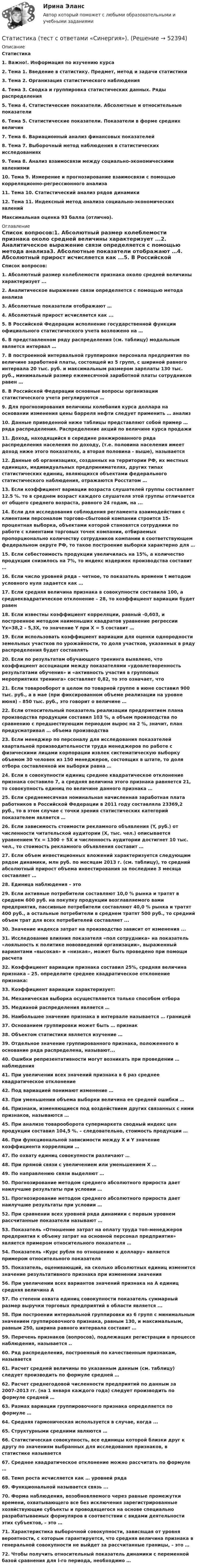      
            Описание
            Статистика1.    Важно!. Информация по изучению курса2.    Тема 1. Введение в статистику. Предмет, метод и задачи статистики3.    Тема 2. Организация статистического наблюдения4.    Тема 3. Сводка и группировка статистических данных. Ряды распределения5.    Тема 4. Статистические показатели. Абсолютные и относительные показатели6.    Тема 5. Статистические показатели. Показатели в форме средних величин7.    Тема 6. Вариационный анализ финансовых показателей8.    Тема 7. Выборочный метод наблюдения в статистических исследованиях9.    Тема 8. Анализ взаимосвязи между социально-экономическими явлениями10.  Тема 9. Измерение и прогнозирование взаимосвязи с помощью корреляционно-регрессионного анализа11.  Тема 10. Статистический анализ рядов динамики12.  Тема 11. Индексный метод анализа социально-экономических явлений Максимальная оценка 93 балла (отлично). 
            Оглавление
            Список вопросов:1.   Абсолютный размер колеблемости признака около средней величины характеризует ...2.   Аналитическое выражение связи определяется с помощью метода анализа3.   Абсолютные показатели отображают …4.   Абсолютный прирост исчисляется как ...5.   В Российской Федерации исполнение государственной функции официального статистического учета возложено на …6.   В представленном ряду распределения (см. таблицу) модальным является интервал …7.   В построенной интервальной группировке персонала предприятия по величине заработной платы, состоящей из 5 групп, с шириной равного интервала 20 тыс. руб. и максимальным размером зарплаты 130 тыс. руб., минимальный размер ежемесячной заработной платы сотрудников равен … 8.   В Российской Федерации основные вопросы организации статистического учета регулируются …9.   Для прогнозирования величины колебания курса доллара на основании изменения цены барреля нефти следует применить … анализ10. Данные приведенной ниже таблицы представляют собой пример … ряда распределения. Распределение акций по величине курса продажи11. Доход, находящийся в середине ранжированного ряда распределения населения по доходу, (т.е. половина населения имеет доход ниже этого показателя, а вторая половина - выше), называется 12. Данные об организациях, созданных на территории РФ, их местных единицах, индивидуальных предпринимателях, других типах статистических единиц, являющихся объектами федерального статистического наблюдения, отражаются Росстатом …13. Если коэффициент вариации возраста слушателей группы составляет 12.5 %. то в среднем возраст каждого слушателя этой группы отличается от общего среднего возраста, равного 24 годам, на ...14. Если для исследования соблюдения регламента взаимодействия с клиентами персоналом торгово-сбытовой компании строится 15-процентная выборка, объектами которой становятся сотрудники по работе с клиентами торговых точек компании, отбираемых пропорционально количеству сотрудников компании в соответствующем федеральном округе РФ, то такое построение выборки характерно для …15. Если себестоимость продукции увеличилась на 15%, а количество продукции снизилось на 7%, то индекс издержек производства составит …16. Если число уровней ряда – четное, то показатель времени t методом условного нуля задается как …17. Если средняя величина признака в совокупности составила 100, а среднеквадратическое отклонение – 28, то коэффициент вариации будет равен 18. Если известны коэффициент корреляции, равный -0,603, и построенное методом наименьших квадратов уравнение регрессии Yx=38,2 – 5,3X, то значение Y при X = 5 составит …19. Если использовать коэффициент вариации для оценки однородности земельных участков по урожайности, то доля участков, указанных в ряду распределения будет составлять20. Если по результатам обучающего тренинга выявлено, что коэффициент ассоциации между показателями «удовлетворенность результатами обучения» и «активность участия в групповых мероприятиях тренинга» составляет 0,82, то это означает, что 21. Если товарооборот в целом по товарной группе в июне составил 900 тыс. руб., а в мае (при фиксированном объеме реализации на уровне июня) – 850 тыс. руб., это говорит о величине …22. Если относительный показатель реализации предприятием плана производства продукции составил 103 %, а объем производства по сравнению с предшествующим периодом вырос на 2 %, значит, план предусматривал … объема производства23. Если менеджер по персоналу для исследования показателей квартальной производительности труда менеджеров по работе с физическими лицами корпорации извлек систематическую выборку объемом 30 человек из 150 менеджеров, состоящих в штате, то доля отбора составленной им выборки равна …24. Если в совокупности единиц среднее квадратическое отклонение признака составило 7, а средняя величина этого признака равняется 21, то совокупность единиц по величине данного признака …25. Если среднемесячная номинальная начисленная заработная плата работников в Российской Федерации в 2011 году составляла 23369,2 руб., то в этом случае с точки зрения статистических категорий показателем является …26. Если зависимость стоимости рекламного объявления (Y, руб.) от численности читательской аудитории (Х, тыс. чел.) описывается уравнением Yх = 1300 + 5Х и численность аудитории достигнет 10 тыс. чел., то стоимость рекламного объявления составит …27. Если объем инвестиционных вложений характеризуется следующим рядом динамики, млн руб. по месяцам 2013 г. (см. таблицу), то средний абсолютный прирост объема инвестирования за последние 3 месяца составляет …28. Единица наблюдения – это29. Если активные потребители составляют 10,0 % рынка и тратят в среднем 600 руб. на покупку продукции возглавляемого вами предприятия, пассивные потребители составляют 40,0 % рынка и тратят 400 руб., а остальные потребители в среднем тратят 500 руб., то средний объем трат для всех потребителей составляет ...30. Значение индекса затрат на производство зависит от изменения ... 31. Исследование влияния показателя «пол сотрудника» на показатель «лояльность к политике нововведений организации», выраженный вариантами «высокая» и «низкая», может быть проведено при помощи расчета 32. Коэффициент вариации признака составил 25%, средняя величина признака – 25. определите среднее квадратическое отклонение признака:33. Коэффициент вариации характеризует:34. Механическая выборка осуществляется только способом отбора35. Медианой распределения является …36. Наибольшее значение признака в интервале называется … границей37. Основанием группировки может быть … признак38. Объектом статистики является изучение …39. Отдельное значение группированного признака, положенного в основание ряда распределена, называют...40. Ошибки репрезентативности могут возникать при проведении … наблюдения41. При увеличении всех значений признака в 6 раз среднее квадратическое отклонение 42. Под вариацией понимают изменение …43. При уменьшении объема выборки величина ее средней ошибки …44. Признаки, изменяющиеся под воздействием других связанных с ними признаков, называются …45. При анализе товарооборота супермаркета сводный индекс цен продукции составил 104,5 %. – следовательно, стоимость продукции …46. При функциональной зависимости между Х и Y значение коэффициента корреляции …47. По охвату единиц совокупности различают … 48. При прямой связи с увеличением или уменьшением X …49. По направлению связи выделяют …50. Прогнозирование методом среднего абсолютного прироста дает наилучшие результаты при условии …51. Прогнозирование методом среднего абсолютного прироста дает наилучшие результаты при условии …52. При сравнении всех уровней ряда динамики с первым уровнем рассчитанные показатели называют …53. Показатель «Отношение затрат на оплату труда топ-менеджеров предприятия к объему затрат на основной персонал предприятия» является примером относительного показателя …54. Показатель «Курс рубля по отношению к доллару» является примером относительного показателя 55. Показатель, оценивающий, на сколько абсолютных единиц изменится значение результативного признака при изменении значения 56. При увеличении всех вариантов значений признака на А единиц средняя величина А 57. По степени охвата единиц совокупности показатель суммарный размер выручки торговых предприятий в области является ...58. При построении интервальной группировки из 6 групп с минимальным значением группировочного признака, равным 130, и максимальным, равным 250, ширина равного интервала составит …59. Перечень признаков (вопросов), подлежащих регистрации в процессе наблюдения, называется ..60. Ряд распределения, построенный по качественным признакам, называется 61. Расчет средней величины по указанным данным (см. таблицу) следует производить по формуле средней …62. Расчет среднегодовой численности предприятий по данным за 2007–2013 гг. (на 1 января каждого года) следует производить по формуле средней …63. Размах вариации группировочного признака определяется по формуле …64. Средняя гармоническая используется в случае, когда ...65. Структурными средними являются …66. Статистическая совокупность, все единицы которой близки друг к другу по значениям выбранных для исследования признаков, в статистике называется 67. Среднее квадратическое отклонение можно рассчитать по формуле …68. Темп роста исчисляется как … уровней ряда69. Функциональной называется связь ...70. Форма наблюдения, возобновляемого через равные промежутки времени, охватывающего все без исключения зарегистрированные хозяйствующие субъекты и проводящегося на основе специально разрабатываемых формуляров в соответствии с видами деятельности этих субъектов, – это …71. Характеристика выборочной совокупности, зависящая от уровня вероятности, с которым гарантируется, что средняя величина признака в генеральной совокупности не выйдет за рассчитанные границы, – это …72. Чтобы получить относительный показатель динамики с переменной базой сравнения для i-го периода, необходимо …  
            
            
            Статистика (тест с ответами ММА/ИДО)Статистика (тест с ответами «Синергия»).Статистика. Тест с ответами. Синергия 2023, на отлично (97 баллов из 100)Статистика (тест с ответами Синергия/МОИ/МТИ/МосАП)Статистика ТУСУР Вариант 19 (5 задач) Задачи 1.4.2, 1.7.4, 2.1.1, 2.3.1, 2.4.5 Задача 1.4.2  Имеются данные об экспорте продукции Определить средний удельный вес продукции на экспорт.Статистика ТУСУР Вариант 9 (5 задач) Задачи 1.2.4, 1.6.2, 2.2.5, 2.5.1, 2.6.5Статистика Фин.университет (Челябинск) МУ 2022 года Вариант 10 (5 задач) Имеются следующие данные о наличии и движении основных фондов на предприятии деревообрабатывающей промышленности за годСтатистика (темы 1-7) тест с ответами Синергия/МОИ/ МТИ /МОСАПСтатистика Тест №1 100%Статистика тест №15 100%Статистика тест №16 100%Статистика Тест №2 100%статистика (тест синергия) 6 семестрСтатистика тест Синергия МосАП (все ответы до 100 баллов) Итоговый тест + Компетентностный