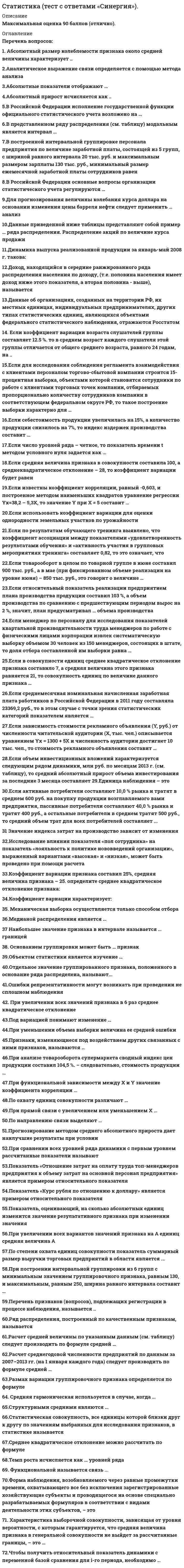      
          Описание
          Последняя оценка 90 баллов (отлично). 
          Оглавление
          Перечень вопросов:1. Абсолютный размер колеблемости признака около средней величины характеризует ..  2.Аналитическое выражение связи определяется с помощью метода анализа  3.Абсолютные показатели отображают …  4.Абсолютный прирост исчисляется как ..  5.В Российской Федерации исполнение государственной функции официального статистического учета возложено на …  6.В представленном ряду распределения (см. таблицу) модальным является интервал …  7.В построенной интервальной группировке персонала предприятия по величине заработной платы, состоящей из 5 групп, с шириной равного интервала 20 тыс. руб. и максимальным размером зарплаты 130 тыс. руб., минимальный размер ежемесячной заработной платы сотрудников равен …  8.В Российской Федерации основные вопросы организации статистического учета регулируются …  9.Для прогнозирования величины колебания курса доллара на основании изменения цены барреля нефти следует применить … анализ  10.Данные приведенной ниже таблицы представляют собой пример … ряда распределения. Распределение акций по величине курса продажи  11.Динамика выпуска реализованной продукции за январь-май 2008 г. такова:  12.Доход, находящийся в середине ранжированного ряда распределения населения по доходу, (т.е. половина населения имеет доход ниже этого показателя, а вторая половина - выше), называется  13.Данные об организациях, созданных на территории РФ, их местных единицах, индивидуальных предпринимателях, других типах статистических единиц, являющихся объектами федерального статистического наблюдения, отражаются Росстатом  14. Если коэффициент вариации возраста слушателей группы составляет 12.5 %. то в среднем возраст каждого слушателя этой группы отличается от общего среднего возраста, равного 24 годам, на ..  15.Если для исследования соблюдения регламента взаимодействия с клиентами персоналом торгово-сбытовой компании строится 15-процентная выборка, объектами которой становятся сотрудники по работе с клиентами торговых точек компании, отбираемых пропорционально количеству сотрудников компании в соответствующем федеральном округе РФ, то такое построение выборки характерно для …  16.Если себестоимость продукции увеличилась на 15%, а количество продукции снизилось на 7%, то индекс издержек производства составит …  17.Если число уровней ряда – четное, то показатель времени t методом условного нуля задается как …  18.Если средняя величина признака в совокупности составила 100, а среднеквадратическое отклонение – 28, то коэффициент вариации будет равен  19.Если известны коэффициент корреляции, равный -0,603, и построенное методом наименьших квадратов уравнение регрессии Yx=38,2 – 5,3X, то значение Y при X = 5 составит …  20.Если использовать коэффициент вариации для оценки однородности земельных участков по урожайности  21.Если по результатам обучающего тренинга выявлено, что коэффициент ассоциации между показателями «удовлетворенность результатами обучения» и «активность участия в групповых мероприятиях тренинга» составляет 0,82, то это означает, что  22.Если товарооборот в целом по товарной группе в июне составил 900 тыс. руб., а в мае (при фиксированном объеме реализации на уровне июня) – 850 тыс. руб., это говорит о величине …  23.Если относительный показатель реализации предприятием плана производства продукции составил 103 %, а объем производства по сравнению с предшествующим периодом вырос на 2 %, значит, план предусматривал … объема производства  24.Если менеджер по персоналу для исследования показателей квартальной производительности труда менеджеров по работе с физическими лицами корпорации извлек систематическую выборку объемом 30 человек из 150 менеджеров, состоящих в штате, то доля отбора составленной им выборки равна …  25.Если в совокупности единиц среднее квадратическое отклонение признака составило 7, а средняя величина этого признака равняется 21, то совокупность единиц по величине данного признака …  26.Если среднемесячная номинальная начисленная заработная плата работников в Российской Федерации в 2011 году составляла 23369,2 руб., то в этом случае с точки зрения статистических категорий показателем является …  27.Если зависимость стоимости рекламного объявления (Y, руб.) от численности читательской аудитории (Х, тыс. чел.) описывается уравнением Yх = 1300 + 5Х и численность аудитории достигнет 10 тыс. чел., то стоимость рекламного объявления составит …  28.Если объем инвестиционных вложений характеризуется следующим рядом динамики, млн руб. по месяцам 2013 г. (см. таблицу), то средний абсолютный прирост объема инвестирования за последние 3 месяца составляет 29.Единица наблюдения – это  30.Если активные потребители составляют 10,0 % рынка и тратят в среднем 600 руб. на покупку продукции возглавляемого вами предприятия, пассивные потребители составляют 40,0 % рынка и тратят 400 руб., а остальные потребители в среднем тратят 500 руб., то средний объем трат для всех потребителей составляет ...  31 Значение индекса затрат на производство зависит от изменения  32.Исследование влияния показателя «пол сотрудника» на показатель «лояльность к политике нововведений организации», выраженный вариантами «высокая» и «низкая», может быть проведено при помощи расчета  33.Коэффициент вариации признака составил 25%, средняя величина признака – 25. определите среднее квадратическое отклонение признака:  34.Коэффициент вариации характеризует:  35. Механическая выборка осуществляется только способом отбора  36.Медианой распределения является …  37 Наибольшее значение признака в интервале называется … границей  38. Основанием группировки может быть … признак  39.Объектом статистики является изучение …  40.Отдельное значение группированного признака, положенного в основание ряда распределена, называют...  41.Ошибки репрезентативности могут возникать при проведении не сплошном наблюдения  42. При увеличении всех значений признака в 6 раз среднее квадратическое отклонение  43.Под вариацией понимают изменение …  44.При уменьшении объема выборки величина ее средней ошибки  45.Признаки, изменяющиеся под воздействием других связанных с ними признаков, называются …  46.При анализе товарооборота супермаркета сводный индекс цен продукции составил 104,5 %. – следовательно, стоимость продукции …  47.При функциональной зависимости между Х и Y значение коэффициента корреляции …  48.По охвату единиц совокупности различают …  49.При прямой связи с увеличением или уменьшением X …  50.По направлению связи выделяют …  51.Прогнозирование методом среднего абсолютного прироста дает наилучшие результаты при условии …  52.При сравнении всех уровней ряда динамики с первым уровнем рассчитанные показатели называют …  53.Показатель «Отношение затрат на оплату труда топ-менеджеров предприятия к объему затрат на основной персонал предприятия» является примером относительного показателя …  54.Показатель «Курс рубля по отношению к доллару» является примером относительного показателя  55.Показатель, оценивающий, на сколько абсолютных единиц изменится значение результативного признака при изменении значения  56.При увеличении всех вариантов значений признака на А единиц средняя величина А  57.По степени охвата единиц совокупности показатель суммарный размер выручки торговых предприятий в области является ...  58.При построении интервальной группировки из 6 групп с минимальным значением группировочного признака, равным 130, и максимальным, равным 250, ширина равного интервала составит …  59.Перечень признаков (вопросов), подлежащих регистрации в процессе наблюдения, называется ..  60.Ряд распределения, построенный по качественным признакам, называется  61.Расчет средней величины по указанным данным (см. таблицу) следует производить по формуле средней …  62.Расчет среднегодовой численности предприятий по данным за 2007–2013 гг. (на 1 января каждого года) следует производить по формуле средней …  63.Размах вариации группировочного признака определяется по формуле …  64. Средняя гармоническая используется в случае, когда ...  65.Структурными средними являются …  66.Статистическая совокупность, все единицы которой близки друг к другу по значениям выбранных для исследования признаков, в статистике называется  67.Среднее квадратическое отклонение можно рассчитать по формуле  68.Темп роста исчисляется как … уровней ряда  69. Функциональной называется связь ...  70.Форма наблюдения, возобновляемого через равные промежутки времени, охватывающего все без исключения зарегистрированные хозяйствующие субъекты и проводящегося на основе специально разрабатываемых формуляров в соответствии с видами деятельности этих субъектов, – это  71. Характеристика выборочной совокупности, зависящая от уровня вероятности, с которым гарантируется, что средняя величина признака в генеральной совокупности не выйдет за рассчитанные границы, – это …  72.Чтобы получить относительный показатель динамики с переменной базой сравнения для i-го периода, необходимо … 
            
            
            Статистика (тест с ответами Синергия, МОИ)Статистика тк 12-100%Статистика тк 14-89%Статистика тк 16-100%Статистика тк 3-100%Статистика тк 7-100%Стекло – это материал, получаемый при…Статистика «Синергия» тест с ответами.Статистика.Тест Синергия 2021гСтатистика.Тест Синергия (Сборник 72 вопроса)Статистика (тест с ответами «Синергия»).Статистика (тест с ответами Синергия) Статистика ( тест с ответами) «Синергия» 1 семестр. Статистика (тест с ответами «Синергия»).. 2