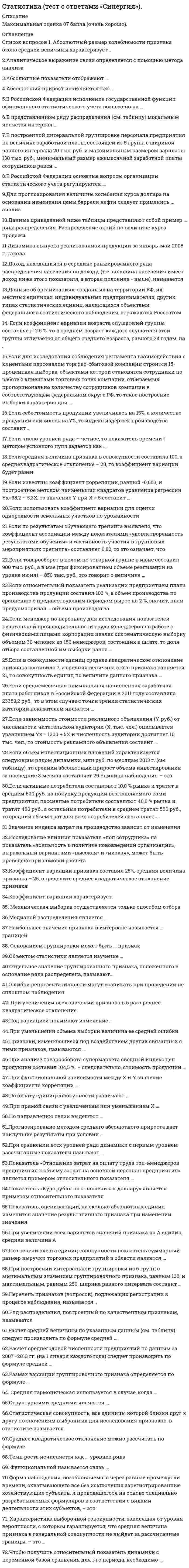    
          Описание
          Максимальная оценка 90 баллов (отлично). 
          Оглавление
          Перечень вопросов: 1. Абсолютный размер колеблемости признака около средней величины характеризует ..   2.Аналитическое выражение связи определяется с помощью метода анализа   3.Абсолютные показатели отображают …   4.Абсолютный прирост исчисляется как ..   5.В Российской Федерации исполнение государственной функции официального статистического учета возложено на …   6.В представленном ряду распределения (см. таблицу) модальным является интервал …   7.В построенной интервальной группировке персонала предприятия по величине заработной платы, состоящей из 5 групп, с шириной равного интервала 20 тыс. руб. и максимальным размером зарплаты 130 тыс. руб., минимальный размер ежемесячной заработной платы сотрудников равен    8.В Российской Федерации основные вопросы организации статистического учета регулируются …   9.Для прогнозирования величины колебания курса доллара на основании изменения цены барреля нефти следует применить … анализ   10.Данные приведенной ниже таблицы представляют собой пример … ряда распределения. Распределение акций по величине курса продажи   11.Динамика выпуска реализованной продукции за январь-май 2008 г. такова:   12.Доход, находящийся в середине ранжированного ряда распределения населения по доходу, (т.е. половина населения имеет доход ниже этого показателя, а вторая половина - выше), называется   13.Данные об организациях, созданных на территории РФ, их местных единицах, индивидуальных предпринимателях, других типах статистических единиц, являющихся объектами федерального статистического наблюдения, отражаются Росстатом   14. Если коэффициент вариации возраста слушателей группы составляет 12.5 %. то в среднем возраст каждого слушателя этой группы отличается от общего среднего возраста, равного 24 годам, на ..   15.Если для исследования соблюдения регламента взаимодействия с клиентами персоналом торгово-сбытовой компании строится 15-процентная выборка, объектами которой становятся сотрудники по работе с клиентами торговых точек компании, отбираемых пропорционально количеству сотрудников компании в соответствующем федеральном округе РФ, то такое построение выборки характерно для …   16.Если себестоимость продукции увеличилась на 15%, а количество продукции снизилось на 7%, то индекс издержек производства составит …   17.Если число уровней ряда – четное, то показатель времени t методом условного нуля задается как …   18.Если средняя величина признака в совокупности составила 100, а среднеквадратическое отклонение – 28, то коэффициент вариации будет равен   19.Если известны коэффициент корреляции, равный -0,603, и построенное методом наименьших квадратов уравнение регрессии Yx=38,2 – 5,3X, то значение Y при X = 5 составит …   20.Если использовать коэффициент вариации для оценки однородности земельных участков по урожайности   21.Если по результатам обучающего тренинга выявлено, что коэффициент ассоциации между показателями «удовлетворенность результатами обучения» и «активность участия в групповых мероприятиях тренинга» составляет 0,82, то это означает, что   22.Если товарооборот в целом по товарной группе в июне составил 900 тыс. руб., а в мае (при фиксированном объеме реализации на уровне июня) – 850 тыс. руб., это говорит о величине …   23.Если относительный показатель реализации предприятием плана производства продукции составил 103 %, а объем производства по сравнению с предшествующим периодом вырос на 2 %, значит, план предусматривал … объема производства   24.Если менеджер по персоналу для исследования показателей квартальной производительности труда менеджеров по работе с физическими лицами корпорации извлек систематическую выборку объемом 30 человек из 150 менеджеров, состоящих в штате, то доля отбора составленной им выборки равна …   25.Если в совокупности единиц среднее квадратическое отклонение признака составило 7, а средняя величина этого признака равняется 21, то совокупность единиц по величине данного признака …   26.Если среднемесячная номинальная начисленная заработная плата работников в Российской Федерации в 2011 году составляла 23369,2 руб., то в этом случае с точки зрения статистических категорий показателем является …   27.Если зависимость стоимости рекламного объявления (Y, руб.) от численности читательской аудитории (Х, тыс. чел.) описывается уравнением Yх = 1300 + 5Х и численность аудитории достигнет 10 тыс. чел., то стоимость рекламного объявления составит …   28.Если объем инвестиционных вложений характеризуется следующим рядом динамики, млн руб. по месяцам 2013 г. (см. таблицу), то средний абсолютный прирост объема инвестирования за последние 3 месяца составляет 29.Единица наблюдения – это   30.Если активные потребители составляют 10,0 % рынка и тратят в среднем 600 руб. на покупку продукции возглавляемого вами предприятия, пассивные потребители составляют 40,0 % рынка и тратят 400 руб., а остальные потребители в среднем тратят 500 руб., то средний объем трат для всех потребителей составляет ...   31 Значение индекса затрат на производство зависит от изменения   32.Исследование влияния показателя «пол сотрудника» на показатель «лояльность к политике нововведений организации», выраженный вариантами «высокая» и «низкая», может быть проведено при помощи расчета   33.Коэффициент вариации признака составил 25%, средняя величина признака – 25. определите среднее квадратическое отклонение признака:   34.Коэффициент вариации характеризует:   35. Механическая выборка осуществляется только способом отбора   36.Медианой распределения является …   37 Наибольшее значение признака в интервале называется … границей   38. Основанием группировки может быть … признак   39.Объектом статистики является изучение …   40.Отдельное значение группированного признака, положенного в основание ряда распределена, называют...   41.Ошибки репрезентативности могут возникать при проведении не сплошном наблюдения   42. При увеличении всех значений признака в 6 раз среднее квадратическое отклонение   43.Под вариацией понимают изменение …   44.При уменьшении объема выборки величина ее средней ошибки   45.Признаки, изменяющиеся под воздействием других связанных с ними признаков, называются …   46.При анализе товарооборота супермаркета сводный индекс цен продукции составил 104,5 %. – следовательно, стоимость продукции …   47.При функциональной зависимости между Х и Y значение коэффициента корреляции …   48.По охвату единиц совокупности различают …   49.При прямой связи с увеличением или уменьшением X …   50.По направлению связи выделяют …   51.Прогнозирование методом среднего абсолютного прироста дает наилучшие результаты при условии    52.При сравнении всех уровней ряда динамики с первым уровнем рассчитанные показатели называют   53.Показатель «Отношение затрат на оплату труда топ-менеджеров предприятия к объему затрат на основной персонал предприятия» является примером относительного показателя    54.Показатель «Курс рубля по отношению к доллару» является примером относительного показателя   55.Показатель, оценивающий, на сколько абсолютных единиц изменится значение результативного признака при изменении значения   56.При увеличении всех вариантов значений признака на А единиц средняя величина А   57.По степени охвата единиц совокупности показатель суммарный размер выручки торговых предприятий в области является ...   58.При построении интервальной группировки из 6 групп с минимальным значением группировочного признака, равным 130, и максимальным, равным 250, ширина равного интервала составит …   59.Перечень признаков (вопросов), подлежащих регистрации в процессе наблюдения, называется ..   60.Ряд распределения, построенный по качественным признакам, называется   61.Расчет средней величины по указанным данным (см. таблицу) следует производить по формуле средней …   62.Расчет среднегодовой численности предприятий по данным за 2007–2013 гг. (на 1 января каждого года) следует производить по формуле средней …   63.Размах вариации группировочного признака определяется по формуле    64. Средняя гармоническая используется в случае, когда ...   65.Структурными средними являются …   66.Статистическая совокупность, все единицы которой близки друг к другу по значениям выбранных для исследования признаков, в статистике называется   67.Среднее квадратическое отклонение можно рассчитать по формуле   68.Темп роста исчисляется как … уровней ряда   69. Функциональной называется связь ...   70.Форма наблюдения, возобновляемого через равные промежутки времени, охватывающего все без исключения зарегистрированные хозяйствующие субъекты и проводящегося на основе специально разрабатываемых формуляров в соответствии с видами деятельности этих субъектов, – это   71. Характеристика выборочной совокупности, зависящая от уровня вероятности, с которым гарантируется, что средняя величина признака в генеральной совокупности не выйдет за рассчитанные границы, – это …   72.Чтобы получить относительный показатель динамики с переменной базой сравнения для i-го периода, необходимо … 
            
            
            Статистика (тест с ответами «Синергия»).. 3Статистика (тест с ответами Синергия, МОИ)Статистика тк 12-100%Статистика тк 14-89%Статистика тк 16-100%Статистика тк 3-100%Статистика тк 7-100%Статистика синергия ответы на тест (97/100) МФПУ, МОИСтатистика «Синергия» тест с ответами.Статистика.Тест Синергия 2021гСтатистика.Тест Синергия (Сборник 72 вопроса)Статистика (тест с ответами «Синергия»).Статистика (тест с ответами Синергия) Статистика ( тест с ответами) «Синергия» 1 семестр. 