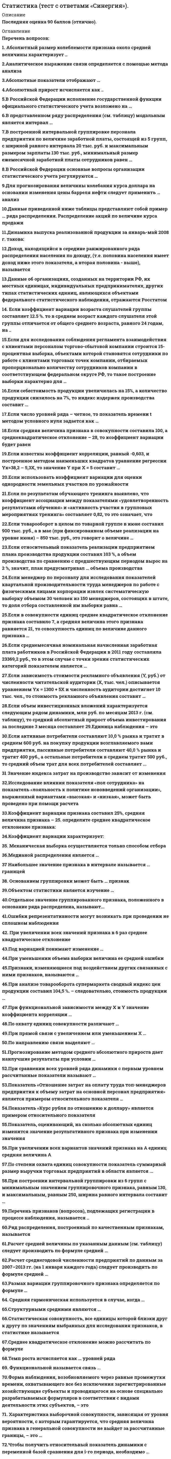    
          Описание
          71 вопрос с ответами к тестуСдано на 83 балла из 100 Хорошо﻿Год сдачи - 2018-2020.После покупки Вы получите файл с ответами на вопросы которые указаны ниже:***(Если нужна помощь с другими предметами или сдачей тестов онлайн, пишите в личные сообщения) 
          Оглавление
          1. Ошибки репрезентативности могут возникать при проведении несплошном наблюденияТолько несплошногоКак спрошлого, так и несплошногоТолько сплошного2. По степени охвата единиц совокупности показатель «суммарный размер выручки торговых предприятий в области являетсяИндивидуальнымСводным Непрерывным 3. Если себестоимость продукции увеличилась на 15%, а количество продукции снизилось на 7%, то индекс издержек производства составит123,65%80,87%106,95%4. При увеличении всех вариантов значений признака на А единиц средняя величина не изменится увеличится на А единиц увеличится в А раз уменьшится на А единиц5. По охвату единиц совокупности различают … сплошное и несплошное наблюдение непосредственное наблюдение, документальное наблюдение и опрос непрерывное, единовременное и периодическое наблюдение6. Если средняя величина признака в совокупности составила 100, а среднеквадратическое отклонение – 28, то коэффициент вариации будет равен 72,00 % 28,00 % 2800,00 %7. По направлению связи выделяют … связь тесную прямую криволинейную8. При увеличении всех значений признака в 6 раз среднее квадратическое отклонение …увеличится в 4 раза не изменится увеличится в 6 раз9. Исследование влияния показателя «пол сотрудника» на показатель «лояльность к политике нововведений организации», выраженный вариантами «высокая» и «низкая», может быть проведено при помощи расчета коэффициента ассоциациилинейного коэффициента корреляции Пирсонакоэффициента взаимной сопряженности Чупрова10. В Российской Федерации исполнение государственной функции официального статистического учета возложено на …Правительство Российской Федерации все хозяйствующие субъекты независимо от формы их собственности Федеральную службу государственной статистики11. При прямой связи с увеличением или уменьшением X …значение Y остается неизменным увеличивается или уменьшается значение Y уменьшается или увеличивается значение Y12. Показатель, оценивающий, на сколько абсолютных единиц изменится значение результативного признака при изменении значения факторного признака на одну единицу его измерения, называется ...линейным коэффициентом корреляции Пирсонакоэффициентом эластичностикоэффициентом регрессии при факторном признаке13. Если по результатам обучающего тренинга выявлено, что коэффициент ассоциации между показателями «удовлетворенность результатами обучения» и «активность участия в групповых мероприятиях тренинга» составляет 0,82, то это означает, что ...удовлетворенность результатами обучения полностью зависит от активности участия сотрудниковв групповых мероприятиях тренингаудовлетворенность результатами обучения тем выше, чем активнее было участие сотрудника в групповых мероприятиях тренингаактивность участия в групповых мероприятиях не повлияла на оценку удовлетворенности результатами обучения14. Значение индекса затрат на производство зависит от изменения ...количества продукции и цен на продукциюколичества продукции и затрат рабочего времени на производство продукциицен на продукцию и себестоимости продукции15. Форма наблюдения, возобновляемого через равные промежутки времени, охватывающего все без исключения зарегистрированные хозяйствующие субъекты и проводящегося на основе специально разрабатываемых формуляров в соответствии с видами деятельности этих субъектов, – это… Переписьспециально организованное наблюдение отчетность16. Прогнозирование методом среднего абсолютного прироста дает наилучшие результаты при условии …использования линейного способа обозначения фактора времени существования в ряду динамики тенденции к убыванию стабильности абсолютных приростов уровней ряда динамики17. В Российской Федерации основные вопросы организации статистического учета регулируются …Правительством Российской ФедерацииФедеральным законом «Об официальном статистическом учете и системе государственной статистики в Российской Федерации»Президентом Российской Федерации18. Данные об организациях, созданных на территории РФ, их местных единицах, индивидуальных предпринимателях, других типах статистических единиц, являющихся объектами федерального статистического наблюдения, отражаются Росстатом …в статистических отчетахв Статистическом регистре хозяйствующих субъектовв статических публикациях19. Объектом статистики является изучение …взаимосвязи между социально-экономическими явлениями посредством статистических показателейколичественной стороны массовых социально-экономических явлений и процессовстатистических совокупностей20. Медианой распределения является …значение признака, приходящееся на середину ранжированной совокупностизначение изучаемого признака, повторяющееся с наибольшей частотойразность между наибольшим и наименьшим значениями варьирующего признака21. При сравнении всех уровней ряда динамики с первым уровнем рассчитанные показатели называют … БазиснымиАналитическимиЦепными22. Основанием группировки может быть … признактолько качественныйтолько количественныйкак качественный, так и количественный23. Наибольшее значение признака в интервале называется … границейНижнейВерхнейОткрытой24. Для прогнозирования величины колебания курса доллара на основании изменения цены барреля нефти следует применить … анализРегрессионныйВариационныйКорреляционный25. Признаки, изменяющиеся под воздействием других связанных с ними признаков, называются …ФакторнымиРезультативнымиВарьирующими26. Расчет среднегодовой численности предприятий по данным за 2007–2013 гг. (на 1 января каждого года) следует производить по формуле средней …2007 2008 2009 2010 2011 2012 20132901 3106 3346 3594 3845 4150 4417хронологической простойхронологической взвешеннойарифметической простой27. Если объем инвестиционных вложений характеризуется следующим рядом динамики, млн руб. по месяцам 2013 г. (см. таблицу), то средний абсолютный прирост объема инвестирования за последние 3 месяца составляет …Январь Февраль Март Апрель Май Июнь Июль90,0       92,0       80,0    78,0    86,0  60,0  80,0-2 млн руб.2 млн руб.3 млн руб.-3 млн руб.28. Если среднемесячная номинальная начисленная заработная плата работников в Российской Федерации в 2011 году составляла 23369,2 руб., то в этом случае с точки зрения статистических категорий показателем является …среднемесячная номинальная начисленная заработная плата23 369,2 руб.Российская Федерация29. Если относительный показатель реализации предприятием плана производства продукции составил 103 %, а объем производства по сравнению с предшествующим периодом вырос на 2 %, значит, план предусматривал … объема производстваСнижениеСтабилизациюРост30. Коэффициент вариации характеризует:пределы колеблемости признакатесноту связи между признакамидиапазон вариации признакастепень вариации признака31. Структурными средними являются …мода медианасредняя гармоническаясредняя квадратическаясредняя арифметическаясредняя геометрическая32. Абсолютный размер колеблемости признака около средней величины характеризует ...Дисперсиякоэффициент вариации среднее квадратическое отклонениеразмах вариации33. Функциональной называется связь ...при которой, определенному значению факторного признака соответствует одно значение результативногомежду двумя признакамипри которой, определенному значению факторного признака соответствует несколько значенийрезультативного34. Ряд распределения, построенный по качественным признакам, называется ... Атрибутивнымдискретным вариационнымвариационным35. Средняя гармоническая используется в случае, когда ...числитель исходного соотношения средней величины неизвестензнаменатель исходного соотношения средней величины известен знаменатель исходного соотношения средней величины неизвестен36. В построенной интервальной группировке персонала предприятия по величине заработной платы, состоящей из 5 групп, с шириной равного интервала 20 тыс. руб. и максимальным размером зарплаты 130 тыс. руб., минимальный размер ежемесячной заработной платы сотрудников равен …6,5 тыс. руб. 20 тыс. руб. 30 тыс. руб. 25 тыс. руб. 37. Абсолютный прирост исчисляется как ...произведение уровней ряда разность уровней рядаотношение уровней ряда38. Аналитическое выражение связи определяется с помощью метода анализаГруппировокГрафического РегрессионногоКорреляционного39. Если число уровней ряда – четное, то показатель времени t методом условного нуля задается как …t =…, -4, -3, -2, -1, 0, 1, 2, 3, 4,t = …, -3, -2, -1, 1, 2, 3, t =…, -5, -3, -1, 1, 3, 5,40. Показатель «Отношение затрат на оплату труда топ-менеджеров предприятия к объему затрат на основной персонал предприятия» является примером относительного показателя …реализации планового заданияструктуры координации41. Показатель «Курс рубля по отношению к доллару» является примером относительного показателя … СравненияКоординацииИнтенсивности42. Отдельное значение группировочного признака, положенного в основание ряда распределена, называют...ЧастотойЧастостьюПодлежащим Вариантой43. Если известны коэффициент корреляции, равный -0,603, и построенное методом наименьших квадратов уравнение регрессии Yx=38,2 – 5,3X, то значение Y при X = 5 составит …-43,24,397 11,714,39744. Единица наблюдения – это… первичный элемент статистической совокупности, являющийся носителем признаковэлемент математического множествапризнак совокупности45. Если для исследования соблюдения регламента взаимодействия с клиентами персоналом торгово-сбытовой компании строится 15-процентная выборка, объектами которой становятся сотрудники по работе с клиентами торговых точек компании, отбираемых пропорционально количеству сотрудников компании в соответствующем федеральном округе РФ, то такое построение выборки характерно для …систематической (механической) выборкисобственно случайной выборкиповторной выборки любого вида выборочного исследования стратифицированной (типической) выборки46. Коэффициент вариации признака составил 25%, средняя величина признака – 25. определите среднее квадратическое отклонение признака:0,85 6,252547. Если использовать коэффициент вариации для оценки однородности земельных участков по урожайностиУчасток Урожайность, ц/га Посевная площадь, га1                  16                        302                  20                        453                  21                        120то доля участков указанных в ряду распределения будет составлять8,8%11,9%10,6%1,5%48. В представленном ряду распределения (см. таблицу) модальным является интервал …Выручка аудиторской фирмыЗа I полугодие 2013 года, млн. руб.    Число фирмДо 5                                                           405–10                                                            2610-15                                                          1015–20                                                          1420–25                                                           525 и более                                                 5Итого                                                         100До 515–205–1010–1549. Размах вариации группировочного признака определяется по формуле … R=xmax – xminh= (x<sub>max</sub> – x<sub>min</sub>)/mm=1+3,322*lg N50. Статистическая совокупность, все единицы которой близки друг к другу по значениям выбранных для исследования признаков, в статистике называется … ОднороднойСимметричнойОдноразмерной51. При построении интервальной группировки из 6 групп с минимальным значением группировочного признака, равным 130, и максимальным, равным 250, ширина равного интервала составит …15 20314852. Если зависимость стоимости рекламного объявления (Y, руб.) от численности читательской аудитории (Х, тыс. чел.) описывается уравнением Yх = 1300 + 5Х и численность аудитории достигнет 10 тыс. чел., то стоимость рекламного объявления составит …50 руб.1 305 руб.1 310 руб. 1 350 руб.53. Если в совокупности единиц среднее квадратическое отклонение признака составило 7, а средняя величина этого признака равняется 21, то совокупность единиц по величине данного признака … однородна неоднородна равномерна54. Абсолютные показатели отображают …соотношение значений индивидуальных показателейразницу между значениями индивидуальных показателей размеры и характеристики индивидуальных объектов55. Темп роста исчисляется как … уровней ряда ОтношениеРазностьСумма56. Данные приведенной ниже таблицы представляют собой пример … ряда распределенияРаспределение акций по величине курса продажиКурс акции, руб. Число акций10                              520                             1040                             12Итого                       37интервального вариационногоинтервального атрибутивногодискретного вариационного57. При уменьшении объема выборки величина ее средней ошибки …Уменьшаетсяостается неизменнойувеличивается58. При анализе товарооборота супермаркета сводный индекс цен продукции составил 104,5 %. – следовательно, стоимость продукции …увеличилась на 104,5 %увеличилась на 4,5 %снизилась на 4,5 %59. Если менеджер по персоналу для исследования показателей квартальной производительности труда менеджеров по работе с физическими лицами корпорации извлек систематическую выборку объемом 30 человек из 150 менеджеров, состоящих в штате, то доля отбора составленной им выборки равна …50 %30 %20 %60. При функциональной зависимости между Х и Y значение коэффициента корреляции …равно нулюравно единицеблизко к нулюблизко к единице61. Под вариацией понимают изменение …массовых явлений во временисостава объектов статистической совокупности значений признака у различных единиц совокупности62. Расчет средней величины по указанным данным (см. таблицу) следует производить по формуле средней …Выручка ауд. фирмы     Средняя стоимость контракта Федеральный округза I пол 2013 г., млн. р.  на проведение аудита, млн. р.36                                               1,5                                       А34                                               2,0                                       Б29                                               1,8                                       В25                                               1,4                                       Ггармонической простойарифметической простойарифметической взвешеннойгармонической взвешенной63. Если активные потребители составляют 10,0 % рынка и тратят в среднем 600 руб. на покупку продукции возглавляемого вами предприятия, пассивные потребители составляют 40,0 % рынка и тратят 400 руб., а остальные потребители в среднем тратят 500 руб., то средний объем трат для всех потребителей составляет ...500 руб.80 руб.600 руб.470 руб.64. Если товарооборот в целом по товарной группе в июне составил 900 тыс. руб., а в мае (при фиксированном объеме реализации на уровне июня) – 850 тыс. руб., это говорит о величине … перерасхода покупателей на 50 тыс. руб. от изменения ценэкономии покупателей на 50 тыс. руб. от изменения себестоимостиперерасхода покупателей на 800 тыс. руб. от изменения цен65. Характеристика выборочной совокупности, зависящая от уровня вероятности, с которым гарантируется, что средняя величина признака в генеральной совокупности не выйдет за рассчитанные границы, – это …предельная ошибка выборкиошибка репрезентативностисредняя ошибка выборки66. Чтобы получить относительный показатель динамики с переменной базой сравнения для i-го периода, необходимо … разделить значение показателя в период i на значение, соответствующее начальному периодурассматриваемого ряда динамики разделить значение показателя в период (i – 1) на значение показателя в период i разделить значение показателя в i-й период на величину показателя в предшествующий i-му период67. Если коэффициент вариации возраста слушателей группы составляет 12.5 %. то в среднем возраст каждого слушателя этой группы отличается от общего среднего возраста, равного 24 годам, на ...3 года1,1 года1,2 года1,92 года68. Механическая выборка осуществляется только способом ... отбораГрупповогоКомбинированногоПовторногоБесповторного69. Доход, находящийся в середине ранжированного ряда распределения населения по доходу, (т.е. половина населения имеет доход ниже этого показателя, а вторая половина - выше), называется ...ранжированный доходмодальный доходмедианный доход70. Перечень признаков (вопросов), подлежащих регистрации в процессе наблюдения, называется …Статистическим формуляромОтчетностьюПрограммой наблюдения71. Среднее квадратическое отклонение можно рассчитать по формуле …  
            
            
            Статистика (тест с ответами Синергия) Статистика ( тест с ответами) «Синергия» 1 семестр. Статистика (тест с ответами «Синергия»).. 2Статистика (тест с ответами «Синергия»).. 3Статистика (тест с ответами Синергия, МОИ)Статистика тк 12-100%Статистика тк 14-89%Статистика синергия Статистика Синергия Статистика Синергия 2021 2 семестр 🔥 БАЗА ТЕСТОВ 🔥Статистика синергия ответы на тест (97/100) МФПУ, МОИСтатистика «Синергия» тест с ответами.Статистика.Тест Синергия 2021гСтатистика.Тест Синергия (Сборник 72 вопроса)