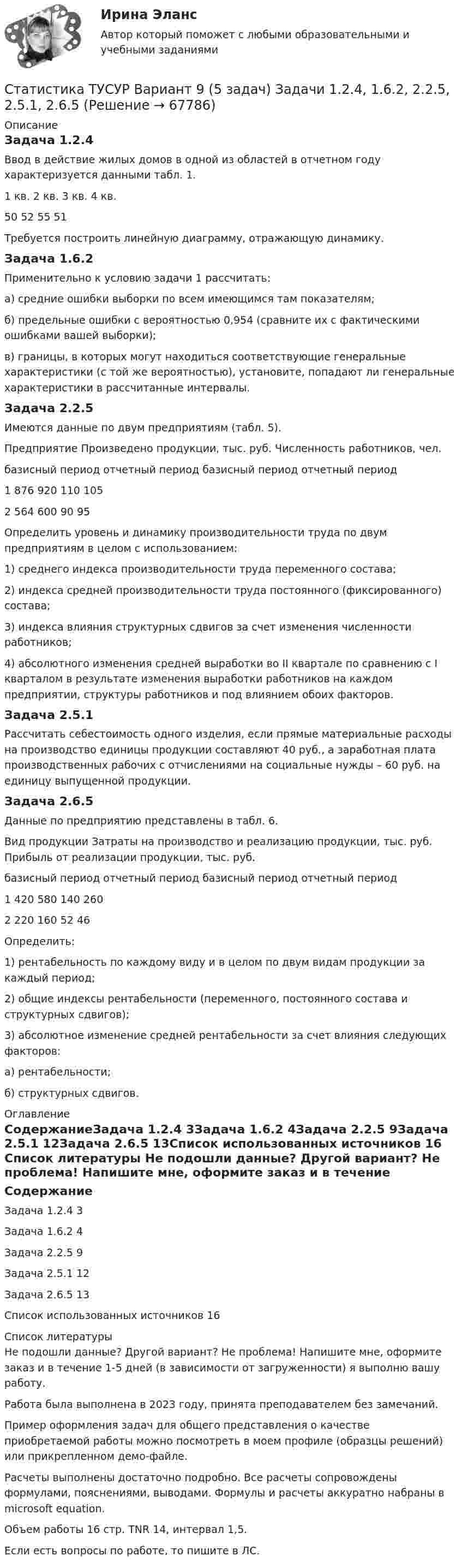     
            Описание
            Задача 1.2.4Ввод в действие жилых домов в одной из областей в отчетном году характеризуется данными табл. 1. 1 кв.	 2 кв.	 3 кв.	 4 кв.50	52	55	51Требуется построить линейную диаграмму, отражающую динамику.Задача 1.6.2Применительно к условию задачи 1 рассчитать: а) средние ошибки выборки по всем имеющимся там показателям; б) предельные ошибки с вероятностью 0,954 (сравните их с фактическими ошибками вашей выборки); в) границы, в которых могут находиться соответствующие генеральные характеристики (с той же вероятностью), установите, попадают ли генеральные характеристики в рассчитанные интервалы.Задача 2.2.5Имеются данные по двум предприятиям (табл. 5). Предприятие	Произведено продукции, тыс. руб.	Численность работников, чел.	базисный период	отчетный период	базисный период	отчетный период1	876	920	110	1052	564	600	90	95Определить уровень и динамику производительности труда по двум предприятиям в целом с использованием: 1) среднего индекса производительности труда переменного состава; 2) индекса средней производительности труда постоянного (фиксированного) состава; 3) индекса влияния структурных сдвигов за счет изменения численности работников; 4) абсолютного изменения средней выработки во II квартале по сравнению с I кварталом в результате изменения выработки работников на каждом предприятии, структуры работников и под влиянием обоих факторов.Задача 2.5.1	Рассчитать себестоимость одного изделия, если прямые материальные расходы на производство единицы продукции составляют 40 руб., а заработная плата производственных рабочих с отчислениями на социальные нужды – 60 руб. на единицу выпущенной продукции.Задача 2.6.5Данные по предприятию представлены в табл. 6. Вид продукции	Затраты на производство и реализацию продукции, тыс. руб.	Прибыль от реализации продукции, тыс. руб.	базисный период	отчетный период	базисный период	отчетный период1	420	580	140	2602	220	160	52	46Определить: 1) рентабельность по каждому виду и в целом по двум видам продукции за каждый период; 2) общие индексы рентабельности (переменного, постоянного состава и структурных сдвигов); 3) абсолютное изменение средней рентабельности за счет влияния следующих факторов: а) рентабельности; б) структурных сдвигов. 
            Оглавление
            СодержаниеЗадача 1.2.4	3Задача 1.6.2	4Задача 2.2.5	9Задача 2.5.1	12Задача 2.6.5	13Список использованных источников	16 
            Список литературы
            Не подошли данные? Другой вариант? Не проблема! Напишите мне, оформите заказ и в течение 1-5 дней (в зависимости от загруженности) я выполню вашу работу.Работа была выполнена в 2023 году, принята преподавателем без замечаний.Пример оформления задач для общего представления о качестве приобретаемой работы можно посмотреть в моем профиле (образцы решений) или прикрепленном демо-файле.Расчеты выполнены достаточно подробно. Все расчеты сопровождены формулами, пояснениями, выводами. Формулы и расчеты аккуратно набраны в microsoft equation.Объем работы 16 стр. TNR 14, интервал 1,5.Если есть вопросы по работе, то пишите в ЛС. 
            
            
            Статистика ТУСУР Вариант 19 (5 задач) Задачи 1.4.2, 1.7.4, 2.1.1, 2.3.1, 2.4.5 Задача 1.4.2  Имеются данные об экспорте продукции Определить средний удельный вес продукции на экспорт.Статистика ТУСУР Вариант 9 (5 задач) Задачи 1.2.4, 1.6.2, 2.2.5, 2.5.1, 2.6.5Статистика Фин.университет (Челябинск) МУ 2022 года Вариант 10 (5 задач) Имеются следующие данные о наличии и движении основных фондов на предприятии деревообрабатывающей промышленности за годСтатистика ФУ при правительстве РФ (филиал в г. Владимир)_8 заданий Из 300 однотипных предприятий региона сделали 10% механическую работу. Данные о выпуске продукции и валовой прибыли этих предприятий собраны в следующей таблице:Статистика , ФЭКСтатистика [ХГУЭП] варианты на 5 (2016–2017) , 5 (2020–2021).Статистика//ЧОУ ВО Курский институт менеджмента, экономики и бизнесаСтатистика Тест №2 100%статистика (тест синергия) 6 семестрСтатистика тест Синергия МосАП (все ответы до 100 баллов) Итоговый тест + КомпетентностныйСтатистика (тест с ответами Гжельский государственный университет)Статистика (тест с ответами ММА/ИДО)Статистика (тест с ответами «Синергия»).Статистика. Тест с ответами. Синергия 2023, на отлично (97 баллов из 100)