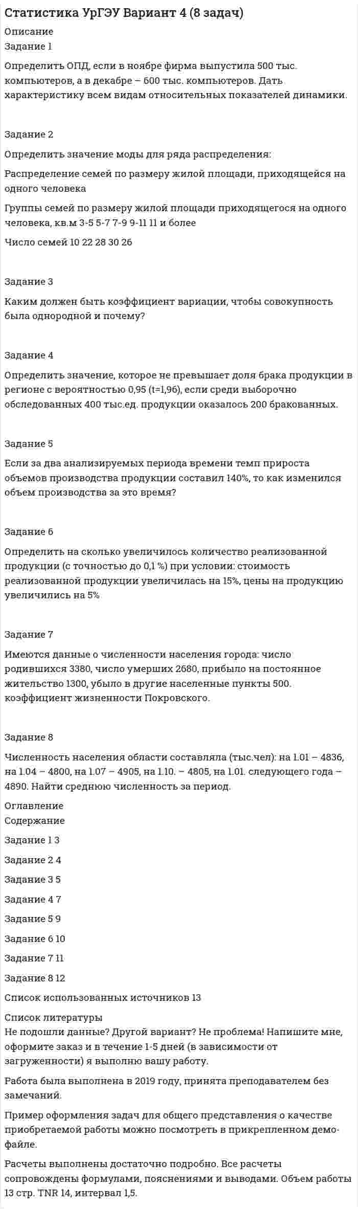 




Описание


Задачи решены грамотно, подробно. К каждой задаче приведен вывод.
Задание 1
Определить относительный показатель планового задания фирмы, если в декабре был поставлен план выпустить 580 тыс. компьютеров, а в ноябре было выпущено 500 тыс. компьютеров.
 
Задание 2
Определить значение медианы для ряда распределения:
Распределение семей по размеру жилой площади на одного человека
Группы семей по размеру жилой площади, приходящейся на одного человека, м2 3 – 5 5 - 7 7 - 9 9 - 11 11 и более
Число семей 10 22 28 30 26
 
Задание 3
Чему равно эмпирическое корреляционное отношение и эмпирический коэффициент детерминации, если общая дисперсия составляет 469, средняя из внутригрупповых 105. Дать характеристику каждому показателю, если исследовали взаимосвязь производительности труда и себестоимости на изготовление одного изделия.
 
Задание 4
Найти долю людей, не обеспеченных жильем, в генеральной совокупности с вероятностью 0,954 (коэффициенте доверия t=2) с точностью до 0,1% при условии: что доля людей, не обеспеченных жильем в соответствии с социальными нормами, составляет в выборке 10%, средняя ошибка выборки равна 0,1% .
 
Задание 5
найти урожайность пшеницы в 2015 году (с точностью до 0,1 ц/га0 при условии:
Показатель Годы
2013 2015
Урожайность пшеницы, ц/га 17,8
Темп прироста урожайности по 11,2
сравнению с 2013 г., %
 
Задание 6
Определить индекс производственных затрат (с точностьюдо 0,1%), если себестоимость единицы продукции снизилась на 10%, а физический объем продукции возрос на 15% .
 
Задание 7
Определить коэффициент механического пополнения трудовых ресурсов в промилле, если коэффициент механического выбытия 7, коэффициент общего прироста 10, коэффициент естественного прироста 7.
 
Задание 8
Если за 2 ч производится 400 единиц изделий, то трудоёмкость (в минутах на единицу продукции) составит?




Оглавление


Содержание
Задание 1 3
Задание 2 4
Задание 3 6
Задание 4 8
Задание 5 9
Задание 6 10
Задание 7 11
Задание 8 12
Список использованных источников 13



            
            
            Задание 1 Определить методом множителей Лагранжа условные экстремумы функций Z= x2-y2 при условии x-y=4 Задание 2 Распределить Т=100 тыс .ден.ед. по четырем предприятиям с целью получения максимальной суммарной прибыли. Значения прироста продукции в зависимости от вложенных средств заданы таблицей.Задание 1 Определить методом множителей Лагранжа условные экстремумы функций Z= x2-y2 при условии x-y=4 Задание 2 Распределить Т=100 тыс .ден.ед. по четырем предприятиям с целью получения максимальной суммарной прибыли. Значения прироста продукции в зависимости от вложенных средств заданы таблицей.Задание 1 Определить ОПД, если в ноябре фирма выпустила 500 тыс. компьютеров, а в декабре – 600 тыс. компьютеров. Дать характеристику всем видам относительных показателей динамики.Задание 1 Определить относительную величину выполнения плана по выпуску продукции (с точностью до 0,1%), если прирост выпуска продукции по сравнению с базисным годом составил по плану – 6,7%, а фактически – 9,2% .Задание 1 Определить относительный показатель выполнения планового задания ОПВП фирмы, если в декабре был поставлен план выпустить 580 тыс. компьютеров, а было выпущено 500 тыс. компьютеров.Задание 1 Определить относительный показатель планового задания фирмы, если в декабре был поставлен план выпустить 580 тыс. компьютеров, а в ноябре было выпущено 500 тыс. компьютеров.Задание 1. Определить статус нормативных документов по пожарной безопасности, которые представлены в виде таблицы. Задание 2. Заполнение документации по организации проведения пожароопасных огневых работ. Задание 3. Провести последовательный расчет категорий помещений, зданий и наружных установок по взрывопожарной и пожарной опасности и сделать вывод о проделанной работе на основании полученных расчетных данных.Задание 1 Определить энергию, которую переносит за период плоская синусоидальная электромагнитная волна, распространяющаяся в вакууме, через площадку S = 10 см2 , расположенную перпендикулярно направлению распространения волны. Амплитуда напряженности электрического поля волны Е0 = 1 мВ/м.Задание 1 Определить верхнюю и нижнюю цену игры и, если возможно, то и седловую точку 6 2 8 7 9 4 8 5 5 3 7 4 Задание 2 Найти оптимальные решения игроков в смешенных стратегиях:Задание 1 Определить годовую величину амортизационных отчислений и норму амортизации технологического оборудования, если цена его приобретения – 240 млн. руб., затраты на транспортировку и монтаж – 15 млн. руб. Срок службы данного типа оборудования – 8 лет.ЗАДАНИЕ 1 Определить годовую величину амортизационных отчислений и норму амортизации технологического оборудования, если цена его приобретения – 240 млн. руб., затраты на транспортировку и монтаж – 15 млн. руб. Срок службы данного типа оборудования – 8 лет.ЗАДАНИЕ 1. Определить годовую величину амортизационных отчислений и норму амортизации технологического оборудования, если цена его приобретения – 240 млн. руб., затраты на транспортировку и монтаж – 15 млн. руб. Срок службы данного типа оборудования – 8 лет.ЗАДАНИЕ 1: Определить годовую величину амортизационных отчислений и норму амортизации технологического оборудования, если цена его приобретения – 240 млн. руб., затраты на транспортировку и монтаж – 15 млн. руб. Срок службы данного типа оборудования – 8 лет.Задание 1. Определить длительность технологического цикла при всех трех видах движения предметов труда. На первой и третьей операциях работа выполняется на двух станках, на шестой – на трех, на всех остальных – на одном станке. Работа производится в две смены по 8 ч. Размер обрабатываемой партии (n) 150 шт. Размер транспортной партии 15 шт.Задание 1. Определить длительность технологического цикла при всех трех видах движения предметов труда. На первой операции работа выполняется на трех станках, на третьей – на двух, на всех остальных – на одном станке. Работа производится в две смены по 8 ч. Размер обрабатываемой партии(n) 90 шт. Размер транспортной партии (p) 10 шт.